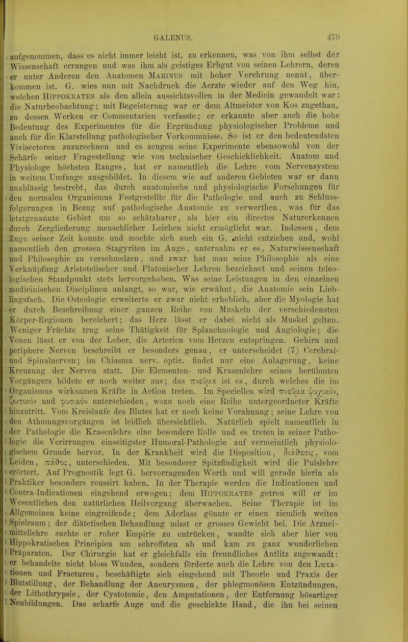 aufgenomraeu, dass es nicht immer leicht ist, zu erkeiiueu, was von ihm selbst der Wissenschaft errungen nnd was ihm als geistiges Erbgut von seineu Lehrern, deren er unter Anderen den Anatomen Marinos mit hoher Verehrung nennt, über- kommen ist. G. wies mm mit Nachdruck die Acrzte wieder auf den Weg hin, welchen HrppOKKATES als den alleia aussichtsvollen in der Medicin gewandelt war: die Naturbeobachtung; mit Begeisterung war er dem Altmeister von Kos zugethau, zu dessen Werken er Commentarien verfasste; er erkannte aber auch die hohe Bedentung des Experimentes für die Ergründung physiologischer Probleme und auch für die Klarstellung pathologischer Vorkommnisse. So ist er den bedeutendsten Vivisectoren zuzurechnen imd es zeugen seine Experimente ebensowohl von der Schärfe seiner Fragestellung wie von technischer Geschicklichkeit. Anatom und Physiologe höchsten Ranges, hat er namentlich die Lehre vom Nervensystem in weitem Umfange ausgebildet. In diesem wie auf anderen Gebieten war er dann unablässig bestrebt, das durch anatomische und physiologische Forschungen für I den normalen Organismus Festgestellte für die Pathologie und auch zu Sehluss- folgerungen in Bezug auf pathologische Anatomie zu verwerthen, was für das letztgenannte Gebiet um so schätzbarer, als hier ein directes Naturerkennen 1 durch Zergliederung menschlicher Leichen nicht ermöglicht war. Indessen, dem : Zuge seiner Zeit konnte und mochte sich auch ein G. »nicht entziehen und, wohl namentlich den grossen Stagyriten im Auge, unternahm er es, Naturwissenschaft und Philosophie zu verschmelzen, und zwar hat man seine Philosophie als eine Verknüpfung Aristotelischer und Platonischer Lehren bezeichnet und seinen teleo- ■ logischen Standpunkt stets hervorgehoben. Was seine Leistungen in den einzelnen ■ mediciuischen Disciplinen anlangt, so war, wie erwähnt, die Anatomie sein Lieb- lingsfach. Die Osteologie erweiterte er zwar nicht erheblich, aber die Myologie hat I er durch Beschreibung einer ganzen Reihe von Muskeln der verschiedensten Körper-Regionen bereichert; das Herz lässt er dabei nicht als Muskel gelten. Weniger Früchte trug seine Thätigkeit für Splanchnologie uud Angiologie; die Venen lässt er von der Leber, die Arterien vom Herzen entspringen. Gehirn und periphere Nerven beschreibt er besonders genau, er unterscheidet (7) Cerebral- und Spinalnerven; im Chiasma nerv, optic. findet nur eine Anlagerung, keine ' Kreuzuug der Nerven statt. Die Elementen- und Krasenlehre seines berühmten Vorgängers bildete er noch weiter aus; das xvsuy.a ist es, durch welches die im ' Organismus wirksamen Kräfte in Action treten. Im Speciellen wird TcvsCitj.a J/u/tx.ov, (^ojTi/,dv und oucr'.x,6v unterschieden, wozu noch eine Reihe untergeordneter Kräfte i hinzutritt. Vom Kreislaufe des Blutes hat er noch keine Vorahnung; seine Lehre von ' den Athmungsvorgängen ist leidlich übersichtlich. Natürlich spielt namentlich in ' der Pathologie die Krasenlehre eine besondere Rolle und es treten in seiner Patho- 1 logie die Verirrungeu einseitigster Huraoral-Pathologie auf vermeintlich physiolo- : gischem Grunde hervor. In der Krankheit wird die Disposition, ^ixd-saiq, vom i Leiden, ira^o;, unterschieden. Mit besonderer Spitzfindigkeit wird die Pulslehre t erörtert. Auf Prognostik legt G. hervorragenden Werth und will gerade hierin als 1 Praktiker besonders reussirt haben. In der Therapie werden die Indicationen und < Contra-Indicationen eingehend erwogen; dem Hippokrates getreu will er im Wesentlichen den natürlichen Ileilvorgang überwachen. Seine Therapie ist im ■ Allgemeinen keine eingreifende; dem Aderlass gönnte er einen ziemlich weiten • Spieh'aura; der diätetischen Behandlung misst er grosses Gewicht bei. Die Arznei- ' mittellehre suchte er roher Empirie zu entrücken, wandte sich aber hier von I Hippokratischen Principien am schroffsten ab und kam zu ganz wunderlichen i Präparaten. Der Chirurgie hat er gleichfalls ein freundliches Antlitz zugewandt: ' er behandelte nicht bloss Wunden, sondern förderte auch die Lehre von den Luxa- t tionen und Fracturen, beschäftigte sich eingehend mit Theorie und Praxis der 1 Blutstillung, der Behandlung der Aneurysmen, der phlegmonösen Entzündungen, ' der Lithothrypsie, der Gystotomie, den Amputationen, der Entfernung bösartiger J Neubildungen. Das scharfe Auge und die geschickte Hand, die ihn bei seinen