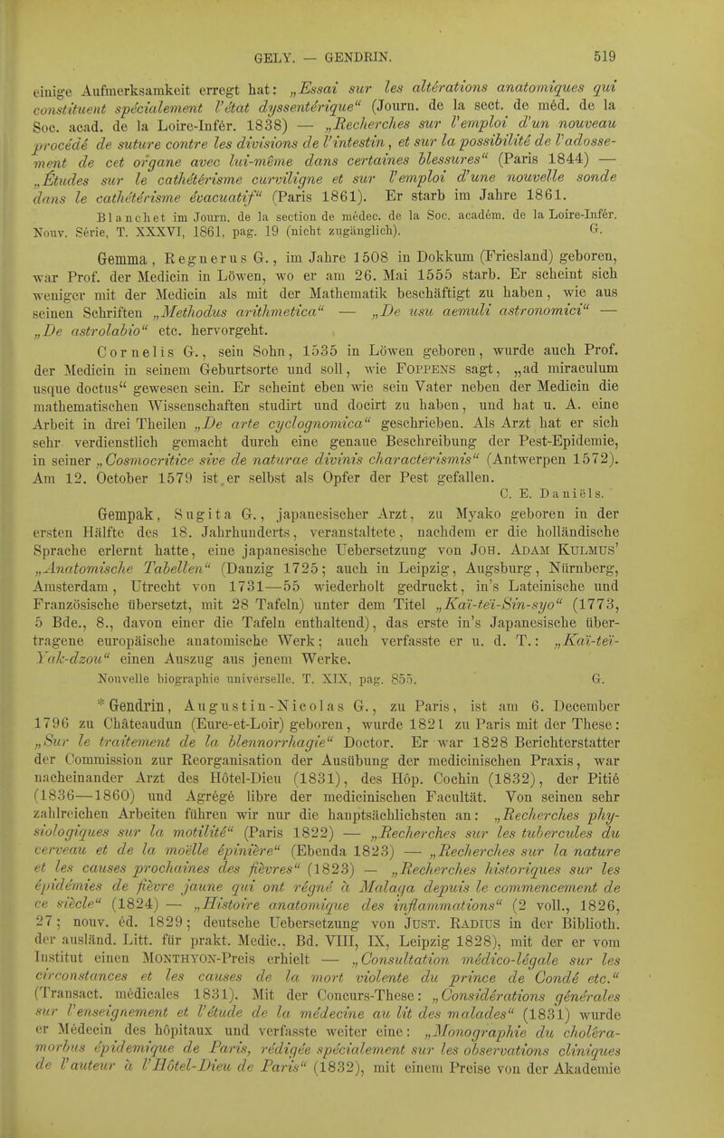 einige Aufmerksamkeit erregt hat: „Essai sur les alterations anatoiniques qui constittient spdcialemmt l'etat dyssentdrique (Journ. de la sect. de m6d. de la Soc. acad. de la Loire-Iufer. 1838) — „Recherdies sur Vem'ploi d'un nouveau procede de suture contre les divisions de l'intestin, et sur la possibilite de Vadosse- menf de cet organe avec lui-mime dans certaines blessures (Paris 1844) — „iltudes sur le catMterisme curviligne et sur Vemploi d'une nouvelle sonde dans le catheUrisme dvacuatif (Paris 1861). Er starb im Jahre 1861. Blancliet im Jonrn. de la section de iiiedec. de la Soc. acadeiu. de la Loire-Inför. Nouv. Serie, T. XXXVI, 1861, pag. 19 (nicht ziigänglicli). G. Gemma , RegnerusG., im Jahre 1508 in Dokkum (Friesland) geboren, -war Prof. der Medicin in Löwen, wo er am 26. Mai 1555 starb. Er scheint sich weniger mit der Medicm als mit der Mathematik beschäftigt zu haben, wie aus seinen Schriften „Methodus aritlimetica — „De usu aemuU astronomici — „De astrolahio etc. hervorgeht. Cornelis G., sein Sohn, 1535 in Löwen geboren, wurde auch Prof. der Medicin in seinem Geburtsorte und soll, wie Foppens sagt, „ad miraculum usque doctus gewesen sein. Er scheint eben wie sein Vater neben der Medicin die mathematischen Wissenschaften studirt und docirt zu haben, und hat u. A. eine Arbeit in di'ei Theilen „De arte cydognomica geschrieben. Als Arzt hat er sich sehr verdienstlich gemacht durch eine genaue Beschreibung der Pest-Epidemie, in seiner „Cosmocritice sive de naturae divinis characterismis (Antwerpen 1572). Am 12. October 1579 ist,er selbst als Opfer der Pest gefallen. C. E. Daniels. Gempak, Sugita G., japanesischer Arzt, zu Myako geboren in der ersten Hälfte des 18. Jahrhunderts, veranstaltete, nachdem er die holländische Sprache erlernt hatte, eine japanesische Uebersetzuug von JoH. Adam Kulmus' „Anatomische Tabellen (Danzig 1725; auch in Leipzig, Augsburg, Nürnberg, Amsterdam, Utrecht von 1731—55 wiederholt gedruckt, in's Lateinische und Französische übersetzt, mit 28 Tafeln) unter dem Titel „Kai-t.ei-Sin-syo (1773, 5 Bde., 8., davon einer die Tafeln enthaltend), das erste in's Japanesische über- tragene europäische anatomische Werk; auch verfasste er u. d. T.: „Kai-te'i- 1 ak-dzou einen Auszug aus jenem Werke. Nouvelle biographie universelle. T. XIX, pag. 855. G. Gendrin, Augustin-Nicolas G., zu Paris, ist am 6. December 1796 zu Chäteaudun (Eure-et-Loir) geboren, wurde 1821 zu Paris mit der These: „Sur le traitement de la blennorrhagie Doctor. Er war 1828 Berichterstatter der Commission zur Reorganisation der Ausübung der medicinischen Praxis, war nacheinander Arzt des Hotel-Dieu (1831), des Hop. Cochin (1832), der Piti6 (1836—1860) und Agrege libre der medicinischen Facultät. Von seinen sehr zahlreichen Arbeiten führen wir nur die hauptsächlichsten an: „Becherches phy- siiologiques sur la motilitd (Paris 1822) — „Becherches sur les tubercules du cerveau et de la moelle ipini^re (Ebenda 1823) — „Becherches sur la nature et les causes prochaines des fiivres (1823) — „Becherches historiques sur les epidemies de fievre jaune qui ont r6gne a Malaga depuis le commencement de ce silcle (1824) — „Histoire anatomique des inflanimations (2 voll., 1826, 27; nouv. ed. 1829; deutsche Uebersetzung von Just. Radius in der Biblioth. der ausländ. Litt, für prakt. Medic, Bd. VIH, IX, Leipzig 1828), mit der er vom Institut einen MONTHYON-Preis erhielt — „Consultation medico-legale sur les circonstances et les causes de la mort violente du prince de GondS etc. (Transact. medicales 1831). Mit der Concurs-These: „Gonsideratiojis generales sur Venseignement et l'etude de la medecine au lit des malades (1831) wurde er Medecin des hopitaux und verfasste weiter eine: „Monographie du choUra- morbus epidemique de Paris, redigee specialement sur les observations cliniques de Vauteur a l'Hotel-Dieu de Paris (1832), mit einem Preise von der Akademie