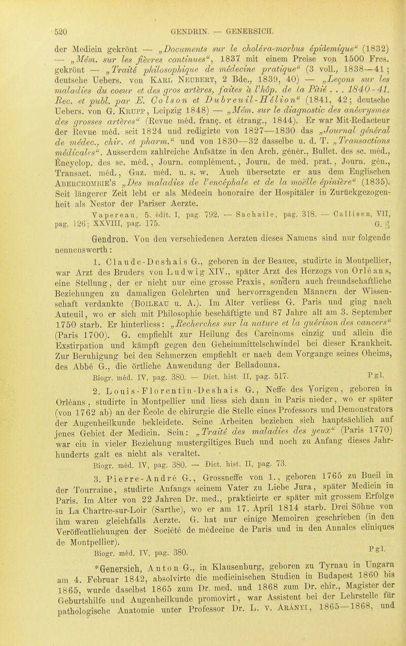 der Medicin gekrönt — „Documents sur le cholera-morhua epulemique (1832) — „M4m. sur les ßhres cojitinues, 1837 mit einem Preise von 1500 Frcs. gekrönt — „TraitS pJdlosopldque de medecine pratique (3 voll., 1838—41; deutsche Uebers. von Karl Nkubekt, 2 Bde., 1839, 40) — „LeQons sur les maladies du comr et des gros arthres, faites h VJwp. de La Pitte . . . 1840-41. Ree. et puhl. par E. Colson et Duhreuil-H6lion (1841, 42; deutsche Uebers. von G. Keupp, Leipzig 1848) — „Mem. sur le diagnostic des aneurysmes des grosses arth-es (Revue med. frang. et ötrang., 1844). Er war Mit-Redacteur der Revue med. seit 1824 und redigirte von 1827—1830 das „Journal general de medec, cliir. et pharm. und von 1830—32 dasselbe u. d. T. „Transactions mMicalcs. Ausserdem zahlreiche Aufsätze in den Arch. g6ner., Bullet, des sc. med., l^^ncyclop. des sc. m6d., Journ. complement., Jouru. de med. pi'at., Journ. gen., Transact. med., Gaz. m6d. u. s. w. Auch übersetzte er aus dem Englischen Abekcrombie's „Des maladies de Vencephale et de la moelle ejyiniere (1835). Seit längerer Zeit lebt er als Medecin honoraire der Hospitäler in Zurtickgezogen- heit als Nestor der Pariser Aerzte. Vapereau, 5. edit. I, pag. 792. — Sacliaile, pag. 318. — Callisen, VII, pag. 126 - XXVIII, pag. 175. G. :\ Gendron. Von den verschiedenen Aerzten dieses Namens sind nur folgende nennenswerth: 1. Claude-DesiiaisG., geboren in der Beauce, studirte in Montpellier, war Arzt des Bruders von Ludwig XIV., später Arzt^des Herzogs von Orleans, eine Stellung, der er nicht nur eine grosse Praxis, sondern auch freundschaftliche Beziehungen zu damaligen Gelehrten und hervorragenden Männern der Wissen- schaft verdankte (Boileau u. A.). Im Alter verliess G. Paris und ging nach Auteuil, wo er sich mit Philosophie beschäftigte und 87 Jahre alt am 3. September 1750 starb. Er hinterliess: „Recherches sur la nature et la guerison des Cancers (Paris 1700). G. empfiehlt zur Heilung des Careinoms einzig und allein die Exstirpation und kämpft gegen den Geheimmittelschwindel bei dieser Krankheit. Zur Beruhigung bei den Schmerzen empfiehlt er nach dem Vorgange seines Oheims, des Abbe G., die örtliche Anwendung der Belladonna. Biogr. med. IV, pag. 380. — Biet. bist. II, pag. 517. Pgl- 2. Louis-Florentin-Deshais G., Neffe des Yorigen, geboren in Orleans , studirte in Montpellier und Hess sich dann in Paris nieder, wo er später (von 1762 ab) an der ficole de Chirurgie die Stelle eines Professors und Demonstrators der Augenheilkunde bekleidete. Seine Arbeiten beziehen sich hauptsächlich auf jenes Gebiet der Medicin. Sein: „Traite des maladies des yeux (Paris 1770) war ein in vieler Beziehung mustergiltiges Buch und noch zu Anfang dieses Jahr- hunderts galt es nicht als veraltet. Biogr. med. IV, pag. 380. — Biet. lii.st. II, pag. 73. 3. Pierre-Andre G., Grossneffe von 1., geboren 1765 zu Bueil in der Tourraine, studirte Anfangs seinem Vater zu Liebe Jura, später Medicin in Paris Im Alter von 22 Jahren Dr. med., prakticirte er später mit grossem Erfolge in La Chartre-sur-Loir (Sarthe), wo er am 17. April 1814 starb. Drei Söhne von ihm waren gleichfalls Aerzte. G. hat nur einige Memoiren geschrieben (m den Veröffentlichungen der Societe de medecine de Paris und in den Aunales clmiques de Montpellier). Biogr. med. IV, pag. 380. Psl. *Genersicll, Anton G., in Klausenburg, geboren zu Tyrnau in Lmgam am 4 Februar 1842, absolvirte die medicinischen Studien in Budapest 1860 bis 1865, wurde daselbst 1865 zum Dr. med. und 1868 zum Dr. chir. Magister der Geburtshilfe und Augenheilkunde promovirt, war Assistent bei der Lehrstelle tur pathologische Anatomie unter Professor Dr. L. v. Aränyi, 1865-1868, und