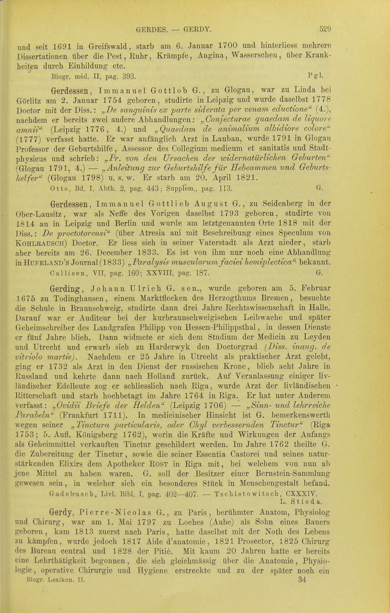 und seit 1691 in Greifswald, starb am 6. Januar 1700 und hinterliess mehrere Dissertationen über die Pest, Ruhr, Krämpfe, Angina, Wasserscheu, über Krank- heiten dui'ch Einbildung- etc. Biogr. med. II, pag. 393. Pgl- G-erdessen, Immanuel Gottlob G., zu Glogau, war zu Linda bei Görlitz am 2. Januar 1754 geboren, studirte in Leipzig und wurde daselbst 1778 Doctor mit der Diss.: „De sanguinis ex parte siderata per venam eductione (4.), nachdem er bereits zwei andere Abhandlungen: „ Conjecfurae quaedam de Uquore amnii (Leipzig 1776, 4.) und „Quaedam de a.nimalium albidiore colore (1777) verfasst hatte. Er war anfänglich Arzt in Lauban, wurde 1791 in Glogau Professor der Geburtshilfe, Assessor des Collegium medicum et sanitatis und Stadt- physicus und schrieb: „Pr. von den Ursachen der widernatürlichen Geburten (Glogau 1791, 4.) — „Anleitung zur Geburtshilfe für Hebeammen und Geburts- helfer'' (Glogau 1798) U.S. w. 'Er starb am 20. April 1821. Otto, Bd. I, Abth. 2, pag. 443; Supplem., pag. 113. G. Gerdessen, Immanuel Gottlieb August G., zu Seidenberg in der Ober-Lausitz, war als Netfe des Vorigen daselbst 1793 geboren, studirte von 1814 an in Leipzig und Berlin imd wurde am letztgenannten Orte 1818 mit der Diss.: De proctotoreusi (über Atresia ani mit Beschreibung eines Speculum von Kohlrausch) Doctor. Er iiess sich in seiner Vaterstadt als Arzt nieder, starb aber bereits am 26. December 1833. Es ist von ihm nur noch eine Abhandlung in Hufeland's Journal (1833) „Paralysis musculorum faciei hemiplectica bekannt. Callisen, VII, pag. 160; XXVIII, pag. 187. G. Gerding, Johann Ulrich G. sen., wurde geboren am 5. Februar 3 675 zu Todinghausen, einem Marktflecken des Herzogthums Bremen, besuchte die Schule in Braunschweig, studirte dann drei Jahre Rechtswissenschaft in Halle. Darauf war er Auditeur bei der kurbraunschweigischen Leibwache und später Geheimschreiber des Landgrafen Philipp von Hessen-Philippsthal, in dessen Dienste er fünf Jahre blieb. Dann widmete er sich dem Studium der Medicin zu Leyden und Utrecht und erwarb sich zu Härderwyk den Doctorgrad (Diss. inaug. de vitriolo martis). Nachdem er 25 Jahre in Utrecht als praktischer Arzt gelebt, ging er 1732 als Ai'zt in den Dienst der russischen Krone, blieb acht Jahre in Russland und kehrte dann nach Holland zurück. Auf Veranlassung einiger liv- ländischer Edelleute zog er schliesslich nach Riga, wurde Arzt der livländischen Ritterschaft und starb hochbetagt im Jahre 1764 in Riga. Er hat unter Anderem verfasst: „Ovidii Briefe der Helden (Leipzig 1706) — „Sinn- und lehrreiche Parabeln (Frankfurt 1711). In medicinischer Hinsicht ist G. bemerkenswerth wegen seiner „ Tincturo, jyarticularis, oder Chyl verbessernden Tinctur (Riga 1753; 5. Aufl. Königsberg 1762), worin die Kräfte und Wirkungen der Anfangs als Geheimmittel verkauften Tinctur geschildert werden. Im Jahre 1762 theilte G. die Zubereitung der Tinctur, sowie die seiner Essentia Castorei und seines natur- stärkenden Elixirs dem Apotheker Rost in Riga mit, bei welchem von nun ab jene Mittel zu haben waren. G. soll der Besitzer einer Bernstein-Sammlung gewesen sein, in welcher sich ein besonderes Stück in Menschengestalt befand. Gadeb-usch, Livl. Bibl. I, pag. 402—407. — Tscliistowitsch, CXXXIV. L. S t i e d a. Gerdy, Pierre-Nico las G., zu Paris, berühmter Anatom, Physiolog und Chirurg, war am 1. Mai 1797 zu Loches (Aube) als Sohn eines Bauers geboren, kam 1813 zuerst nach Paris, hatte daselbst mit der Noth des Lebens zu kämpfen, wurde jedoch 1817 Aide d'anatomie, 1821 Prosector, 1825 Chirurg des Bureau central und 1828 der Pitiö. Mit kaum 20 Jahren hatte er bereits eine Lehrthätigkeit begonnen, die sich gleichmässig über die Anatomie, Physio- logie , operative Chirurgie und Hygiene erstreckte und zu der später noch ein Biogr. Lexikon. II. 34