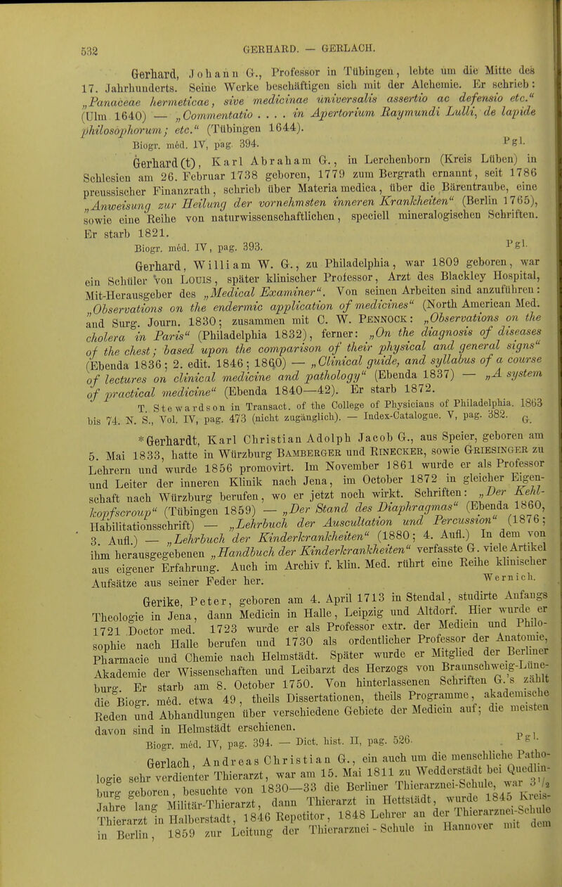 Gerhard, Johann G., Professor in Tübingen, lebte um die Mitte des 17. Jahrhunderts. Seine Werke beschäftigen sich mit der Alchemie. Er schrieb: „Panaceae hermettcae, sive medicinae universalis assertio ac defemio etc. (Ulm 1640) — „Commentatio . ... in Apertorium Raymundi Lulli, de lapide philoso2)horum; etc. (Tübingen 1644). Biogr. m6d. IV, pag. 394. Pgl- Gerhard(t), Karl Abraham G,, in Lerchenborn (Kreis Lüben) in Schlesien am 26. Februar 1738 geboren, 1779 zum Bergrath ernannt, seit 1786 preussischer Finanzrath, schrieb über Materiamedica, über die ,Bärentraube, eine Anweisung zur Heilung der vornehmsten inneren Krankheiten (Berlin 1765), sowie eine Reihe von naturwissenschaftlichen, speciell mineralogischen Schriften. Er starb 1821. Biogr. mfed. IV, pag. 393. ^Sl- Gerhard, William W. G., zu Philadelphia, war 1809 geboren, war ein Schüler Von Louis, später klinischer Professor, Arzt des Blackley Hospital, Mit-Herausgeber des „Medical Examiner. Von seinen Arbeiten sind anzuführen: Ohservations on the endermic application of medicines (North American Med. and Surg Journ. 1830-, zusammen mit C. W. PennOCK: „Ohservations on the Cholera in Paris (Philadelphia 1832), ferner: „On the diagnosis of diseases of the ehest; hased upon the comparison of their physical and general signs (Ebenda 1836; 2. edit. 1846; 1860) — „Clinical guide, and syllahus of a course of lectures on clinical medicine and pathology (Ebenda 1837) — „A systevi of vractical medicine (Ebenda 1840—42). Er starb 1872. T Stewardsonin Transact. of the College of Physicians of PliiladelpMa. 1863 bis 74. N. S., Vol. IV, pag. 473 (nicht zugänglich). — ladex-Catalogue. V, pag. 382. ^ * Gerhardt, Karl Christian Adolph Jacob G., aus Speier, geboren am 5 Mai 1833 hatte in Würzburg Bamberger und Rinecker, sowie Griesinger zu Lehrern und wurde 1856 promovirt. Im November 1861 wurde er als Professor und Leiter der inneren Klinik nach Jena, im October 1872 in gleicher Eigen- schaft nach Würzburg berufen, wo er jetzt noch wii-kt. Schriften : l).r KehL- hopfscroup (Tübingen 1859) - „Der Stand des Diaphragmas' (Ebenda 1860, Habilitationsschrift) — „Lehrbuch der Ausculiation und Percussion (1876; ■ 3 Aufl) — „Lehrhuch der Kinderkrankheiten (1880; 4. Aufl.) In dem von ihm herausgegebenen „Eandhuch der Kinderkrankheiten verfasste G viele Artikel aus eigener Erfahrung. Auch im Archiv f. klin. Med. rührt eine Reihe klimscher Aufsätze aus seiner Feder her. Wem ich. Gerike Peter, geboren am 4. April 1713 in Stendal, studirte Anfangs Theologie in Jeia, dann Medicin in Halle, Leipzig und Altdorf Hier wurde er 1721 Doctor med. 1723 wurde er als Professor extr. der Medicin und Philo- sophie' nach Halle berufen und 1730 als ordentlicher Professor der Anatomie Pharmacie und Chemie nach Helmstädt. Später wurde er Mitghed der Berlmer Akademie der Wissenschaften und Leibarzt des Herzogs von B^^^^f burff Er starb am 8. October 1750. Von hinterlassenen Schriften G s zahlt die Biogr m6d. etwa 49, theils Dissertationen, theils Programme akademische Reden fnd Abhandlungen über verschiedene Gebiete der Medicm auf; die meisten davon sind in Helmstädt erschienen. Biogr. in6d. IV, pag. 394. — Dict. hist. II, pag. 526- . ^ - • Gerlach A n d r e a s C h r i s t i a n G., ein auch um die menschliche Patho- logie sehr verd en'ter Thierarzt, war am 15. Mai 1811 zu Wedderstädt bei Q.in.dlm- E geboren, besuchte von 1830-33 die Berliner 'ri^i«™^-Sf ^^ Tahfe lauff Militär-Thierarzt, dann Thierarzt in Hettstädt, wurde 1845 K ei.- ™e arzTi «^^^ isiß Repetitor, 1848 Lehrer an ^cr Th™ in Berlin, 1859 zur Leitung der Thier ar znei - Schule m PLannover mit