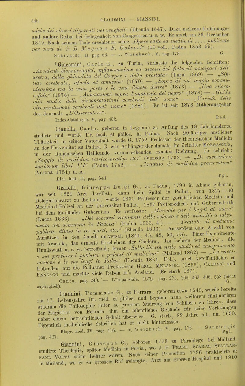 54ij GIACOMINI — GIANNINI. miche dei visceri digerenti nei veneficii (Ebenda 1847;. Dazu mehrere Eröfinungs- und andere Reden bei Gelegenheit von Cougressen u. s. w. Er starb am 29. Decem))er 1849. Nach seinem Tode erschienen seine „Opere edite ed inedite di piiblicatf per cura di G. B. Mugna e F. Coletti (10 voll., Padua 1853-55). Schivardi, II, pag. 63. — v. \Varzl>ac]i, V, pag. 173. G. *Giacomini, Carlo G., zu Turin, verfasste die folgenden Schriften: „Accidenti Mennorrägici, infiammazione ed ascessi dei follicoli mucipari delV uretra, della qUandola dei Cowper e della prostata (Turin 1869) — „hifi- lide cerehraU, afasia ed amnesia (1870) - „Sopra dt un ampia commu- nicazione tra la vena porta e le vene iUaclie destre (1873) — „Una micro. cefala (1876) — „Annotazioni sopra l'anatomia dei negro (1878) — „irmda allo studio delle circonvoluzioni cerehrali delV uomo — „Varieta delle circonvoluzioni cerehrali deW uomo (1881). Er ist seit 1873 Mitherausgeber des Journals „L'Osservatore. Index-Catalogue. V, pag 402. Gianella, Carlo, geboren in Legnano zu Anfang des 18. Jahrhunderts, studirte und wurde Dr. med. et philos. in Padua. Nach 20jähriger ärztlicher Thätigkeit in seiner Vaterstadt wurde G. 1752 Professor der theoretischen Medicm an der Universität zu Padua. G. war Anhänger der damals, im Zeitalter Morgagni s, in der italienischen Heilkunde vorherrschenden exacten Richtung. Er scärieD: Saqqio di medicina teorico-pratica etc. (Venedig 1732) „2). successione^ morhorum lihri III (Padua 1742) - „Trattato di viedicma preservativa (Verona 1751) u. A. ^ ^ Dict. bist. II, pag. 543. ^ ' Gianelli, Giuseppe Luigi G., zu Padua, 1799 in Abano geboren war seit 1821 Arzt daselbst, dann beim Spital in ^^^''\] J'^'^Jf !-^^. Delegationsarzt zu Belluno, wurde 1830 Professor der g^^^^l^^^.^^^ ^Ji^^^^^ Medicinal-Polizei an der Universität Padua, 1837 Protomedicus und ^f^^^^^^^, bei dem Mailänder Gubernium. Er verfasste: Manuale per t ^«^'^l ^ / rLucca 1833) — „Dei soccorsi reclamati della scienza e dell umamta a salva- ieT^J---^ - P-dova (Padua 1833 4 ) - ''^^^f]^^:^^^^^^^^ puUiea, dMso in tre parti,^ (f^^^f ' HundÄ. s. w. betreffend; ferner /^^..f o sU.^o ed ^^eg^^^ e sui professori puUlici ^ pr^^^ ^^^^ ^^^f ^ e^lX^r nazioup. e le sue leggi in Itaha (Ebenda lbb4 Oatdani und Lobreden auf die Paduaner Professoreu GiROL. Melandki (1833), Caldam Fanzago und machte viele Reisen in's Ausland. Er ^t^J^ 1871 Cantü, pag. 240. - L'Imparziale. 1872, pag. 275, 30o, 4b3, 496, 558 (mcM zugänglich). , ., Giannini Tommaso G., zu Ferrara, geboren etwa 1548, wurde bereits im 17 Lebens aL ü med. et philos. und begann nach weiterem fünfjährigen XdLÄllphie unter so ^ossem —J^^^^^^ der Magistrat von Ferrara ihm em öffentliches f^^^^^^Zi In^ nebst einem beträchtlichen Gehalt überwies. G. starb, 82 Jahre alt. Eigentlich medicinische Schriften hat er nicht hinterlassen. gaugiorgio, Biogr. med. IV, pag. 416. - v. Wurzbach, V, pag. 1.6. - ^-^^^'^^^ ' '■''%iannini, Giuseppe G., geboren ^^^^^'^^ smidirte Theologie, später Mediein lu Pavia, J^'^f/ß^'^^ er