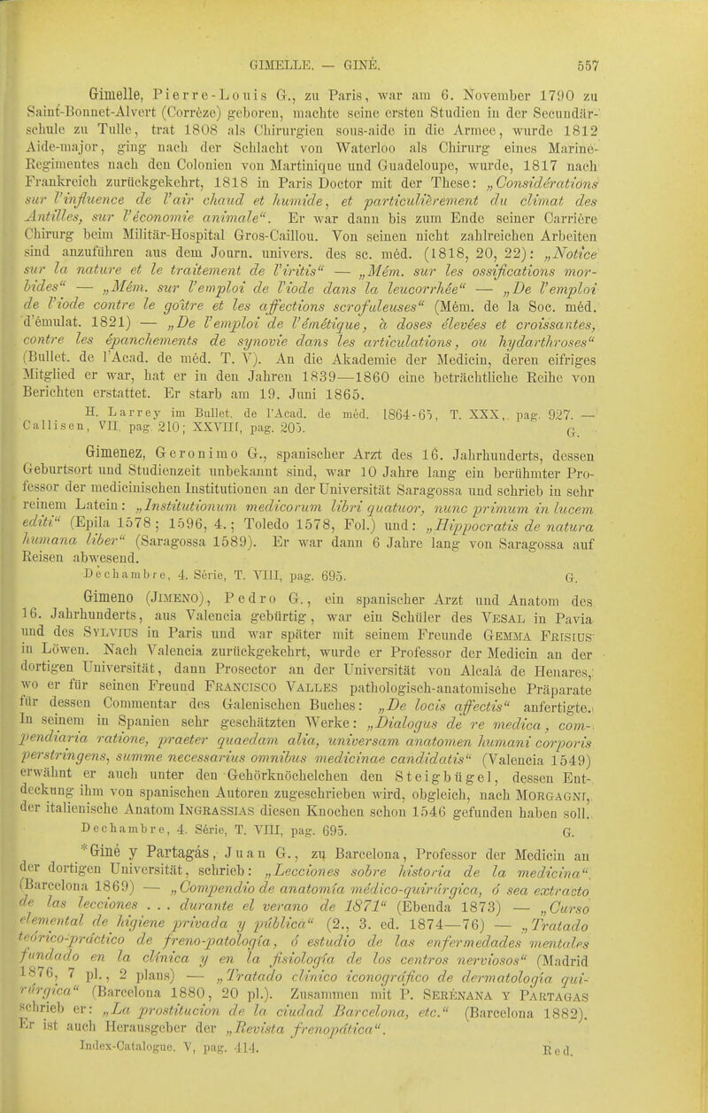 Gimelle, Pierre-Louis G., zu Paris, war am 6. November 171)0 zu Saint-Bouuet-AIvert (Corröze) geboren, machte seine ei'steu Studien in der Secundilr- sebule zu TuUe, trat 1808 als Cbirurgien sous-aide in die Armee, wurde 1812 Aide-major, g-ing nacb der Schlacht von Waterloo als Chirurg eines Marine- Regimentes nach den Colonieu von Martinique und Guadeloupe, wurde, 1817 nach Frankreich zurückgekehrt, 1818 in Paris Doctor mit der These: „Considcrations sur l'tnßuence de l'air chaud et humide^ et particuUerement du climat des ÄntiUes, sur l'economie animale. Er war dann bis zum Ende seiner Carriere Chirurg beim Militär-Hospital Gros-Caillou. Von seinen nicht zahlreichen Arbeiten sind anzuführen aus dem Journ. univers. des sc. med. (1818, 20, 22): „Notice sur la nature et le traitevient de VIritis — „Mem. sur les ossifications mor- bides — „Mem. sur l'emploi de Viode dans la leucorrhee — „De l'emploi de Viode contre le goitre et les affections scrofuleuses (Mem. de la Soc. m6d. d'emulat. 1821) — „De Vemploi de Venetique, h doses dlevees et croissantes, contre les Spancliements de synovie dam les articulations, ou hydarthroses (Bullet, de l'Acad. de med. T. V). An die Akademie der Medicin, deren eifriges Mitglied er war, hat er in den Jahren 1839—1860 eine betrcächtliche Reihe von Berichten erstattet. Er starb am 19. Juni 1865. H. Larrej' im Bullet, de l'Acad. de med. 1864-6ö, T. XXX, pag. 927. —' Callisen, VII, pag. 210; XXVIIf, pag. 205. q, Gimenez, Geronimo G., spanischer Ar^t des 16. Jahrhunderts, dessen Geburtsort und Studienzeit unbekannt sind, war 10 Jahre lang ein berühmter Pro- fessor der medicinischen Institutionen an der Universität Saragossa und schrieb in sehr reinem Latein: „Institiitionum medicorum libri quatuor, nunc primum in lucem editi (Epila 1578; 1596, 4.; Toledo 1578, Fol.) und: „Hippoeratis de natura humana Uber (Saragossa 1589). Er war dann 6 Jahre lang von Saragossa auf Reisen abwesend. Dechambre, 4. Serie, T. VIII, pag. 695. G. Grimeno (Jimeno), Pedro G., ein spanischer Arzt und Anatom des 16. Jahrhunderts, aus Valencia gebürtig, war ein Schüler des Vesal in Pavia und des Sylvjus in Paris und war später mit seinem Freunde Gemma Fßrsrns m Löwen. Nach Valencia zurückgekehrt, wurde er Professor der Medicin an der dortigen Universität, dann Prosector an der Universität von Alcalä de Henares,: wo er für seinen Freund Francisco Valles pathologisch-anatomische Präparate für dessen Commentar dos Galenischen Buches: „De locis affectis anfertigte.. In seixiera in Spanien sehr geschätzten Werke: „Dialogus de re medica, com-, pendtana ratione, praeter quaedam alia, universam anatomen humani corporis perstringens^ summe necessarius Omnibus medicinae candidatis (Valencia 1549) erwähnt er auch unter den Gehörknöchelchen den Steigbügel, dessen Ent- deckung ihm von spanischen Autoren zugeschrieben wii'd, obgleich, nach Mokgagni, der italienische Anatom Ingrassias diesen Knochen schon 1546 gefunden haben soll. Dechambre, 4. Serie, T. Vni, pag. 695. G. *Giiie y Partagäs, Juan G., zi| Barcelona, Professor der Medicin au der dortigen Universität, schrieb: „Lecciones sobre historia de la medicina. CBarcelona 1869) — „Gompendio de anatomia medico-quirürgica, ö sea extracto 'le las lecciones . . . durante el verano de 1871 (Ebenda 1873) — „Gurso flemental de Mgiene privada y publica (2., 3. ed. 1874—76) — „Tratado teorico-prdctico de freno-patologia, 6 estudio de las enfermedades mentales fundado en la clinica y en la fisiologia de los centros nerviosos (Madrid 1876, 7 pl., 2 plans) — „Tratado clinico iconogrdfico de dermatologia qui- riirgica (Barcelona 1880, 20 pl.). Zusammen mit P. Serenana y Partagäs schrieb er: „La prostitucion de la ciudad Barcelona, etc. (Barcelona 1882). l'^r ist auch Herausgeber der „Revista frenopdtica. Index-Catalogue. V, pag. 414. Eed.