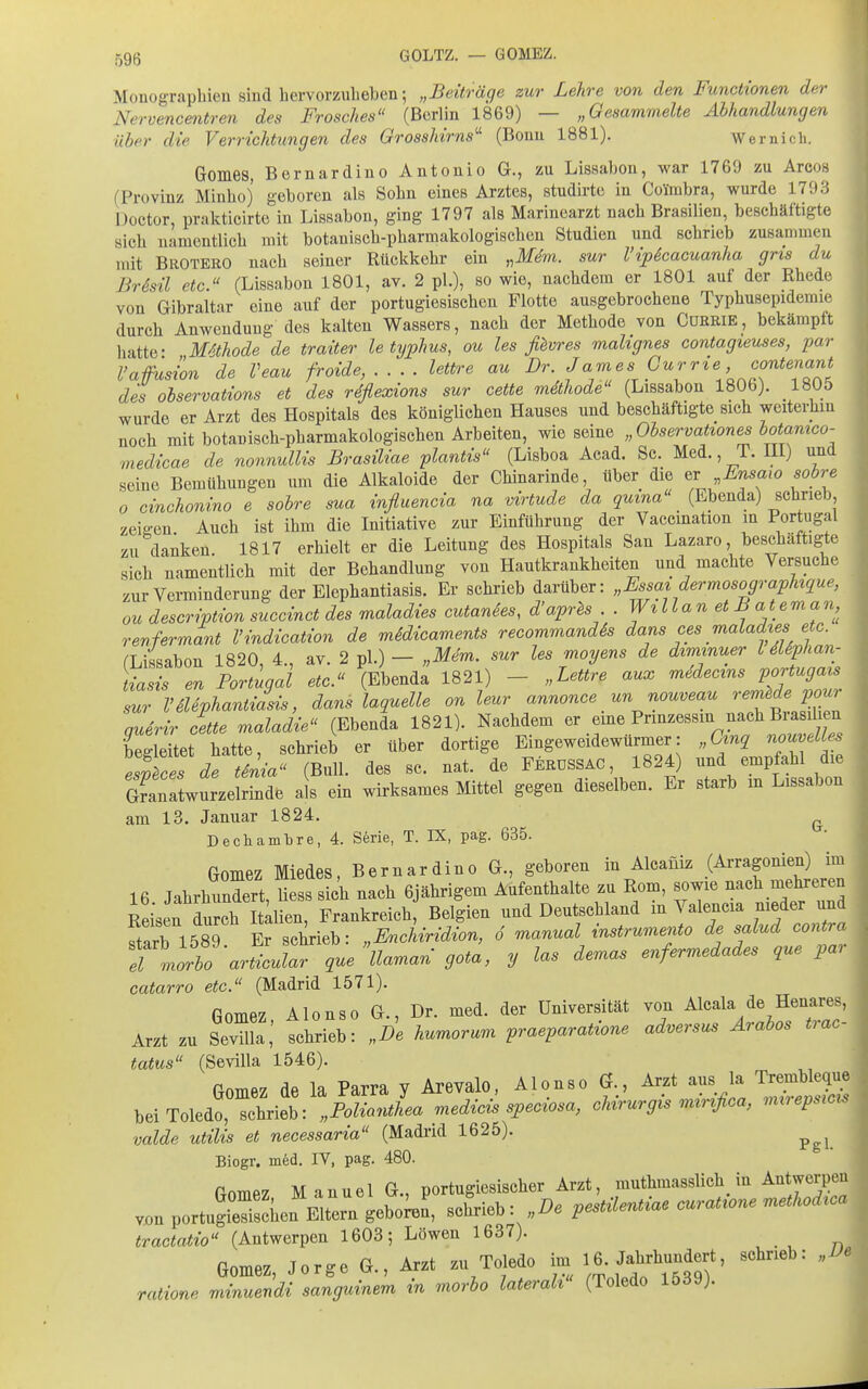 AIouogTaphien sind hervorzubeben; „Beiträge zur Lehre von den Functionen der Nervencentren des Frosches (Bcrlm 1869) — „Gesammelte Abhandlungen über die Verrichtungen des Grosshirns' (Bouu 1881). Wernicli. Gomes, Bernardino Antonio G., zu Lissabon, war 1769 zu Arcos (Provinz Minboj geboren als Sohn eines Arztes, studii-te in Coimbra, wurde 1793 Doctor, prakticirte in Lissabon, ging 1797 als Marinearzt nach Brasilien, beschäftigte sich namentlich mit botanisch-pharmakologischcn Studien und schrieb zusammen mit Brotero nach seiner Rückkehr ein „ikf^m. sur Vipicacuanha gris du ' BrSsil etc. (Lissabon 1801, av. 2 pl.), so wie, nachdem er 1801 auf der Rhede von Gibraltar eine auf der portugiesischen Flotte ausgebrochene Typhusepidemie durch Anwendung des kalten Wassers, nach der Methode von Cürrie, bekämpft liatte- Methode de traiter letyphus, ou les ßvres malignes contagieuses, par l'afusion de Veau froide, . . . . lettre au ^ames Gurrie contenan^^ des observations et des rdflexions sur cette mdthode (Lissabon 1806). 1805 wurde er Arzt des Hospitals des königlichen Hauses und beschäftigte sich weiterhin noch mit botanisch-pharmakologischen Arbeiten, wie seine „Observationesbotamco- medicae de nonnullis Brasiliae plantis (Lisboa Acad. Sc. Med., T. HI) und seine Bemühungen um die Alkaloide der Chinarinde, über die ^ Erisaro sobre 0 cinchonino e sobre sua influencia na virtude da qmna (Ebenda) schrieb, zeigen Auch ist ihm die Initiative zur Einführung der Vaccination in Portugal zu danken. 1817 erhielt er die Leitung des Hospitals San Lazaro, beschäftigte sich namentlich mit der Behandlung von Hautkrankheiten und machte Versuche zur Verminderung der Elephantiasis. Er schrieb darüber: „Fssazdermosographtque, ou description succinct des maladies cutanies, d'aprls . Willan et B ateman, renfermant l'indication de midicaments recommandSs dans ces maladies etc. (Lissabon 1820, 4., av. 2 pl.) - „Mem. sur les moyens de dimmuer l dUphan- Lt « en Portugal etc. (Ebenda 1821) - „Lettre aux medec^ns portugais sur VSUphantiasis, dans laquelle on leur annonce un nouveau rer^f^^J^^J^ querir cette maladie (Ebenda 1821). Nachdem er eme Prinzessin nach Biasilien Seitet liatte, schrieb er über dortige Eingeweidewürmer: „Gp nouvell^ esLes de tSnia (Bull, des sc. nat. de Ferdssac , 1824) und empfahl die GTanLurzelrind. als ein wirksames Mittel gegen dieselben. Er starb m Lissabon am 13. Januar 1824. ^ Dechamtre, 4. Serie, T. IX, pag. 635. Gomez Miedes, Bernardino G., geboren in Alcaüiz (Arragonien) im 16 Jahrhundert Hess sich nach 6jährigem Aufenthalte zu Rom, sowie nach mehreren Reihen dS t^;^^^ Frankreich Belgien und Deutschland in Valencia nieder und ftarb 1589 Er schrieb: „Encliridion, 6 manual instrumento de salud contra Tmc^bo'ariicular que llaman gota, y las demas enfermedades que par catarro etc. (Madrid 1571). fiomez Alonso G., Dr. med. der Universität von Alcala de Henares, Arzt zu SevUla,' schrieb: „De humorum ^raeparatione adversus Arabos trac- tatus (Sevilla 1546). Gomez de la Parra y Arevalo, Alonso G., Arzt aus la ^^^f^Z bei Toledo, schrieb: „Polianthea medicis speciosa, cUrurgis mxrifica, mxrepsxcu valde utilis et necessaria (Madrid 1625). Biogr. m6d. IV, pag. 480. vjon Gomez Manuel G., porluglesisclier Arzt, muthmasslicli in Antwerpen portuSen Eltern gebokn, schrieb: ,De peMUntiae curat,one M,ca tractatio (Antwerpen 1603; Löwen 1637) Gomez, Jorge G., Arzt zu Toledo im ^^^^-^^Hl^'^ ^«^^^«^^ ^^ ratione minuendi sanguinem in morbo laterah (Toledo 1539)- I