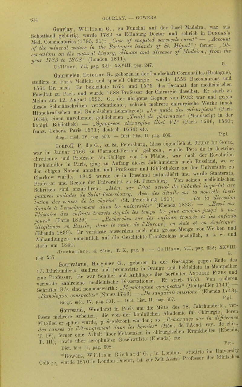 Gourlay William G., zu Fuuchal auf der Insel Madeira, war aus Schottland gebürtig, wurde 1782 zu Edinburg Doctor und schrieb in Ddncan'ö Med. Commentaries (1785, 91): „Gase of encysted sarcocele cured' — „Account of the mineral loaters in the Portugese Islands of St. Miguel - ferner: „Oö- servations an the natural Mstory, cUmate and diseases of Madeira; from the year 1783 to 1808 (London 1811). Ca'llisen, VII, pag. 321; XXVIII, pag. 247. G. Goiirmelen Etienne G., geboren in der Landschaft CornouaiUes (Bretagne), studirte in Paris Mcdicin und speciell Chirurgie, wurde 1558 Baccalaureus und 1561 Dr med Er bekleidete 1574 und 1575 das üecanat der medicmischen Facultät zu Paris und wurde 1588 Professor der Chirurgie daselbst. Er starb zu Melun am 12. August 1593. G., der übrigens Gegner von Pare war und gegen diesen Schmähschriften veröffentlichte, schrieb mehrere chirurgische Werke (nach Hippokratischen und Galenischei; Lehrsätzen): „Le gmde des chirurgtens (Paris 1634), einen unvollendet gebliebenen „Trait^^ J^'T^Tf '^80- königl. Bibliothek) - „Synopseos chirurgiae Ubrt Fi (Paris 1566, 1580, franz. Uebers. Paris 1571; deutsch 1634) etc. ^iogr. in6d. IV, pag. 500. — Dict. liist. II, pag. 606. Pg*- Gouroff P d e G., zu St. Petersburg, hiess eigentlich A. Jeudy du Goub, war im Januar 1766 zu Clermont-Perrand geboren, wurde Pere de la doctrme Ihrötrnne und Professor am College von La Fleche, war nach der Revolution S^uOilrindler in Paris, ging zu Anfang dieses Jahrhunderts nach Eussland, wo er tn o^E^^l~^^^^ -nd Professor und Bibliothekar an der Universität zu Charkow wurde. 1812 wurde er in Russland naturalisirt und wurde Staatsrath, Professlr und Reetor der Universität zu St. Petersburg-. Von semen medicmischen S h en ind anzuführen: „M^m. sur VHa, actuel de Vhopüal ^^^^^-l des '^:„lades de f ^ Petl^^ ^ Sv. des eifants trouvSs depuis les tenips ^^l^^^l'^ e'tTs enfaZ onvr, fParis 1829) — „Recherches sur les enfants trouvis et Les enjams fFhpnrli 1839) Er vorfasste aiisseriem nooli eme grosse Menge von werKen una AbhanMungen!'namentlich auf die GescUcMe Frankreichs he.üghch, u. s. w. „od starb um 1840. „„„ vxvni 1 1 „ /i c!A,,;p T X mff 5 — Callisen, VII, pag. 6ld.\ AAMU, (Dechambre, 4. beiie, i.. a-, p<ig. <J- ^ ^''^ ftmirraiffue Hugues G., geboren in der Gascogne gegen Ende des 17.JahrhSt7ud^^^^ ^^^^ in Orange und ^eMddete iu „ eine Professur. Er war Schüler und Anhänger ^erum en Antoine FiZE^^^^^^^^^ verfasste zahlreiche medicinische Dissertationen. Er starb 1J53 Von anderen Schuf en e t sind nennenswerth: „Fhysiologiae conspectus^ !AÄ. conspectus (Ninies 1743) - „De sanguinis —e (Ebenda 1.43). Biogr. möd. IV, pag. 501. - Dict. bist.. II, pag. 607. ftnur^and Wundarzt in Paris um die Mitte des 18. Jahrhunderts ver- fasste meh'rTrtitr: die von der königlichen ^^^^^Z Mitglied er später wurde, preisgekrön wurden; f ^^^^^^f^^^ de chir., ?^v) Xn^ Ärifz^^rrÄ^ (E^-a; T. III), sowie über scrophulöse Geschwülste (Ebenda) etc. Dict. hist. II, pag. 608. , . . _ •Gowers, Willian, Eichard- S., ^^'l^^'^^l^'^^ Z^SS: College, wurde 1870 iu London Doctor, ist zur Zeit Assist. Prolessor