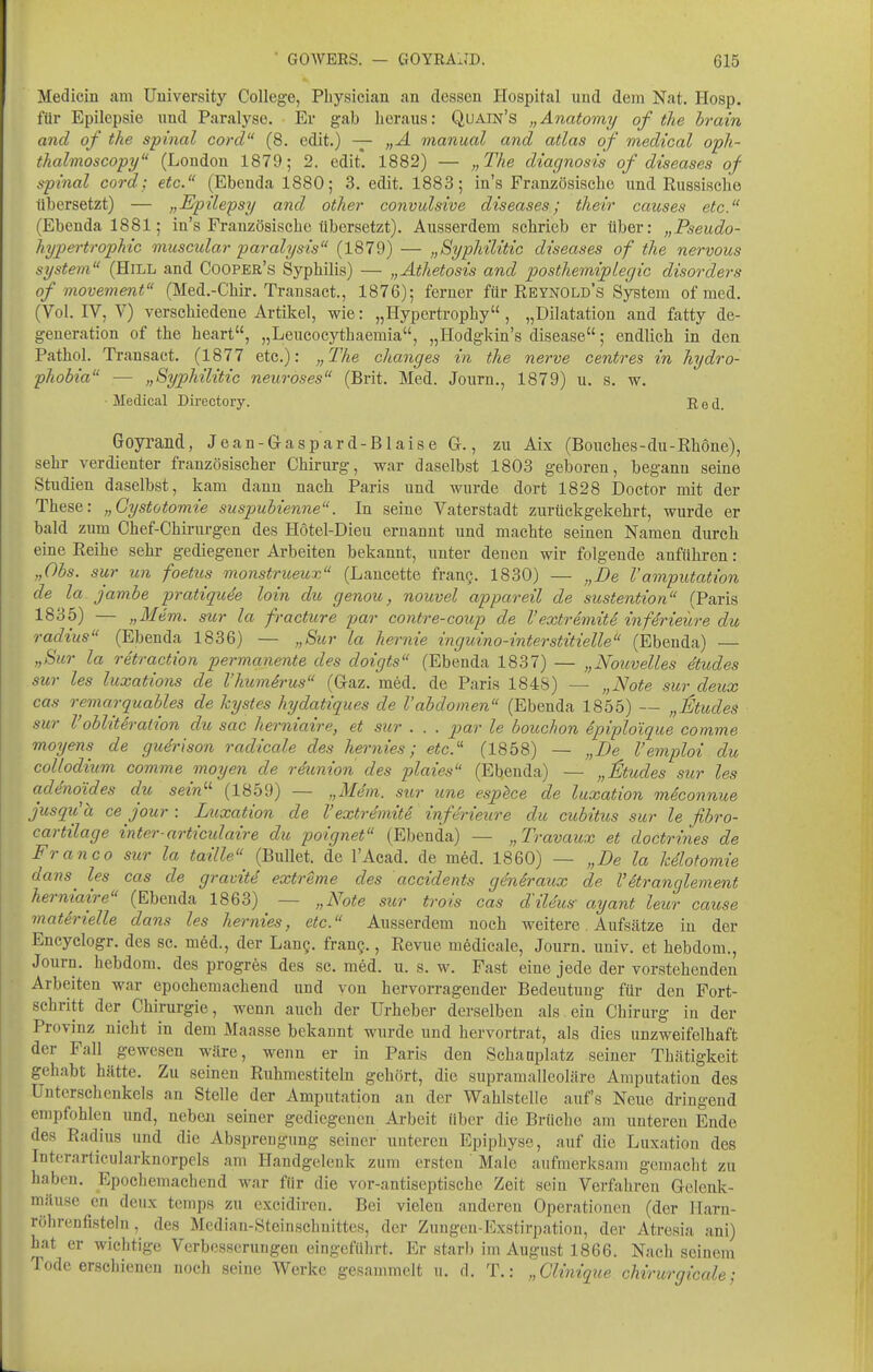 Medicin am Uuiversity College, Pbysician an dessen Hospital und dem Nat. Hosp. für Epilepsie und Paralyse. Er gab heraus: Quain's „Anatomy of the hrain and of the spinal cord (8. edit.) — „A manual and atlas of medical oph- thalmoscopy (London 1879; 2. edit. 1882) — „The diagnosis of diseases of spinal cord; etc. (Ebenda 1880; 3. edit. 1883; in's Französische und Russische tibersetzt) — „E-pilepsy and other convulsive diseases; their causes etc. (Ebenda 1881; in's Französische übersetzt). Ausserdem schrieb er über: „Pseudo- hypei-trophic muscular paralysis (1879) — „Byphilitic diseases of the nervous System (Hill and Cooper's Syphilis) — „Athetosis and posthemipLegic disorders of movement (Med.-Chir. Transact., 1876); ferner für Reynold's System of med. (Vol. IV, V) verschiedene Artikel, wie: „Hypertrophy, „Dilatation and fatty de- generation of the heart, „Leucocythaemia, „Hodgkin's disease; endlich in den Pathol. Transact. (1877 etc.): „The changes in the nerve centres in hydro- phobia — „Syphilitic neuroses (Brit. Med. Journ., 1879) u. s. w. Medical Directory. Red. Goyrand, J e a n - G a s p a r d - B1 a i s e G., zu Aix (Bouches - du - Rhone), sehr verdienter französischer Chirurg, war daselbst 1803 geboren, begann seine Studien daselbst, kam dann nach Paris und wurde dort 1828 Doctor mit der These: „Gystotomie suspuhienne. In seine Vaterstadt zurückgekehrt, wurde er bald zum Chef-Chirurgen des Hötel-Dieu ernannt und machte seinen Namen durch eine Reihe sehr gediegener Arbeiten bekannt, unter denen wir folgende anführen: „Obs. sur un foetus monstrueux (Lancette fran§. 1830) — „De Vamputation de la Jambe pratiquie hin dit genou, nouvel appareil de sustention (Paris 1835) — „Mem. sur la fracture par contre-coup de l'extremite infMeüre du radius (Ebenda 1836) — „Sur la hernie inguino-interstitielle (Ebenda) — „Sur la retraction permanente des doigts (Ebenda 1837) — „Nouvelles etudes sur les luxations de l'humirus (Gaz. med. de Paris 1848) — „Note sur deux cas remarquables de kystes hydatiques de l'abdomen (Ebenda 1855) — „llJtudes sur Voblith-alion du sac herniaire, et sur . . . par le bouchon 6piploique comme moyens de gudrison radicale des hernies; etc.'' (1858) — „De l'emploi du coUodium comme moyen de rdunion des plaies (Ebenda) — „iltudes sur les adenoides du sein^^ (1859) — „Mt^m. sur une esphce de luxation m4connue jusqith ce jour : Luxation de l'extrdmiti inferieure du cubitus sur le fibro- cartilage inter-articidaire du poignet (Ebenda) — „Travaux et doctrines de Fr an CO sur la taille (Bullet, de l'Acad. de med. 1860) — „De la kelofomie dans les cas de gravitd extreme des accidents gdniraux de Väranglement herniaire (Ebenda 1863) — „Note sur trois cas diUus- ayant leur cause matirielle dans les hernies, etc. Ausserdem noch weitere. Aufsätze in der Encyclogr. des sc. möd., der Lang, franc., Revue medicale, Journ. univ. et hebdom., Journ. hebdom. des progres des sc. med. u. s. w. Fast eine jede der vorstehenden Arbeiten war epochemachend und von hervorragender Bedeutung für den Fort- schritt der Chirurgie, wenn auch der Urheber derselben als ein Chirurg in der Provinz nicht in dem Maasse bekannt wurde und hervortrat, als dies unzweifelhaft der Fall gewesen wäre, wenn er in Paris den Schanplatz seiner Thätigkeit gehabt hätte. Zu seinen Ruhmestiteln gehört, die supramalleoläre Amputation des Untersehenkels an Stelle der Amputation an der Wahlstelle aufs Neue dringend empfohlen und, neben seiner gediegenen Arbeit über die Brüche am unteren Ende des Radius und die Absprengung seiner unteren Epiphyse, auf die Luxation des luterarticularknorpels am Handgelenk zum ersten ' Male aufmerksam gemacht zu haben. Epochemachend war für die vor-antiseptische Zeit sein Verfahren Gelenk- mäuse cn deux temps zu excidireu. Bei vielen anderen Operationen (der Harn- röhrenfisteln, des Median-Steinschnittes, der Zungen-Exstirpation, der Atresia ani) hat er wichtige Verbcsserungen eingeführt. Er starb im August 1866. Nach seinem Tode erschienen noch seine Werke gesammelt u. d. T.: „Clinique chirurgicale;