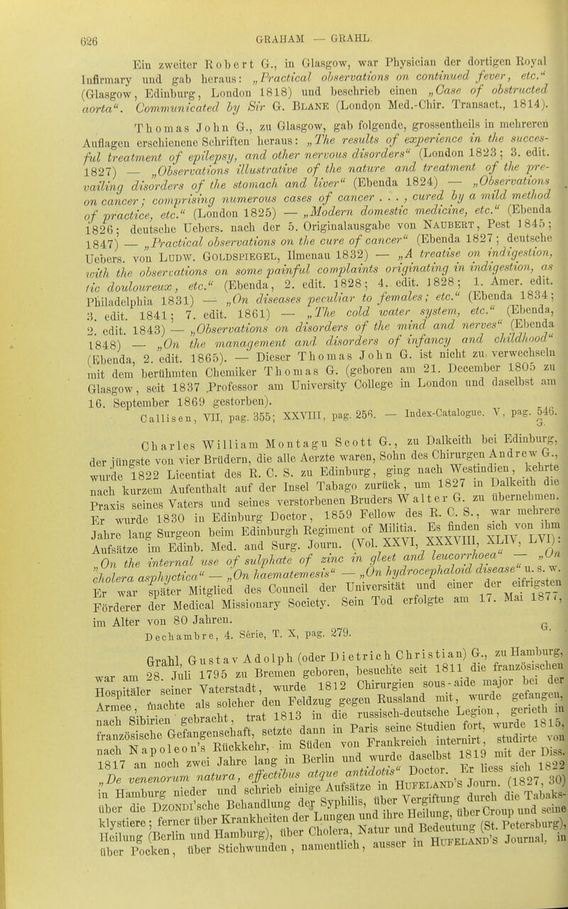 Ein zweiter Robert G., in Glasgow, war Physiciau der dortigen Royal Infirmary und gab heraus: „Practical ohnervations on continued fever, etc.-' (Glasgow, Edinburg, Loudon 1818) und beschrieb einen „Gase of obstructed aorta. Commwvicated hy Sir G. Blane (Londgn Med.-Chir. Transact., 1814). Thomas John G., zu Glasgow, gab folgende, grossentheils in mehreren Auflagen erschienene Schriften heraus: „The resuUs of experience in tke succes- ful treatment of epilepsy, and otlier nervous disorders (London 18iJ3; 3. edit. 1827) — Ohservations ülustrative of the nature and treatment of the pre- vaüing disorders of the stomach and liver (Ebenda 1824) — „Observation . on Cancer; comprising numerous cases of Cancer . . . , cured by a mild method of vractice, etc. (London 1825) — „Modern domestic medicine, etc. (Ebenda 1826; deutsche Uebcrs. nach der 5. Originalausgabe von Naubert, Pest 1845; 1847) „Practical observations on the eure of Cancer (Ebenda 1827; deutsche Uebers. von LUDW. Goldspiegel, Ilmenau 1832) — „A treatise on indigestion, with the observations on some painfid complaints originating in indigestion, as iic douloureux, etc. (Ebenda, 2. edit. 1828; 4. edit. 1828; 1 Amer edit. Philadelphia 1831) — „On diseases pendiar to females; etc. (Ebenda l«d4; 3. edit. 1841; 7. edit. 1861) — „The cold water system, etc. (Ebenda, 2 edit. 1843) — „Observations on disorders of the mind and nerves (Ebenda 1848) '— On the management and disorders of infancy and childhood (Ebenda, 2. edit. 1865). — Dieser Thomas John G. ist nicht zu verwechseln mit dem berühmten Chemiker Thomas G. (geboren am 21. December 180o zu Glasgow, seit 1837 .Professor am University College in London und daselbst am 16. September 1869 gestorben). Callisen, VIT, pag. 355; XXVIII, pag. 256. - Index-Catalogue. V, pag. 546. Charles William Montagu Scott G., zu Dalkeith bei Edinburg, der iüngste von vier Brüdern, die alle Aerzte waren, Sohn des Chirurgen Andrew G , wurde 1822 Licentiat des R. C. S. zu Edinburg, ging nach Westmd.en kehrte Tch kurzem Aufenthalt auf der Insel Tabago zurück, um 1827 m Dalkeith die Praxis seines Vaters und seines verstorbenen Bruders W alt er G zu ubernehmen. Er wurde 1830 in Edinburg Doctor, 1859 Fellow des R. C. S., war mehrere ?:hre langSurgeon beim Edinburgh Regiment of MiUüa. E^ fin en ^^ch von^b- Aufsätze im Edinb. Med. and Surg. Journ. (Vol XXVI XXXMII, XLIV, l.ViJ. On the internal use of sulphate of zinc in gleet and leucorrhoea - „On chlra awhyctica - „On haematemesis - „On hydrocephaloid disease n. s. w. t ZTsX Mitglied des Council der Universität und emer der e:fngs e. Förderer der Medical Missionary Society. Sein Tod erfolgte am 1.. Mai 187., im Alter von 80 Jahren. ^ Decliambre, 4. Serie, T. X, pag. 279. GraH Gustav Adolph (oder Dietrich Christian) G -H-1^^^^^^^ war am 28 Juli 1795 zu Bremen geboren, besuchte seit 1811 die französischen HosDitTler seiner Vaterstadt, wurde 1812 Chirurgien sous-aide major bei d r Hospitäler semei V ' p Russland mit, wurde gefangen, Armee i-nachte ds solcher den^ ^^^.^^ ^ ^^^.^^^^ über Pocken, über Stichwunden, namentlich, ausser in Hufeland. Journal,