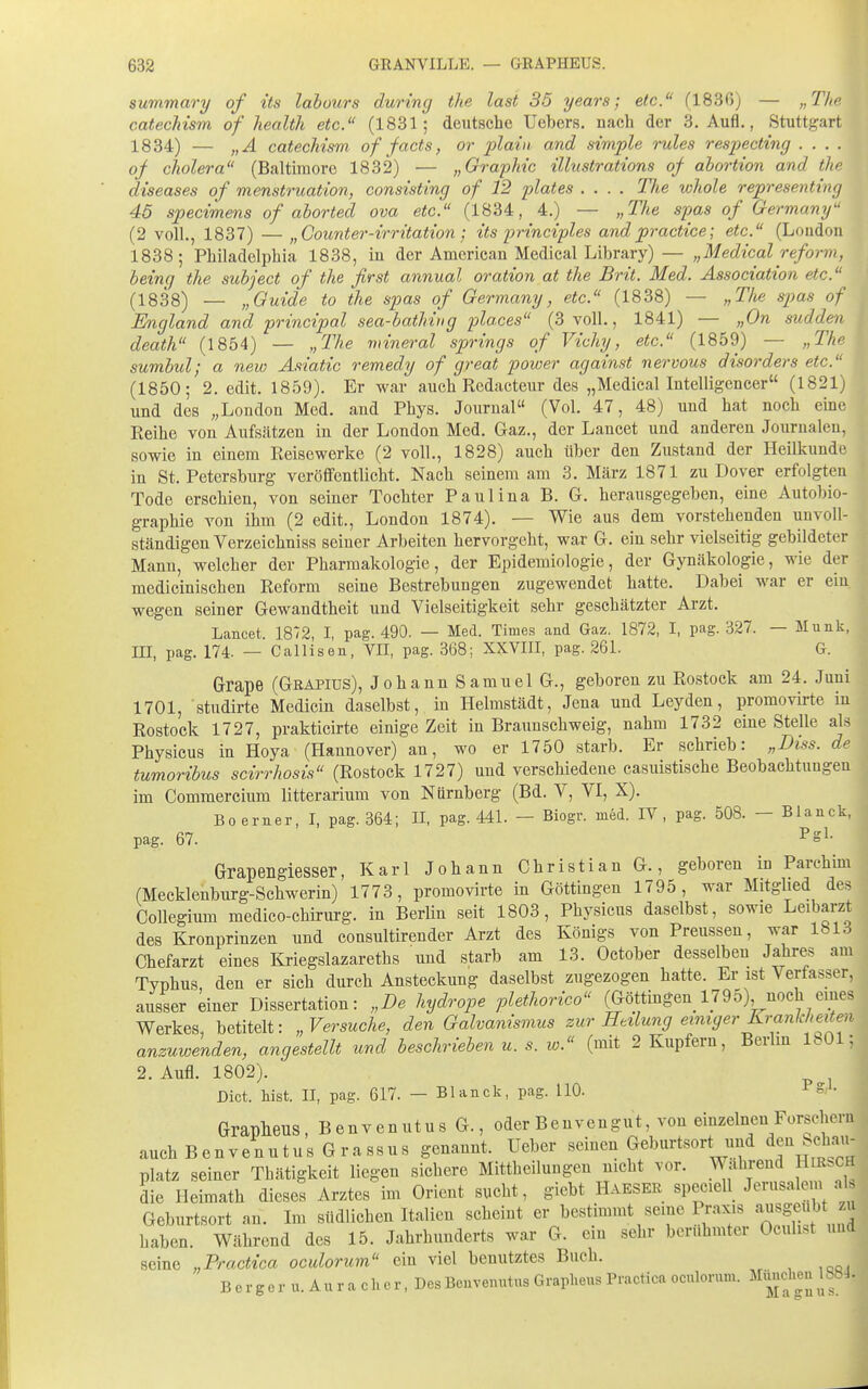 summary of its lahours during ihe last 35 years; etc. (1836) — „The cateoMsm of liealtli etc. (1831; deutsche Uebers. nach der 3. Aufl., Stuttgart 1834) — „A catechism of facts, or 2>ia,'iii. and simple rules respecting .... of cliolera (Baltimore 1832) — „Graphic illustrations of ahortion and the diseases of menstruation, consisting of 12 plates .... The whole representing 45 specimens of ahorted ova etc. (1834, 4.) — „The spas of Germany (2 voll., 1837) — „Counter-irritation ; its principles andpractice; etc. (London 1838; Philadelphia 1838, in der American Medlcal Library)— „Medical reform, heinq the subject of the first annual oration at the Brit. Med. Association etc. (1838) — „Guide to the s^jas of Germany, etc. (1838) — „The spas of England and principal sea-bathiug places (3 voll., 1841) — „On sudden death (1854) — „The rnineral Springs of Vichy, etc. (1859) — „The sumbul; a new Asiatic remedy of great power against nervous disorders etc. (1850; 2. edit. 1859). Er war auch Redacteur des „Medical Intelligencer (1821) und des „London Med. and Phys. Journal (Vol. 47, 48) und hat noch eme Reihe von Aufsätzen in der London Med. Gaz., der Lancet und anderen Journalen, sowie in einem Reisewerke (2 voll., 1828) auch über den Zustand der Heilkunde in St. Petersburg veröffentlicht. Nach seinem am 3. März 1871 zu Dover erfolgten Tode erschien, von seiner Tochter Paulina B. G. herausgegeben, eine Autobio- graphie von ihm (2 edit., London 1874). — Wie aus dem vorstehenden unvoll- ständigen Verzeichniss seiner Arbeiten hervorgeht, war G. ein sehr vielseitig gebildeter Mann, welcher der Pharmakologie, der Epidemiologie, der Gynäkologie, wie der medicinischen Reform seine Bestrebungen zugewendet hatte. Dabei war er ein wegen seiner Gewandtheit und Vielseitigkeit sehr geschätzter Arzt. Lancet. 1872, I, pag. 490. — Med. Times and Gaz. 1872, I, pag. 327. — Münk, m, pag. 174. — Callisen, VII, pag. 368; XXVIII, pag. 261. G. Grape (Grapius), Johann Samuel G., geboren zu Rostock am 24. Juni 1701, studirte Medicin daselbst, in Helmstädt, Jena und Leyden, promovirte in Rostock 1727, prakticirte einige Zeit in Braunschweig, nahm 1732 eine Stelle al.s Physicus in Hoya (Hannover) an, wo er 1750 starb. Er sehrieb: „Diss. de tumoribus scirrhosis (Rostock 1727) und verschiedene casuistische Beobachtungen im Commercium litterarium von Nürnberg (Bd. V, VI, X). Boerner, I, pag. 364; II, pag. 441. — Biogr. med. IV, pag. 508. - Blanck, pag. 67. ^'S^- Grapengiesser, Karl Johann Christian G., geboren in Parchim (Mecklenburg-Schwerin) 1773, promovirte in Göttingen 1795, war Mitglied des Collegium medico-chirurg. in Berlin seit 1803, Physicus daselbst, sowie Leibarzt des Kronprinzen und consultirender Arzt des Königs von Preussen, war 1813 Chefarzt eines Kriegslazareths und starb am 13. October desselben Jahres am Typhus den er sich durch Ansteckung daselbst zugezogen hatte. Er ist Verfasser, ausser einer Dissertation: „De hydrope plethorico (Göttingen_1795), noch eines Werkes, betitelt: „Versuche, den Galvanismus zur Heilung einiger Krankheit^en anzuwenden, angestellt und beschrieben u. s. w. (mit 2 Kupfern, Berlm IbOl; 2. Aufl. 1802). Dict. Wst. II, pag. 617. — Blanck, pag. HO. Grapheus, Benvenutus G., oder Benven gut, von einzelnen Forsehern auch BenvenutUS Grassus genannt. Ueber seinen Geburtsort und ^^J^ ^f^^'^' platz seiner Tbätigkeit liegen sichere Mittheilungen nicht vor. Wahrend HiRbCH die Heimath dieses Arztes im Orient sucht, giebt Haeser speciell Jerusalem als Geburtsort an. Im südlichen Italien scheint er bestimmt seine Praxis asgeul)t u haben. Während des 15. Jahrhunderts war G. em sehr berühmter Oculi.t imd seine „Practica oculorum ein viel benutztes Buch. B e r g e r u. A n r a c h e r, Des Benvenutus Grapheus Practica oculorum. München 188J.