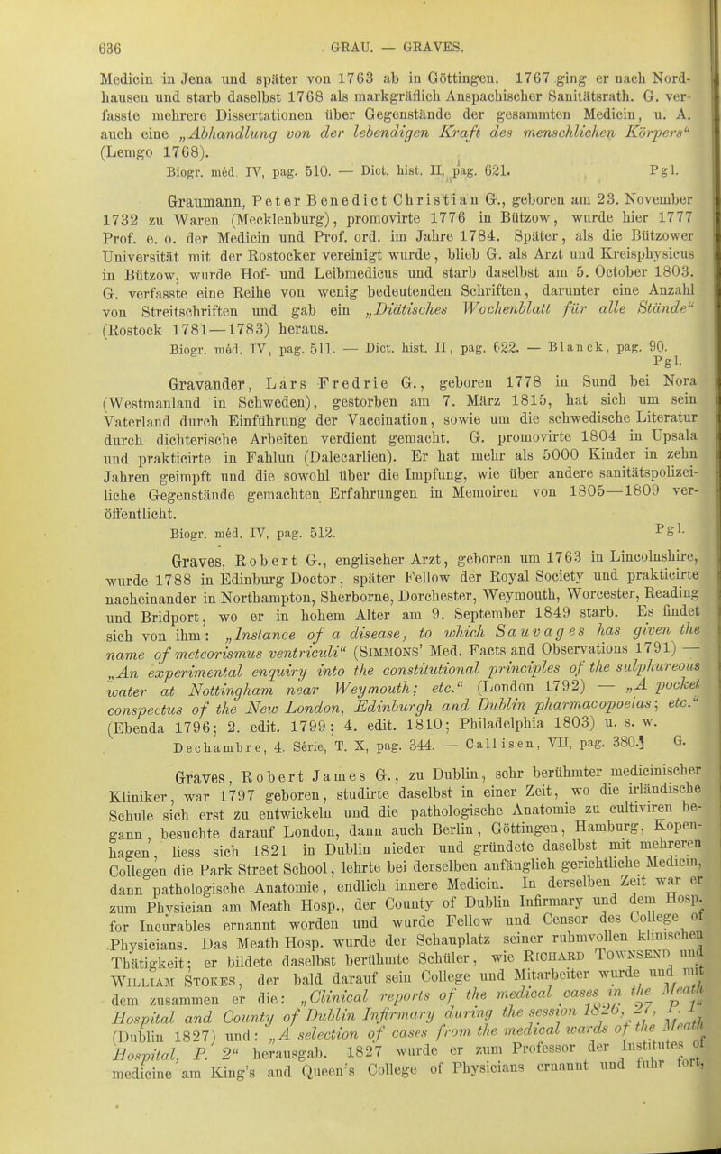 Medicin iu Jena und später von 1763 ab in Göttingen. 1767 ging er nach Nord- bausen und starb daselbst 1768 als inarkgräflich Anspachischer Sanitätsrath. G. ver- fasste mehrere Dissertationen über Gegenstände der gesammten Medicin, u. A. auch eine „Abhandlung von der lebendigen Kraft des menschlichen Körpers (Lemgo 1768). Biogr. ni6d. IV, pag. 510. — Dict. bist. n,^.pag. 621. Pgl. Graumann, Peter Benedict Christian G., geboren am 23. November 1732 zu Waren (Mecklenburg), promovirte 1776 in Bützow, wurde hier 1777 Prof. e. 0. der Medicin und Prof. ord. im Jahre 1784. Später, als die Bützower Universität mit der Rostocker vereinigt wurde, blieb G. als Arzt und Kreisphysieus in Bützow, wurde Hof- und Leibmedicus und starb daselbst am 5. October 1803. G. verfasste eine Reihe von wenig bedeutenden Schriften, darunter eine Anzahl von Streitschriften und gab ein „Diätisches Wochenblatt für alle Stände'' (Rostock 1781—1783) heraus. Biogr. möd. IV, pag. 511. — Dict. liist. II, pag. 622. — Blanck, pag. 90. Pgl. Gravander, Lars Fredrie G., geboren 1778 in Sund bei Nora (Westmauland in Schweden), gestorben am 7. März 1815, hat sich um sein Vaterland durch Einführung der Vaccination, sowie um die schwedische Literatur durch dichterische Arbeiten verdient gemacht. G. promovirte 1804 iu Upsala imd prakticirte in Fahlun (Dalecarlien). Er hat mehr als 5000 Kinder in zehn Jahren geimpft und die sowohl über die Impfung, wie über andere sanitätspolizei- liche Gegenstände gemachten Erfahrungen in Memoiren von 1805—1809 ver- öffentlicht. Biogr. m6d. IV, pag. 512. ^Sl- Graves, Robert G., englischer Arzt, geboren um 1763 in Lineolnshire, wurde 1788 in Edinburg Doctor, später Fellow der Royal Society und prakticirte nacheinander in Northampton, Sherborne, Dorchester, Weymouth, Worcester, Reading und Bridport, wo er in hohem Alter am 9. September 1849 starb. Es findet sieh von ihm: „Instance of a disease, to which Sauvages has given the name of meteorismus ventriculi (Simmons' Med. Facts and Observations 1791) — „An experimental enquiry into the constilutional principles of the salphureous water at Nottingham near Weymouth; etc. (London 1792) — „A packet conspectus of the Neu) London, Edinburgh and Dublin pharmacopoeias', etc. (Ebenda 1796; 2. edit. 1799; 4. edit. 1810; Philadelphia 1803) u. s. w. Dechambre, 4. S6rie, T. X, pag. 344. — Call iseu, VII, pag. 380.3 G. Graves, Robert James G., zu Dublin, sehr berühmter mediciuischer Kliniker, war 1797 geboren, studirte daselbst in einer Zeit, wo die irländische Schule sich erst zu entwickeln und die pathologische Anatomie zu cultiviren be- gann , besuchte darauf London, dann auch Berlin, Göttiugen, Hamburg, Kopen- hagen liess sich 1821 in Dublin nieder und gründete daselbst mit mehreren CoUegen die Park Street School, lehrte bei derselben anfänglich gerichtUche Medicin, dann pathologische Anatomie, endlich innere Medicin. In derselben Zeit war er zum Pbysician am Meath Hosp., der County of Dublin lufirmary und dem Hosp. for Incurables ernannt worden und wurde Fellow und Censor des College ot .Physicians. Das Meath Hosp. wurde der Schauplatz seiner ruhmvollen kimischen Thätigkeit; er bildete daselbst berühmte Schüler, wie Rechaed Townsend und William Stokes, der bald darauf sein College und Mitai-beiter wiirde und mi dem zusammen er die: „Clinical reports of the medical cases m the Meati Hospital and County of Dublin Infirmary doring the session IbLÖ 2 , r 1 (Dublin 1827) und: „A selection of cases from the medical xoard^ of the Meam Hospital, P. 2 herausgab. 1827 wurde er zum Professor der I»f t^^es ot medicine am King's and Queen'-s College of Physicians ernannt und fuhr tort,