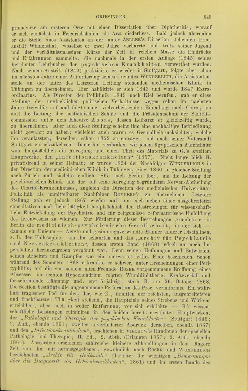 promovirte am ersteren Orte mit einer Dissertation über Diphtheritis, worauf er sich zunächst in Friedrichshafen als Arzt niederliess. Bald jedoch übernahm er die Stelle eines Assistenten an der unter Zeller's Direction stehenden Irren- anstalt Winnenthal, woselbst er zwei Jahre verharrte und trotz seiner Jugend und der verhältnissmässigen Kürze der Zeit in reichem Masse die Eindrücke und Erfahrungen sammelte, die nachmals in der ersten Auflage (1845) seines berühmten Lehrbuches der psychischen Krankheiten verwerthet wurden. Nach seinem Austritt (1842) prakticirte er wieder in Stuttgart, folgte aber schon im nächsten Jahre einer Auiforderung seines Freundes Wunderlich, die Assistenten- stelle an der unter des Letzteren Leitung stehenden medicinischen Klinik in Tübingen zu übernehmen. Hier habilitirte er sich 1843 und wurde 1847 Extra- ordinarius. Als Director der Poliklinik 1849 nach Kiel berufen, gab er diese Stellung der unglücklichen politischen Verhältnisse wegen schon im nächsten Jahre freiwillig auf und folgte einer vielverheissenden Einladung nach Cairo, um dort die Leitung der medicinischen Schule und die Präsidentschaft der Sanitäts- commission unter dem Khedive A b b a s, dessen Leibarzt er gleichzeitig wurde, zu übernehmen. Aber auch diese Stellung scheint ihm eine nachhaltige Befriedigung nicht gewährt zu haben; vielleicht auch waren es Gesundheitsrücksichten, welche ihn veranlassten, derselben schon 1852 zu entsagen und nach seiner Vaterstadt Stuttgart zurückzukehren. Immerhin verdanken wir jenem ägyptischen Aufenthalte wohl hauptsächlich die Anregung und einen Theil des Materials zu G.'s zweitem Hauptwerke, den „In f ect i on skrankheit en (1857). Nicht lange blieb G. privatisirend in seiner Heimat; er wurde 1854 der Nachfolger Wundeelich's in der Direction der medicinischen Klinik in Tübingen, ging 1860 in gleicher Stellung nach Zürich und siedelte endlieh 1865 nach Berlin über, um die Leitung der psychiatrischen Klinik und der auf seine Anregung begründeten Nerven-Abtheilung des Charite-Krankenhauses, zugleich die Direction der medicinischen Universitäts- Poliklinik als unmittelbarer Nachfolger Romberg's zu übernehmen. Letztere Stellung gab er jedoch 1867 wieder auf, um sich neben einer ausgebreiteten consultativen nnd Lehrthätigkeit hauptsächlich den Bestrebungen für wissenschaft- liche Entwickeluug der Psychiatrie und für zeitgemässe reformatorische Umbildung des Irrenwesens zu widmen. Zur Förderung dieser Bestrebungen gründete er in Berlin die m e di ci ni s c h-p sy cho lo g is ch e Gesellschaft, in der sich — damals ein Unicum — Aerzte und gesinnungsverwandte Männer anderer Disciplinen, z. B. der Philosophie, um ihn schaarten und das „Archiv für Psychiatrie und Nervenkrankheiten, dessen ersten Band (1868) jedoch nnr noch ihm persönlich herauszugeben vergönnt war. Denn seinen Hoffnungen und Entwürfen, seinen Arbeiten und Kämpfen war ein unerwartet frühes Ende beschieden. Schon während des Sommers 1868 erkrankte er schwer, unter Erscheinungen einer Peri- typhlitis ; auf die von seinem alten Freunde Roser vorgenommene Eröffnung eines Abscesses im rechten Hypochondrium folgten Wunddiphtherie, Kräfteverfall und fortschreitende Lähmung und, erst öljährig, starb G. am 26. October 1868. Die Section bestätigte die angenommene Perforation des Proc. vermiformis. Ein wahr- haft tragischer Tod für den, der, wie G., inmitten der reichsten, ausgebreitetsten und fruchtbarsten Thätigkeit stehend, die Hauptziele seines Strebeus und Wirkens erreichbar, aber noch in weiter Entfernung, vor sich erblickte. — G.'s wissen- schaftliche Leistungen culminiren in den beiden bereits erwähnten Hauptwerken, der „Pathologie und Therapie der psychischen Krankheiten'' (Stuttgart 1845; 2. Aufl., ebenda 1861; zweiter imveränderter Abdruck derselben, ebenda 1867) und den „Irifectionskrankheiten^ erschienen iu Virchow's Handbuch der speciellcu Pathologie und Therapie, II. Bd., 2. Abth. (Erlangen 1857; 2. Aufl., ebenda 1864). Ausserdem erschienen zahlreiche kleinere Abhandlungen in dem längere Zeit von ihm mit herausgegebenen, gewöhnlich nach Roser und Wunderlich bezeichneten Archiv für Heilkunde (darunter die wichtigen Bemerkungen über die Diagnostik der Gehirnkrankheiten, 1861) und im ersten Bande des