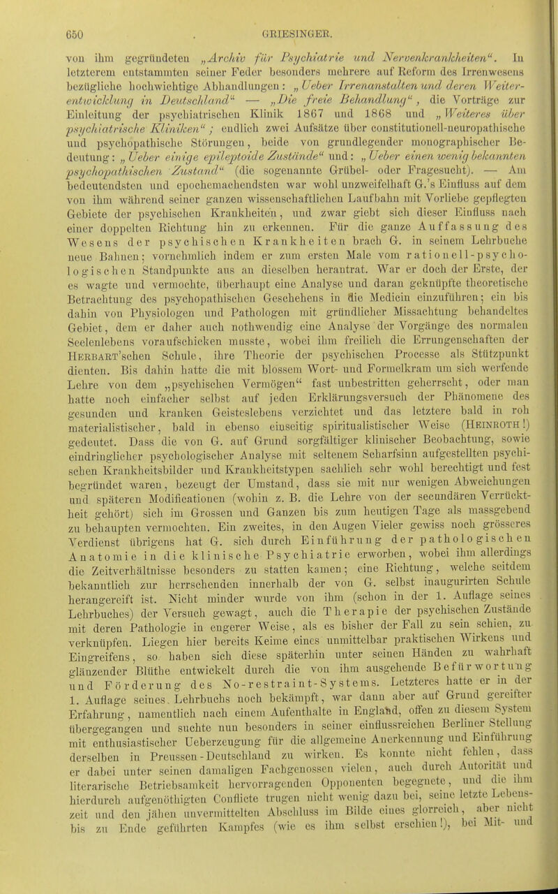 vou ihm gcgründeteu „Arcldv für Psychiatrie und Nervenkrankheiten, lu letzterem eutstammteu seiuer Feder besonders mehrere auf Reform des Irrenweseus bezügliche hochwichtige Abhaudluugeu : „Ueber Irrenanstalten und deren Weiter- entwicklung in Deutschland'-'- — „Die freie Behandlung, die Vorträge zur Einleitung der psychiatrischen Klinik 1867 und 1868 und „ Weiteres über psi/chiatrische Kliniken ; endlich zwei Aufsätze über coustitutionell-neuropathische und psychopathische Störungen, beide von grundlegender monographischer Be- deutung: „Ueber eitrige epileptoide Zustände und: „Ueber einen wenig bekannten fsychopathischen Zustand (die sogenannte Griibel- oder Fragesucht). — Am bedeutendsten und epochemachendsten war wohl unzweifelhaft G.'s Einfluss auf dem von ihm während seiner ganzen wissenschaftlichen Laufbahn mit Vorliebe gepflegten Gebiete der psychischen Krankheiten, und zwar giebt sich dieser Einfluss nach einer doppelten Richtung hin zu erkennen. Für die ganze Auffassung des Wesens der psychischen Krankheiten brach G. in seinem Lehrbuche neue Bahnen; vornehmlich indem er zum ersten Male vom rationell-psycho- logischen Standpunkte aus an dieselben herantrat. War er doch der Erste, der es wagte und vermochte, überhaupt eine Analyse und daran geknüpfte theoretische Betrachtung des psychopathischen Geschehens in die Medicin einzuführen; ein bis dahin von Physiologen und Pathologen mit grtindliclier Missachtung behandeltes Gebiet, dem er daher auch nothwendig eine Analyse der Vorgänge des normalen Seelenlebens voraufschicken musste, wobei ihm freilich die Errungenschaften der HEEBART'schen Schule, ihre Theorie der psychischen Processe als Stützpunkt dienten. Bis dahin hatte die mit blossem Wort- und Formelkram um sich werfende Lehre von dem „psychischen Vermögen fast unbestritten geherrscht, oder man hatte noch einfacher selbst auf jeden Erklärungsversuch der Phänomene des gesunden und kranken Geisteslebens verzichtet und das letztere bald in roh materialistischer, bald in ebenso einseitig spiritualistischer Weise (Heinroth!) gedeutet. Dass die von G. auf Grund sorgfältiger klinischer Beobachtung, sowie eindringlicher psychologischer Analyse mit seltenem Scharfsinn aufgestellten psychi- schen Krankheitsbilder \ind Krankheitstypen sachlich sehr wohl berechtigt und fest begründet waren, bezeugt der Umstand, dass sie mit nur wenigen Abweichungen und späteren Modificationen (wohin z. B. die Lehre von der secundären Verrückt- heit gehört) sich im Grossen und Ganzen bis zum heutigen Tage als massgebend zu behaupten vermochten. Ein zweites, in den Augen Vieler gewiss noch grösseres Verdienst übrigens hat G. sich durch Einführung der pathologischen Anatomie in die k 1 i n i s c h e P s y eh i a t r i e erworben, wobei ihm allerdings die Zeitverhältnisse besonders zu statten kamen; eine Richtung, welche seitdem bekanntlich zur herrschenden innerhalb der von G. selbst inaugurirten Schule herangereift ist. Nicht minder wurde von ihm (schon in der 1. Auflage seines Lehrbuches) der Versuch gewagt, auch die Therapie der psychischen Zustände mit deren Pathologie in engerer Weise, als es bisher der Fall zu sein schien, zu verknüpfen. Liegen hier bereits Keime eines unmittelbar praktischen Wü-kens und Eingreifens, so haben sich diese späterhin unter seineu Händen zu wahrhaft glänzender Blüthe entwickelt durch die von ihm ausgehende Befürwortung und Förderung des No-restraint-Systems. Letzteres hatte er m der 1. Auflage seines, Lehrbuchs üoch bekämpft, war dann aber auf Grund gereifter Erfahrung, namentlich nach einem Aufenthalte in Englahd, offen zu diesem System übergegangen und suchte nun besonders in seiner einflussreichen Berlmer Stellung mit enthusiastischer üeberzcugung für die allgemeine Anerkennung und Einfuhrung derselben in Preussen - Deutschland zu wirken. Es konnte nicht fehleu, dass er dabei unter seinen damaligen Fachgenossen vielen, auch durch Autorität und literarische Betriebsamkeit hervorragenden Opponenten begegnete, und die ihm hierdurch aufgenöthigtea Conflicte trugen nicht wenig dazu bei, seine letzte Lebens- zeit und den jähen unvermittelten Abschluss im Bilde eines glorreich, aber nicht bis zu Ende geführten Kampfes (wie es ihm selbst erschien!), bei Mit- und