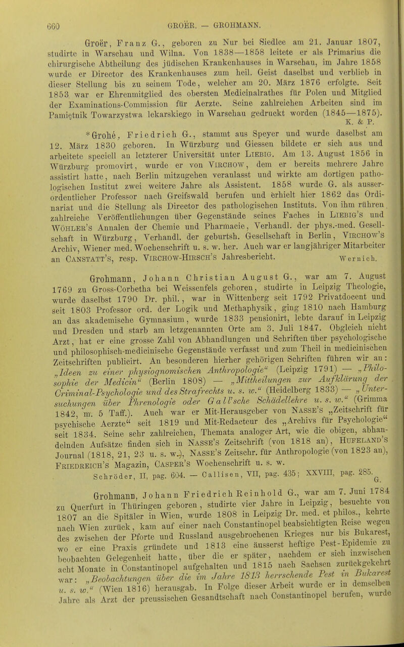 Groer, Franz G., geboren zu Nur bei Siedlce am 21. Januar 1807, studirte in Warschau und Wilna, Von 1838—1858 leitete er als Primarius die chirurgische Abtheilung des jüdischen Krankenhauses in Warschau, im Jahre 1858 wurde er Director des Krankenhauses zum heil. Geist daselbst und verblieb in dieser Stellung bis zu seinem Tode, welcher am 20. März 1876 erfolgte. Seit 1853 war er Ehrenmitglied des obersten Medicinalrathes für Polen und Mitglied der Examinations-Commission für Aerzte. Seine zahlreichen Arbeiten sind im Pamietnik Towarzystwa lekarskiego in Warschau gedruckt worden (1845—1875). K. & P. *Grrolie, Friedrich G., stammt aus Speyer und wurde daselbst am 12. März 1830 geboren. In Würzburg uad Glessen bildete er sich aus und arbeitete speciell an letzterer Universität unter Liebig. Am 13. August 1856 in Würzburg promovirt, wurde er von VmCHOW, dem er bereits mehrere Jahre assistirt hatte, nach Berlin mitzugehen veranlasst und wirkte am dortigen patho- logischen Institut zwei weitere Jahre als Assistent. 1858 wurde G. als ausser- ordentlicher Professor nach Greifswald berufen und erhielt hier 1862 das Ordi- nariat und die Stellung als Director des pathologischen Instituts. Von ihm rühren zahlreiche Veröffentlichungen über Gegenstände seines Faches in Liebig's und Wöhler's Annalen der Chemie und Phariliacie, Verhandl. der phys.-med. Gesell- schaft in Wtirzburg, Verhandl. der geburtsh. Gesellschaft in Berlin, ViRCHOw's Archiv, Wiener med. Wochenschrift u. s. w. her. Auch war er langjähriger Mitarbeiter an Canstatt's, resp. Vibchow-Hirsch's Jahresbericht. -Wernicli. Grolunann, Johann Christian August G., war am 7. August 1769 zu Gross-Corbetha bei Weissenfeis geboren, studirte in Leipzig Theologie, wurde daselbst 1790 Dr. phiL , war in Wittenberg seit 1792 Privatdocent und seit 1803 Professor ord. der Logik und Methaphysik, ging 1810 nach Hamburg an das akademische Gymnasium, wurde 1833 pensionirt, lebte darauf in Leipzig und Dresden und starb am letzgenannten Orte am 3. Juli 1847. Obgleich nicht Arzt, hat er eine grosse Zahl von Abhandlungen und Schriften über psychologische und philosophisch-medicinische Gegenstände verfasst und zum Theil in medicinischen Zeitschriften publicirt. An besonderen hierher gehörigen Schriften führen wir an: Ideen zu einer physiognomischen Anthropologie (Leipzig 1791) — „Philo- sopMe der Medicin (Berlin 1808) — „Mittheilungen zur Aufklärung der . Griminal-Psychologie und des Strafrechts u. s. w. (Heidelberg 1833) — „Unter- suchungen über Phrenologie oder 0 all'sehe Schädellehre u. s. w. (Grimma 1849 m 5 Taff). Auch war er Mit-Herausgeber von Nasse's „Zeitschrift für psychische Aerzte seit 1819 und Mit-Redacteur des „Archivs für Psychologie seit 1834 Seine sehr zahlreichen, Themata analoger Art, wie die obigen, abhan- delnden Aufsätze finden sich in Nasse's Zeitschrift (von 1818 an), Hufeland s Journal (1818, 21, 23 u. s. w.), Nasse's Zeitschr. für Anthropologie (von 1823 an), Fbiedreich's Magazin, Casper's Wochenschrift u. s. w. Schröder, II, pag. 604. - Callisen, VII, pag. 435; XXVIH, pag. 285.^ Groliniaiin, Johann Friedrich Reinhold G., war am 7. Juni 1784 zu Querfurt in Thüringen geboren, studirte vier Jahre in Leipzig, besuchte von 1807 an die Spitäler in Wien, wurde 1808 in Leipzig Dr. med. et philos., kehrte nach Wien zurück, kam auf einer nach Constantinopel beabsichtigten Reise wegeii des zwischen der Pforte und Russland ausgebrochenen Krieges nur bis Bukarest, wo er eine Praxis gründete und 1813 eine äusserst heftige Pest-Epidemie zu beobachten Gelegenheit hatte, über die er später, nachdem er sich inzwischen acht Monate in Constantinopel'aufgehalten und 1815 nach Sachsen zurückgekehrt ^^r: „Beobachtungen über die im Jahre 1813 herrschende Pest m Bukarest u s w  (Wien 1816) herausgab. In Folge dieser Arbeit wurde er in demselben Jahre als Arzt der preussischen Gesandtschaft nach Constantinopel berufen, wurde