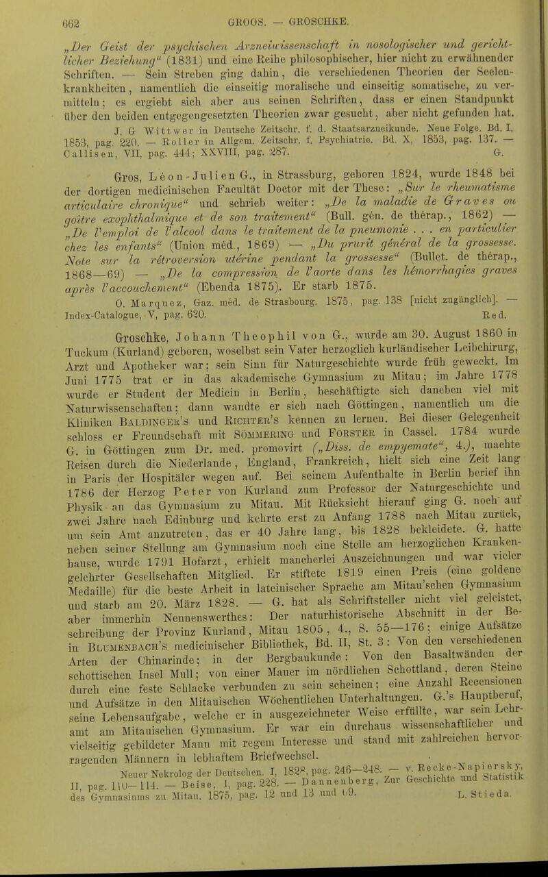 „Der Geist der psychischen Arzneunssenschaft in nosologischer und gericht- licher Beziehung (1831) und eine Reibe philosophischer, hier nicht zu erwähnender Schriften. — Sein Streben ging dahin, die verschiedenen Theorien der Seelen- krankheiten, namentlich die einseitig moralische und einseitig somatische, zu ver- mitteln; CS ergiebt sich aber aus seinen Schriften, dass er einen Standpunkt über den beiden entgegengesetzten Theorien zwar gesucht, aber nicht gefunden hat, J. G Witt wer in Deutsche Zeitsclir. f. d. Staatsarzueikunde. Neue Folge. Bd. I, 1853 pag 220 — Roller iu AUgem. Zeitsclir. f. Psychiatrie, ßd. X, 1853, pag. 137. — CalIlsen, Vli, pag. 444; XXVIII, pag. 287. G. Gros, Leon-Julien G., in Strassburg, geboren 1824, wurde 1848 bei der dortigen medicinischen Facultät Doctor mit der These: „Sur le rheumatisme articulaire chronique und schrieb weiter: „De la maladie de Graves ou goitre exophthalmique et de son traitement (Bull. gen. de thörap., 1862) — „De Vewploi de Valcool dans le traitement de la pneumonie . . . en particulier chez les enfants (Union m6d., 1869) — „Du prurit g&neral de la grossesse. Note sur la rStroversion uterine pendant la grossesse (Bullet, de therap., 1868—69) — „De la compression de Vaorte dans les Mmorrhagies graves aprls Vaccouchement (Ebenda 1875). Er starb 1875. 0. Marquez, Gaz. med. de Strasbourg. 1875, pag. 138 [nicht zugänglich]. — Index-Catalogue, V, pag. 620. Red. Groschke, Johann Theophil von G., wurde am 30. August 1860 in Tuckum (Kurland) geboren, woselbst sein Vater herzoglich kurländischer Leibchirurg, Arzt und Apotheker war; sein Sinn für Naturgeschichte wurde früh geweckt. Im Juni 1775 trat er in das akademische Gymnasium zu Mitau; im Jahre 1778 wurde er Student der Medicin in Berlin, beschäftigte sich daneben viel mit Naturwissenschaften; dann wandte er sich nach Göttingen, namentlich um die Kliniken Baldinger's und Richter's kennen zu lernen. Bei dieser Gelegenheit schloss er Freundschaft mit SöMMEßiNG und Förster in Cassel. 1784 wurde G in Göttingen zum Dr. med. promovirt („Diss. de empyemate, 4.;, machte Reisen durch die Niederlande, England, Frankreich, hielt sich eme Zeit lang in Paris der Hospitäler wegen auf. Bei seinem Aufenthalte in Berlin berief ihn 1786 der Herzog Peter von Kurland zum Professor der Naturgeschichte und Physik an das Gymnasium zu Mitau. Mit Rücksicht hierauf ging G. noch' auf zwei Jahre üach Edinburg und kehrte erst zu Anfang 1788 nach Mitau zurück, um sein Amt anzutreten, das er 40 Jahre lang, bis 1828 bekleidete. G. hatte neben seiner Stellung am Gymnasium noch eine Stelle am herzoglichen Kranken- hause, wurde 1791 Hofarzt, erhielt mancherlei Auszeichnungen und war vieler gelehrter Gesellschaften Mitglied. Er stiftete 1819 einen Preis (eine goldene Medaille) für die beste Arbeit in lateinischer Sprache am Mitau sehen Gymnasium und starb am 20. März 1828. - G. hat als Schriftsteller nicht viel geleistet, aber immerhin Nennenswerthes: Der naturhistorische Abschnitt m der ^Be- schreibung der Provinz Kurland, Mitau 1805, 4., S. 55-176; emige Aufsatze in Blumenbach's medicinischer Bibliothek, Bd. II, St. 3 : Von den verschiedenen Arten der Chinarinde; in der Bergbaukunde: Von den Basaltwänden der schottischen Insel Mull; von einer Mauer im nördlichen Schott and deren Steine durch eine feste Schlacke verbunden zu sein scheinen; eine Anzahl R/«<^«^ und Aufsätze in den Mitauischen Wöchentlichen Unterhaltung-eu G. s Hauptberut, seine Lebensaufgabe, welche er in ausgezeichneter Weise erfüllte, ^^^JJ?;^ ^^^^^^ amt am Mitauischen Gymnasium. Er war ein diirchaus ^«^««^^^f^ f ^.V,^^^ vielseitig gebildeter Mann mit regem Interesse und stand mit zahlreichen hervor- ragenden Männern in lebhaftem Briefwechsel. . des Gyranasiuni.s zu Mitau. 1875, pag. 12 und 13 und (.9. L. Stieda.