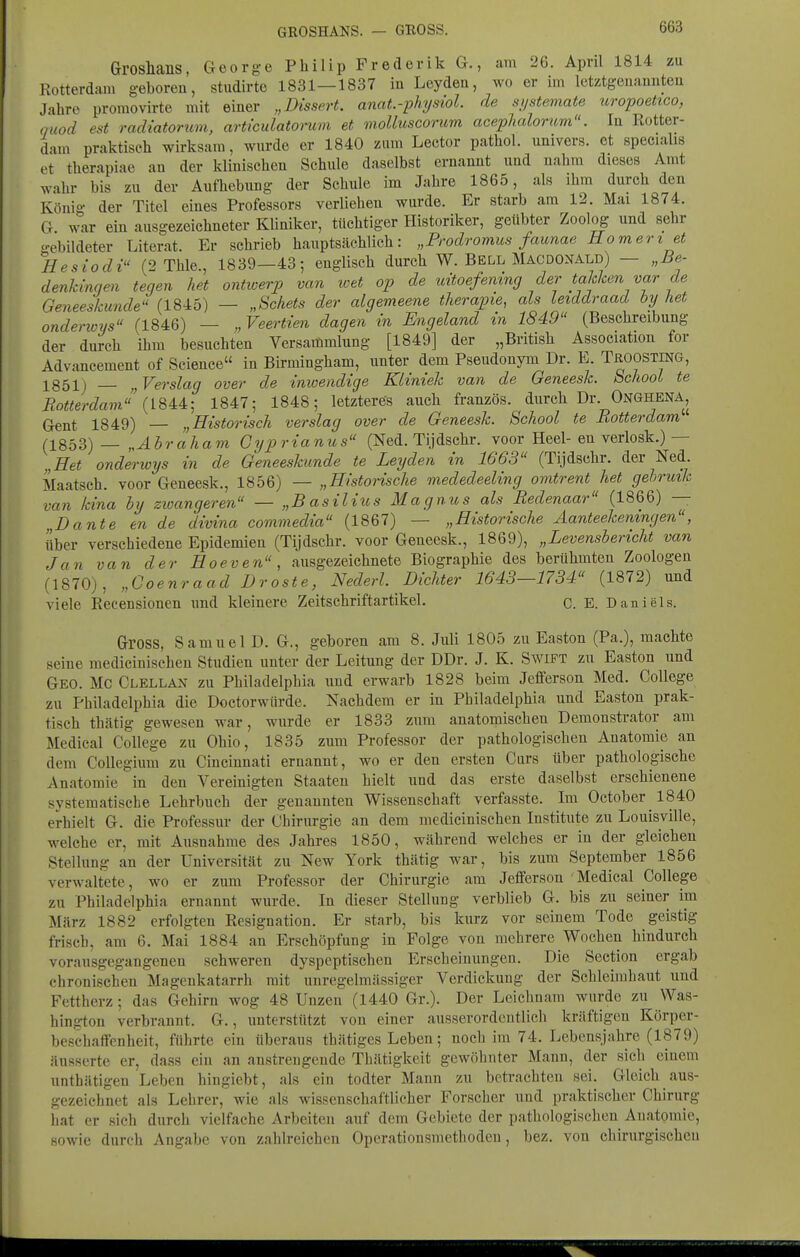 Groshans, George Philip Frederik G., am 26. April 1814 zu Rotterdam geboren, studirte 1831—1837 in Leydea, wo er im Ictztgeuamiten Jahre promovirte mit einer „Dissert. anat.-physiol. de sjjsteviate uropoettco, ouod est radiatorum, articulatonim et moUuscorum acephalortcm. In Rotter- dam praktisch wirksam, wurde er 1840 zum Lector pathol. univers. et specialis et therapiae au der klinischen Schule daselbst ernannt und nahm dieses Amt wahr bis zu der Aufhebung der Schule im Jahre 1865, als ihm durch den Könio- der Titel eines Professors verliehen wurde. Er starb am 12. Mai 1874. G war ein ausgezeichneter Kliniker, tüchtiger Historiker, geübter Zoolog und sehr o-ebildeter Literat. Er schrieb hauptsächlich: „Prodromus faunae Homert et Hesiodi (2Thle., 1839—43; englisch durch W. Bell Mac DONALD) — „Be- denkinqen tecjen het ontwerp van wet op de uÜoefemng der taklcen var de Geneeskimde'' (1845) — „Schets der algemeene therapie, als Leiddraad by het onderioys (1846) — „Veertien dagen in Engeland in 1849 (Beschreibung der durch ihm besuchten Versammlung [1849] der „British Association for Advancement of Science in Birmingham, unter dem Pseudonym Dr. E. TßOOSTiNG, 1851) „Verslag over de inwendige Kliniek van de Geneesk. bcliooi te Botterdam {ISU-, 1847; 1848; letzteres auch französ. durch Dr ONGHENA, Gent 1849) — „Historisch verslag over de Geneesk. School te Rotterdam (1853)— „Ahr ah am Gyprianus (Ned. Tijdschr. voor Heel-en verlosk.)— „Het onderwys in de Geneeskunde te Leijden in 1663 (Tijdschr. der Ned. Maatsch. voor Geneesk., 1856) — „Historische mededeeling omtrent het gehrmk van kina by zioangeren — „Basiiitos Magnus als Redenaar (1866) — „Dante en de divina commedia (1867) — „Historische Aanteekeningen, über verschiedene Epidemien (Tijdschr. voor Geneesk., 1869), „Levensbericht van Jan van der Hoeven, ausgezeichnete Biographie des berühmten Zoologen (1870), „Coenraad Droste, Nederl. Dichter 1643—1734 (1872) und viele Recensionen imd kleinere Zeitschriftartikel. C. E. Daniels. Gross, Samuel D. G., geboren am 8. Juli 1805 zu Easton (Pa.), machte seine medicinischen Studien unter der Leitung der DDr. J. K. Swift zu Easton und Geo. MC Clellan zu Philadelphia und erwarb 1828 beim Jefferson Med. College zu Philadelphia die Doctorwflrde. Nachdem er in Philadelphia und Easton prak- tisch thätig gewesen war, wurde er 1833 zum anatomischen Demonstrator am Medical College zu Ohio, 1835 zum Professor der pathologischen Anatomie an dem CoUegium zu Cincinnati ernannt, wo er den ersten Curs über pathologische Anatomie in den Vereinigten Staaten hielt und das erste daselbst erschienene systematische Lehrbuch der genannten Wissenschaft verfasste. Im October 1840 erhielt G. die Professur der Chirurgie an dem medicinischen Institute zu Louisville, welche er, mit Ausnahme des Jahres 1850, während welches er in der gleichen Stellung an der Universität zu New York thätig war, bis zum September 1856 verwaltete, wo er zum Professor der Chirurgie am Jefferson Medical College zu Philadelphia ernannt wurde. In dieser Stellung verblieb G. bis zu seiner im März 1882 erfolgten Resignation. Er starb, bis kurz vor seinem Tode geistig frisch, am 6. Mai 1884 an Erschöpfung in Folge von mehrere Wochen hindurch vorausgegangenen schweren dyspeptischen Erscheinungen. Die Section ergab chronischen Magenkatarrh mit unregelmässiger Verdickung der Schleimhaut und Fettherz; das Gehirn wog 48 Unzen (1440 Gr.). Der Leichnam wurde zu Was- hington verbrannt. G., unterstützt von einer ausserordentlich kräftigen Körper- beschaffenheit, führte ein überaus thätiges Leben; noch im 74. Lebensjahre (1879) äusserte er, dass ein an anstrengende Thätigkeit gewöhnter Mann, der sich einem unthätigen Leben hingiebt, als ein todter Mann zu betrachten sei. Gleich aus- gezeichnet als Lehrer, wie als wissenschaftlicher Forscher und praktischer Chirurg hat er sich durch vielfache Arbeiten auf dem Gebiete der pathologischen Anatomie, sowie durch Angabe von zahlreichen Operationsmethoden, bez. von chirurgischcu