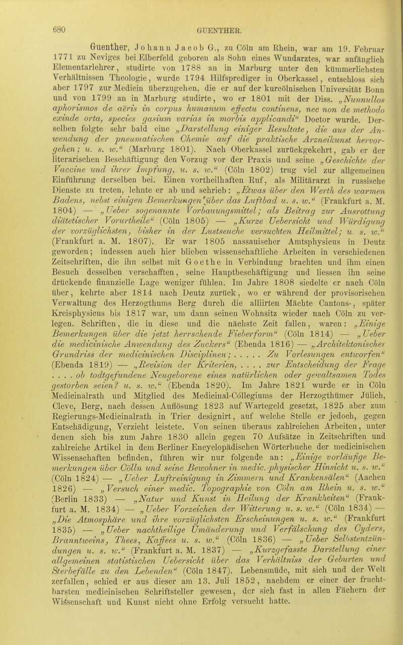 Guenther, Johann Jacob G., zu Cöln am Rhein, war am 19, Februar 1771 zu Neviges bei P]lberfeld geboren als Sohn eines Wundarztes, war anfänglich Elementarlehror, studirte von 1788 an in Marburg unter den kümmerlichsten Verhältnissen Theologie, wurde 1794 Hilfsprediger in Oberkassel, entschloss sieh aber 1797 zur Medicin überzugehen, die er auf der kurcölnischen Universität Bonn und von 1799 an in Marburg studirte, wo er 1801 mit der Diss. „Nunnullon aphorismos de aeris in corpus humanum ejfectu continens, nec non de methodo exinde orta, species gasium varias in morbis appUcandi Doctor wurde. Der- selben folgte sehr bald eine „Darstellung einiger Resultate, die aus der An- wendung der pneumatischen Chemie auf die praktische Arzneikunst hervor- gehen; u. 8. w. (Marburg 1801). Nach Oberkassel zurückgekehrt, gab er der literarischen Beschäftigung den Vorzug vor der Praxis und seine „ Geschichte der Vaccine und ihrer Impfung, u. s. w. (Cöln 1802) ti'ug viel zur allgemeinen Einführung derselben bei. Einen vortheilhaften Ruf, als Militärarzt in russische Dienste zu treten, lehnte er ab und schrieb: „Etwas über den Werth des warmen Badens, nebst einigen Bemerkungen \über das Luftbad u. s. w. (Prankfurt a. M. 1804) — „JJeber sogenannte Vorbauungsmittel; als Beitrag zur Ausrottung diätetischer Vorurtheüe (Cöln 1805) — „Kurze Uebersicht und Würdigung der vorzüglichsten, bisher in der Lustseuche versuchten Heilmittel; u. s. w. (Frankfurt a. M. 1807). Er war 1805 nassauiseher Amtsphysicus in Deutz geworden; indessen auch hier blieben wissenschaftliehe Arbeiten in verschiedenen Zeitschriften, die ihn selbst mit Goethe in Verbindung brachten und ihm einen Besuch desselben verschafften, seine Hauptbeschäftigung und Hessen ihn seine drückende finanzielle Lage weniger fühlen. Im Jahre 1808 siedelte er nach Cöln über, kehrte aber 1814 nach Deutz zurück, wo er während der provisorischen Verwaltung des Herzogthums Berg durch die alliirten Mächte Cantons-, später Ki'eisphysicus bis 1817 war, um dann seinen Wohnsitz wieder nach Cöln zu ver- legen. Schriften, die in diese und die nächste Zeit fallen, waren: „Einige Bemerkungen über die jetzt herrschende Fieberform (Cöln 1814) — „lieber die medicinische Anwendung des Zuckers (Ebenda 1816) — „Architektonischer Qrwndriss der medicinischen Disciplinen; Zu Vorlesungen entworfen (Ebenda 1819) — „Revision der Kriterien, .... zur Entscheidung der Frage . ... ob todtgefundene Neugeborene eines natürlichen oder ge^valtsamen Todes gestorben seien'i u. s. w. (Ebenda 1820). Im Jahre 1821 wurde er in Cöln Medicinalrath und Mitglied des Medieinal-CöUegiums der Herzogthümer Jülich, Cleve, Berg, nach dessen Auflösung 1823 auf Wartegeld gesetzt, 1825 aber zum Regierungs-Medicinalrath in Trier designirt, auf welche Stelle er jedoch, gegen Entschädigung, Verzicht leistete. Von seinen überaus zahlreichen Arbeiten, unter denen sich bis zum Jahre 1830 allein gegen 70 Aufsätze in Zeitschriften und zahlreiche Artikel in dem Berliner Encyclopädischen Wörterbuche der medicinischen Wissenschaften befinden, führen wir nur folgende an: „Einige vorläufige Be- merkungen über Cölln und seine Bewohner in medic.physischer Hinsicht u. s. w. (Cöln 1824) — „JJeber Luftreinigung in Zimmern und Krankensälen (Aachen 1826) — „Versuch einer medic. Topographie von Cöln am Rhein u. s. xc. (Berlin 1833) — „Natur und Kunst in Heilung der Krankheiten (Frank- furt a. M. 1834) — „lieber Vorzeichen der Witterung u. s. w. (Cöln 1834) — „Die Atmosphäre imd ihre vorzüglichsten Erscheinungen u. s. lo. (Frankfurt 1835) — „ Ueber nachtheilige Umänderung und Verfälschung des Cyders, Branntweins, Thees, Kaffees u. s. w. (Cöln 1836) —- „Ueber Selhstentzün- dungen u. s. %c. (Frankfurt a. M. 1837) — „Kurzgefasste Darstellung einer allgemeinen statistischen Uebersicht über das Verhältniss der Geburten und Sterbefälle zu den Behenden (Cöln 1847). Lebensmüde, mit sich und der Welt zerfallen, schied er aus dieser am 13. Juli 1852, nachdem er einer der frucht- barsten medicinischen Schriftsteller gewesen, der sich fast in allen Fächern der Wissenschaft und Kunst nicht ohne Erfolg versucht hatte.