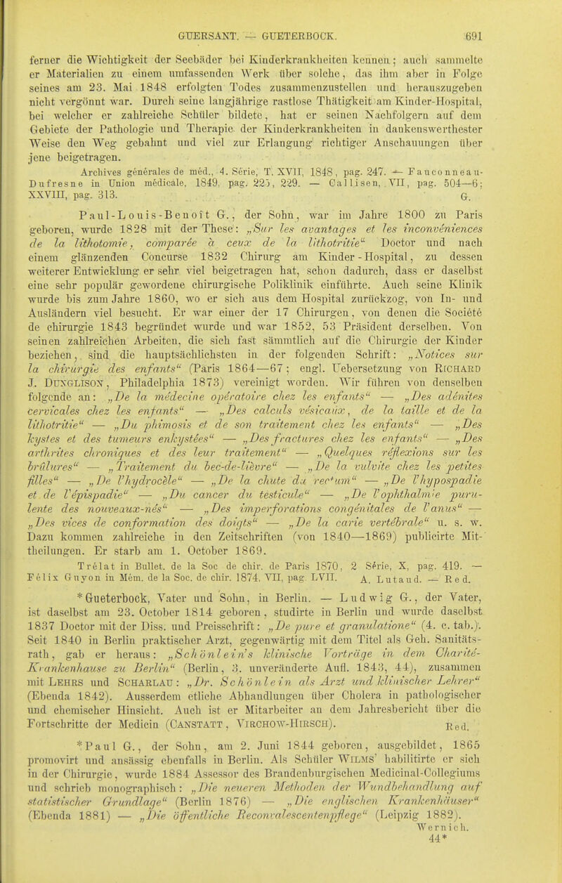 ferner die Wichtigkeit der Seebiider bei Kinderkrankheiten kennen; auch sammelte er Materialien zu einem umfassenden Werk über solche, das ihm aber in Folge seines am 23. Mai 1848 erfolgten Todes zusammenzustellen und herauszugeben nicht vergönnt war. Durch seine langjährige rastlose Thätigkeit am Kinder-Hospital, bei welcher er zahlreiche Schüler bildete, hat er seinen Nachfolgern auf dem Gebiete der Pathologie und Therapie der Kinderkrankheiten in dankenswerthester Weise den Weg gebahnt und viel zur Erlangung richtiger Anschauungen über jene beigetragen. Arcliives generales de med., 4. Serie, T. XVII, 1848, pag. 247. Fauconneau- Dufresne in Union medicale. 1849, pag. 220, 229. — Gallisen, .VII, pag. 504—6; XXVin, pag. 313. G. Paul-L ouis-Beuoit G., der Sohn, war im Jahre 1800 zu Paris geboren, wurde 1828 mit der These: „Sur les avantages et les inconvemences de la lithotomie, cowparee a cevx de la Ikhotritie' Doctor und nach einem glänzenden Concurse 1832 Chirurg am Kinder - Hospital, zu dessen weiterer Entwicklung er sehr viel beigetragen hat, schon dadurch, dass er daselbst eine sehr populär gewordene chirurgische Poliklinik einführte. Auch seine Klinik wurde bis zum Jahre 1860, wo er sich aus dem Hospital zurückzog, von In- und Ausländern viel besucht. Er war einer der 17 Chirurgen, von denen die Societe de Chirurgie 1843 begründet wurde und war 1852, 53 Präsident derselben. Von seinen zahlreichen Arbeiten, die sich fast säraratlieh auf die Chirurgie der Kinder beziehenj, sind die hauptsächlichsten in der folgenden Schrift: „Notices sur la Chirurgie des enfants (Paris 1864—67; engl. Uebersetzung von RfCHARD J. DuxGLlsox, Philadelphia 1873) vereinigt worden. Wir führen von denselben folgende an: „De la medecine operatoire cliez les enfants — „Des adenites cervicales chez les enfants — „Des calculs vesicaiix, de la taille et de la litlwtritie — „Du phimosis et de son traitement chez les enfants — „Des Tcystes et des tumeurs enkystSes — „Desfractures chez les enfants — „Des arthrites chroniques et des leur traitement — „Quelques riflexions sur les hrCdures — „Traitement du bec-de-lievre — „De la vulvite chez les petites filles — „De l'hydrocUe — „De la chute da rectum — „De Vhypospadie et de Vepispadie — „Du cancer d.u testicule — „De Vophthalm'ie puru- lente des nouveaux-nes — „Des imperforations congenitales de Vanus — „Des vices de conformation des doigts — „De la carie vertebrale u. s. w. Dazu kommen zahlreiche in den Zeitschriften (von 1840—1869) publicirte Mit- theilungen. Er starb am 1. October 1869. Trelat in Bullet, de la Soc de cliir. de Paris 1870, 2 S^rie, X, pag. 419. — Felix Guyon in Mem. de la Soc. de cliir. 1874, ^11, pag. LVII. ^ Lutaud. — Red. *Gueterbock, Vater und Sohn, in Berlin. — Ludwig G., der Vater, ist daselbst am 23. October 1814 geboren, studirte in Berlin und wurde daselbst 1837 Doctor mit der Diss. und Preisschrift: „De pure et granulatione (4. c. tab.}. Seit 1840 in Berlin praktischer Arzt, gegenwärtig mit dem Titel als Geh. Sanitäts- rath, gab er heraus: „Schönlein's klinische Vorträge in dem Gharite- Krankenhause zu Berlin (Berlin, 3. unveränderte Aufl. 1843, 44), zusammen mit Lehes und Scharlau: „Dr. Schönlein als Arzt und Minischer Lehrer (Ebenda 1842). Ausserdem etliche Abhandlungen über Cholera in pathologischer und chemischer Hinsicht. Auch ist er Mitarbeiter au dem Jahresbericht über die Fortschritte der Medicin (Canstatt , Virchow-Hirsch). j^ej *Paul G., der Sohn, am 2. Juni 1844 geboren, ausgebildet, 1865 promovirt und ansässig ebenfalls in Berlin. Als Schüler Wilms' habilitirte er sich in der Chirurgie, wurde 1884 Assessor des Brandenburgischen Medicinal-Collegiums und schrieb monographisch: „Die neueren Methoden der Wundbehandlung auf statistischer Grundlage (Berlin 1876) — „Die englischen Krankenhäuser (Ebenda 1881) — „Die öffentliche Beconvalescentenpflege (Leipzig 1882). Wem ich. 44*