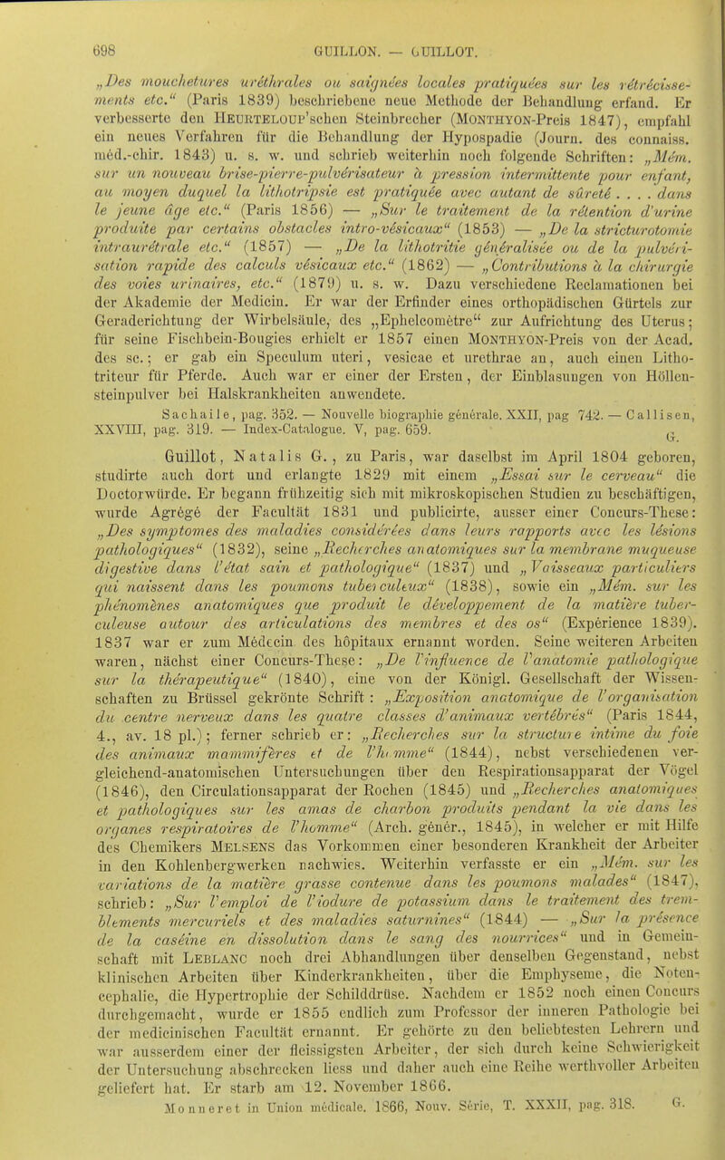 „Des mouclietures urethrales ou scngyie'es locales pratiqudes sur les r^trdcüse- ments etc. (Paris 1839) beschriebene neue Methode der Behandlung erfand. Er verbesserte den HEURTELOUP'schen Steinbrecher (MONTHYON-Preis 1847), empfahl ein neues Verfahren für die Behandlung der Hypospadie (Journ. des connaiss. nied.-chir. 1843) u. s. w. und schrieb weiterhin noch folgende Schriften: „M4m. sur im nouveau hrise-pierre-pulvdrisateur ä pression intermittente pour enfant, au vioyen duquel la Itthotripsie est pratiquee avec autant de suretd .... dans le jeune äge etc. (Paris 1856) — „Sur le traitement de la rdlention d'urine prodttite par certains obstacles intro-väsicaux (1853) — „De la stricticrotomie intraurdtrale etc. (1857) — „De la l'dhotritie geußraliste ou de la pulveri- sation rapide des calculs vSsicaux etc. (1862) — „Contributions a la Chirurgie des voies urinaircs, etc. (1879) u. s. w. Dazu verschiedene Reclamationen bei der Akademie der Medicin. Er war der Erfinder eines orthopädischen Gürtels zur Geraderichtung der Wirbelsäule, des „Ephelcometre ziu- Aufrichtung des Uterus; für seine Fischbein-Bougies erhielt er 1857 einen MONTHYON-Preis von der Acad. des sc.; er gab ein Speculum uteri, vesicae et urethrae an, auch einen Litho- triteur für Pferde. Auch war er einer der Ersten, der Einblasungen von Höllen- steinpulver bei Ilalskrankheiteu anwendete. Sacliaile, pag. 852. — Nouvelle biograpliie generale. XXII, pag 742. — Callisen, XXVIII, pag. 319. — Index-Catalogue. V, pag. 659. ^. Guillot, Natalis G. , zu Paris, war daselbst im April 1804 geboren, studirte auch dort und erlangte 1829 mit einem „Essai sur le cerveau die Doctorwiirde. Er begann frühzeitig sich mit mikroskopischen Studien zu beschäftigen, wurde Agrege der Facultät 1831 und publicirte, ausser einer Concurs-These: „Des sywptomes des maladies considerees dans leurs rapports avcc les Idsions pathologiques (1832), seine „liechcrches anaiomiques sur la membrane muqueuse digestive dans l'etat sain et pathologique (1837) und „Vaisseaux particulitrs qui naissent dans les poumons tubei cultux (1838), sowie ein „Mem. sur les phenom^nes anatomiques que produit le developpement de la matiere tuber- culeuse outour des ariiculations des membres et des os (Experience 1839). 1837 war er zum Medccin des höpitaux ernannt worden. Seine weiteren Arbeiten waren, nächst einer Concurs-These: „De Vinßuence de Vanatomie pathologique sur la therapeutique (1840), eine von der Königl. Gesellschaft der Wissen- schaften zu Brüssel gekrönte Schrift : „Exposition anctomique de VOrganisation du centre nerveux dans les quatre classes d'animaux vertibres (Paris 1844, 4., av. 18 pl.); ferner schrieb er: „Eecherches sur la struclme intime du foie des animaux mammiferes tt de l'hmme (1844), nebst verschiedenen ver- gleichend-anatomischen Untersuchungen über den Respirationsapparat der Vögel (1846), den Circulationsapparat der Rochen (1845) und „Eecherches anatomiques et p)(^thologiques sur les amas de charbon produits pendant la vie dans les organes respiratoires de Vhomme (Arch. gener., 1845), in welcher er mit Hilfe des Chemikers Helsens das Vorkommen einer besonderen Krankheit der Arbeiter in den Kohlenbergwerken nachwies. Weiterhin verfasste er ein „Mem. sur les variations de la matiere grasse contenue dans les poumons malades (1847), schrieb: „Sur Vemploi de l'iodure de potassium dans le traitement des trem- hlements mercuriels tt des maladies saturnines (1844) — „Sur la presence de la caseine en dissolution dans le sang des nourrices und in Gemein- schaft mit Leblanc noch drei Abhandlungen über denselben Gegenstand, nebst klinischen Arbeiten über Kinderkrankheiten, über die Emphyseme, die Noten- cephalie, die Hypertrophie der Schilddrüse. Nachdem er 1852 noch einen Concurs durchgemacht, wurde er 1855 endlieh zum Professor der inneren Pathologie bei der medicinischcn Facultät ernannt. Er gehörte zu den beliebtesten Lehrern und war ausserdem einer der fleissigsteu Arbeiter, der sich durch keine Schwierigkeit der Untersuchung absehrecken liess und daher auch eine Reihe werthvoller Arbeiten geliefert hat. Er starb am 42. November 1866. Mo nn er et in Union medicale. 1866, Nonv. Serie, T. XXXII, pag. 318. G.