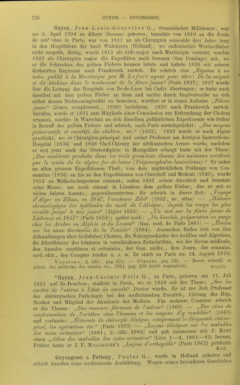 Guyon , Jean-Louis-G6nevi6ve G., fraiizösiscjhcr Militilrarzt, war am 5. April 1704 zu Alb(5rt (Soniine) geboren, besuchte von 1810 an die Ecole dü niöc*'cinc in Paris, war von 1811 an als Ciiirurg-ien ,sous-aide drei Jahre lang in den Hospitälern der Insel Walchereii (Holland), wo endemisches Wechselfieber nicht ausgeht, thiitig, wurde 1815 als Aide-major nach Martinique versetzt, machte 1822 als (Jhirurgien major die Expedition nach Samana (8an Domingo) mit, wo er die Schrecken des gelben Fiebers kennen lernte und kehrte 1826 mit seinem decimirten Regiment nach Frankreich zurück. Er schrieb eine „RSponse ä un m^in. ijMU ä la Martinique pnr M. Le fort ayant pour titre: De la saign4ß et du, kirikina dans le traittment de la ßbvre jaune (Paris 1827). 1827 wurde ihm die Leitung des Hospitals von lle-de-Leon bei Cadix übertragen; er hatte auch daselbst mit dem gelben Fieber zu thun und suchte durch Impfversuche an sich selbst dessen Nichtcoutagiosität zu beweisen, worüber er in einem Aufsatze „Fixere jaune (Jouru. complement., 1830) berichtete. 182!) nach Frankreich zurück- berufen, wurde er 18.31 zum Mitgliede einer Comraission zur Erforschung der Cholera ernannt, machte in Warschau an sich dieselben gefährlichen Experimente wie früher in Betreff des gelben Fiebers und schrieb, nach Paris zurückgekehrt: „Des moyens preservatifs et curatifs du clioUra, etc. (1832). 1833 wurde er nach Algier geschickt, wo er Chirurgien-priucipal und erster Professor am dortigen Instructions- Hospital (1834) und 1838 Chef-Chirurg der afrikanischen Armee wurde, nachdem er erst jetzt auch das Doctordiplom in Montpellier erlangt hatte mit der These: „Des accidents produits dans Les trois premih'es classes des animaux vertSbrSs par le venin de la viphre fer-de lance (Trigoncephalus lanceolatus). Er nahm an allen grossen Expeditionen Theil, von dem unglücklichen Feldzuge von Con- stantine (1836) an bis zu den Expeditionen von Cherchell und Medeah (1840), wurde 18.52 zu Medecin-inspeeteur ernannt, nahm 1857 seinen Abschied und benutzte seine Müsse, um noch einmal in Lissabon dem gelben Fieber, das er seit so vielen Jahren kannte, gegenüberzutreten. Er schrieb in dieser Zeit: „Voyage d'Alger au Ziban, en 1847, l'ancienne Zebe (1852 , av. atlas) — „Histoire chronologique des epiddmies die nurd de VAfrique, depuis les temps les plus recules j'usqu' a nos jours (Algier 1855) — „Un mot sur la filvre jaxme de Lisbonne en 1857 (Paris 1858); später noch : „ Du haschis, prSparation enusage chez les Arabes en Algdrie et du Levant (Gaz. med. de Paris 1861) — „Müdes sur les eaux thermales de la Tunisie (1864). Ausserdem finden sich von ihm Abhandlungen über Gelbfieber, Cholera, die Naturgeschichte der Antillen und Algeriens, die Alterthümer des letzteren in verschiedenen Zeitschriften, wie der Revue medicale, den Annales maritimes et coloniales, der Gaz. medic., dem Journ. des connaiss. med.-chir., den Comptes rendus u. s. w. Er starb zu Paris am 24. August 1870. V apere au, 2. edit., pag. 810. — Glaeser, pag. 330. — Revue scientif. et admin. des medecins des armees etc., 1861, pag. 286 (uiclit zugänglicli). Gurlt. *(jiiyoii, Jean-Casimir-Felix G., zu Paris, geboren am 21. Juli 1831 auf Ile-Bourbon, studirte in Paris, wo er 1858 mit der These: „Sur les cavites de l'utirus a Vetat de vacuite Doctor wiu'de. Er ist zur Zeit Professor der chirurgischen Pathologie bei der raedicinischen Facultät, Chirurg des Hop. Necker und Mitglied der Akademie der Medicin. Für mehrere Concurse schrieb er die Thesen: „Des-tumeurs ßbreuses de l'uterus (1860) — „Des vices de conformation de Vurethre chez l'homme et les moyens d'y remSdier^ (j^^'^^ und verfasste: „l^lements de Chirurgie clinique, comprenant le dingnostic ckirur- gical, les Operations etc. (Paris 1873) — „Lecons cliniques sur les maladtes 'des voies urinaires (1881; 2. edit. 1885) und gab zusammen mit P. Bazy einen ,.Atlas des maladies des voies urinaires (Livr. 1—4, 1881—83) heraus. Früher'hatte er J. F. Malgaigne's „Leqons d'orthopddie (Paris 1862) publicirt. Red. Guyongossi a Petteny, Paulus G., wurde in Holland geboren und erhielt daselbst seine mcdicinische Ausbildung. Wegen seines besonderen Geschickes