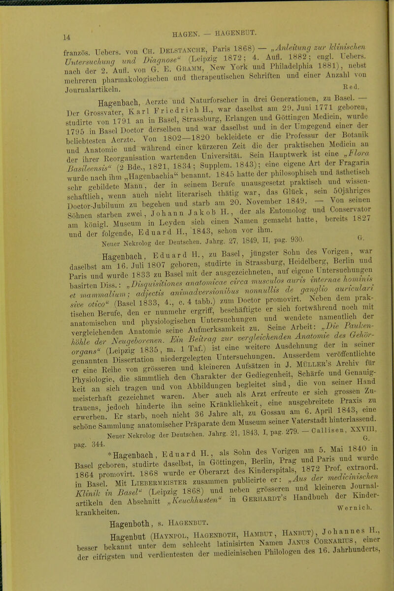 fran/ös Ucbevs von Ch. Delstanche, Paris 1868) - „Anleitung zur klinischen iraiuos. ucDUb. vu rLeinziff 1872: 4. Aufl. 1882; engl. Uebers. Untersuchmg und Diagnose (,ijcip>^it, ' j di-i ;i i i • 1öö1^ «„w iinPh flfiv 2 Aufl von G. E. Gramm, New York und Philadelphia 1881), nebst melireren pharmal.oloo-i8chen und therapeutischen Schriften und einer Anzahl von Journalartikeln. TTaP-PTibacll Aerzto und Naturforscher in drei Generationen, zu Basel. — ^^er Grossvater Karl Friedrich H., war daselbst am 29. Juni 1771 geboren, studirte von 1791 an in Basel, Strassburg, Erlangen und Göttingen Medicin, wurde 1795 in Basel Doctor derselben und war daselbst und in der Umgegend einer der beliebtesten Aerzte. Von 1802-1820 bekleidete er die Professur der Botanik und Anatomie und während einer kürzeren Zeit die der praktischen Medicin an der ihrer Reorganisation wartenden Universität. Sein Hauptwerk is eine i^/am Basüeensis (2 Bde., 1821, 1834; Supplem. 1843); eine eigene Art der Fragaria wurdeTch ihm „Hagenbachia benannt. 1845 hatte der philosophisch und ästhetisch lehr gebildete Mann, der in seinem Berufe unausgesetzt praktisch und wissen- chaftUch, wenn auch nicht literarisch thätig war, das Glück, sem oOjahriges Docto Jnbiluum zu begehen und starb am 20. November 1849. - Von seinen S^ten starben zwei, Johann Jakob H., der als ^^'^^f^^^^^^^^ am königl. Museum in Leyden sich einen Namen gemacht hatte, bereits 182/ und der folgende, Eduard H., '1843, schon vor ihm. Neuer Nekrolog der Deutsclien. Jahrg. 27, 1849, II, pag. 930. TTflP-Pnhfloli Eduard H., zu Basel, jüngster Sohn des Vorigen, war daselbst amTß J^üi'1807 geboren,'studirte in'Strassburg, Heidelberg, Berlin und pt und wu de 1833 zu Basel mit'der ausgezeichneten, auf eigene Untersuchungen ba rten Diss.: „Disquisidones anato^ncae circa musculos aur^s ^nternae hommis T^luu.: ad^ectis ani^nadversionibus nonnulUs gangho a ^cuUn sive otico (Basel 1833, 4., c. 4 tabb. zum Doctor promovirt. Neben dem piak sehen Bern e, den er nunmehr ergriff, beschäftigte er sich fortwährend noch mi nhen 'und physiologischen Untersuchungen und wendete namenth^ verdeichenden Anatomie seine Aufmerksamkeit zu. Seme Arbeit. „Vie_ FauUn ImrdTNeuqehorenen. Ein Beitrag zur vergleichenden Änatomte des Gehor- T ri lw- 1835 m iTaf.) ist eine weitere Ausdehnung der m seiner ,r:Ä?J- f ü„te.s.c,.„.e„.. ^^^^'^^ er eine Reihe von grösseren und kleineren Aufsätzen m J. Mullers Arclin lur Phy ioloSe die sämmtlicb den Charakter der Gediegenheit, Schärfe und Genauig- kef an skh tragen und von Abbildungen begleitet sind, die von semer Hand m sterha t gezerchnet waren. Aber auch als Arzt erfreute er sich grossen Zu- t ue?t^ hinderte ihn seine Kränklichkeit eine --^^f^^^^l'^^'^^^ erwerben Er starb, noch nicht 36 Jahre alt, zu Gossau am 6. April 1843, eine sXe Sammlung anatomischer Präparate dem Museum ^^^^iJf^ff^^^^^^ Neuer Nekrolog der Deutschen. Jahrg. 21, 1843, I, pag. 279. - CalUsen, XXyil, *Hae-PTibacb Eduard H., als Sohn des Vorigen am 5. Mai 1840 in Basel geW^'Se datlbst, i. G»in,en Be.Un, Pr^ -/^f-Zt^^d! lRß4 nrotiiOTirt 1868 wurde er Oberarzt des KiDÜerspitals, 1872 1 rol. extraora „ BasT M LIEBEBMB.STEE .usammeu puMieirte er: „Aus K-uJll in Basel- (Leipzig 1868) mid nebeu grösseren und kleineren Journal- Sl derri:sehnm',Luc«„*«'' in Gerhabdt's Handbueh der Kmder- 1 1 V. Wernich. krankheiten. Hagenbotli, s. Hagenbut. Hae-enbut fHAYNPOL, Hagenboth, HAmUT, Hanbut), Johannes H., Vsser be^mfunter dem schlecht latinisirten Namen Janus Cornarids , e.ner dereifrigtten UM verdientesten der medieinischen Philologen des 16. Jahrhunderte,