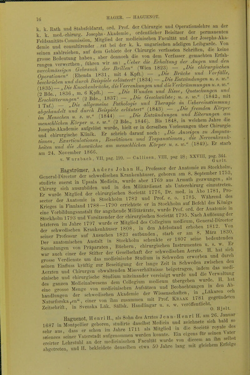 k k Rath und Stabsfeldarzt, ord. Prof. der Chirurgie uud OpcratiousleLre an der k' k med-Chirurg. Josephs - Akademie, ordentlicher Beisitzer der permauenteu Feldsauitäts-Comn.ission, Mitglied der medicinischen Facultät und der Josephs-Aka- demie und consultirender . rzt bei der k. k. ungarischen adeligen Leibgarde. Von seinen zahlreichen, auf dem Gebiete der Chirurgie verfassten Schriften die keine grosse Bedeutung haben, aber dennoch die von dem Verfasser gemachten Erfah- f Igen ve führen wir an: „Ueher die Erludtung der Augen und den Z'kmässigen Gebrauch der Brülen (Wien 1823 - „Dte chjrurg^schen Operationen (Ebenda 1831, mit 4 Kpft.) - „Die Bruche und Vorfalle beschrieben und durch Beispiele erläutert (ISSA) - Die Entzimdungen u. s. w. n «35) — Die Knochenbrüche, die Verrenkungen und die Verkrümmungen u. s. w. 2 Bde., 1836, m. 6 Kpft.) - „Die Wunden und Risse, Quetschungen und Erschütterungen (2 Bde., 1837) — „Die Geschwülste; u. s w. (1842-, mit 7Taf) - Die allgemeine Pathologie und Therapie in liebereinstwimmvi abgehandelt und durch Beispiele erläutert (1843) - „Die fremden Körper iJMenschen u. s. w. (1844) - „Die Entzündungen und Eiterungen am menschlichen Körper u. s. w. (2 Bde., 1846). Bis 1848 m welchem Jahre die Josephs-Akademie aufgelöst wurde, hielt er in derselben Vorlesungen über Chirurgie und chirurgische Klinik. Er schrieb darauf noch: „Die Anzeigen zu Amputa- tionen, ELrticulationen, Resektionen und Trepanationen die Ner^^^^^ heilen und die Auswüchse am menschlichen Korper u. s. w. (1849). Ei starb am 24. November 1866. V. War.baeil, VII, pag. 199. - Callisen, VIII, pag 28; XXVIII, pag.^344. Hagströmer, Anders Job an II., Professor der Anatomie zu Stockholni, General-Director der schwedischen Krankenhäuser, geboren am 8. September 175d, studirte zuerst in Upsala Medicin, wurde aber 1769 aus Armuth gezwungen, als Chirurg sich auszubilden und in den Militärdienst als Unterchirurg einzutreten Er wurde Mitglied der chirurgischen Societät 1776 Dr. ^ed_in Abo 1781 Pio sector der Anatomie in Stockholm 1782 und Prof. e. o. l'f- fahrend des ^tges in Finnland 1788-1790 errichtete er in Stockholm auf Befehl des Königs V rMdimgsanstalt für angehende Militärärzte, wurde Prof. ord. der Anatomie in Stockho m m Vorsitzender der chirurgischen Societät 1795. Nach Auflosung der  im Jahre 1797 wurde er Mitglied des Collegium medicum l^-^^^:^-^^^^^ der schwedischen Krankenhäuser 1808, in den Adelsstand «^^oben 1812. Von seiner Professur auf Ansuchen 1823 entbunden, starb er am 8. Marz 1830 dT anatomischen Anstalt in Stockholm schenkte er 1807 seine bedeutenden Sammlungen von Präparaten, Büchern, chirurgischen Instrumenten u_s. w Er war auch einer der Stifter der Gesellschaft der schwedischen Aerzte. H. hat sich Tosse trlenste um das medicinische Studium in Schweden erworben und durch Sen Einfluss kräftig zur Beseitigung der lange ^^^^ f ^-^^J^^ts^m Aerzten und Chirurgen obwaltenden Missverhältmsse beigetragen, indem da. cinische und chirurgische Studium miteinander vereinigt wurde und die VeiwnU^^^^^ des ganzen Medicinalwesens dem Collegium medicum ubergehen wurde. IL ha due grosse Menge von medicinischen Aufsätzen und Beobachtungen m den Ad handlungen der schwedischen Akademie der Wissenschaften, - »^akar n o h Naturforska,en, einer von ihm zusammen mit Prof. Kraak 1/81 ^cgrunae Zeitschrift, in Svenska Läk. SäUsk. Handlingar u. s. w. veröffentlicht.^ Haguenot, HenriH., als Sohn des Arztes Jean-Henri H. am 26 Januar 1687 in Montpellier geboren, studirte daselbst Medicin und ^«^«^'^«t^^ J^f^^^ sehr aus dass er schon im Jahre 1711 als Mitglied in die Sociötö 'oyale de eience seiner Vaterstadt aufgenommen werden konnte. Ein eigens für seinen \ a cre ter Lehrstuhl au der medicinischen Facultät wurde von diesem an ihn se b^t abgefreten und IL bekleidete denselben etwa 50 Jahre lang mit gleichem Erfolge