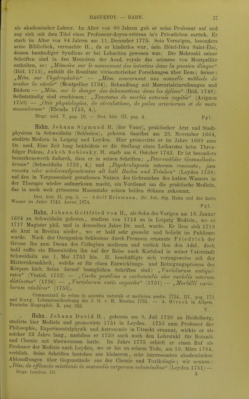 als akademischer Lehrer. Im Alter von 80 Jahren gab er seine Professur auf und zog sich mit dem Titel eines Profosseur-doyeu-vetörau in's Privatleben zurück. Er starb im Alter von 84 Jahren am 11. December 1775. >Sein Vermögen, besonders seine Bibliothek, vermachte H., da er kinderlos war, xtein Hotel-Dieu Saint-ll^loi, dessen beständiger Syndicus er bei Lebzeiten gewesen war. Die Mehrzahl seiner Schriften sind in den Memoiren der Acad. royale des sciences von Montpellier enthalten, so i jyMdTnotTe suv le mouvcTncnt des tntestins dcins la pcission tlicicj^ue (Ibid. 1713), enthält die Resultate vivisectorischer Forschungen über Ileus; ferner: „Mem. sur Vhydrophohie — „Mim. concernant une nouvelle methode de traiter la veröle (Montpellier 1734), Behandlung mit Mercurialeinreibungen und Bädern — „Mem. sur le danger des inhumations dans les dglises (Ibid. 1748). Selbstständig sind erschienen: „Tractatus de morbis externis capitis (Avignon 1750) — „Otia physiologica, de circidatione, de pulsu arteriorum et de motu musculorum (Ebenda 1753, 4.). Biogr. med. V, pag. 19. — Dict. bist. III, pag. 4. Pgl. Halm, Johann Sigmund H. (der Vater), praktischer Arzt und Stadt- physicus in Schweidnitz (Schlesien), geboren daselbst am 23. November 1664, studirte Medicin in Leipzig und Leyden. Hier promovirte er im Jahre 1689 zum Dr. med. Eine Zeit lang bekleidete er die Stellung eines Leibarztes beim Thron- folger Polens, Jakob Sobiesky. H. starb am 6. October 1742. Er ist besonders bemerkenswerth dadurch, dass er in seinen Schriften: „Peterswälder Gesundheits- brunn (Schweidnitz 1732, 4.) und „Psychroluposia veterum renvoata, jam recocta oder wiederaufgewärmtes alt kalt Baden und Trinken (Leyden 1738) auf den in Vergessenheit gerathenen Nutzen des Gebrauches des kalten Wassers in der Therapie wieder aufmerksam macht, ein Verdienst um die praktische Medicin, das in noch weit grösserem Maassstabe seinen beiden Söhnen zukommt. Dict. hist. II, pag. 5. — Adolf Erismann, Dr. Job. Sig. Hahn nnd das kalte Wasser im Jahre 1743. Aaraxi 1874. Pgl. Halm, Johann Gottfried von H., als Sohn des Vorigen am 18. Januar 1694 zu Schweidnitz geboren, studirte von 1714 an in Leipzig Medicin, wo er 1717 Magister phil. und in demselben Jahre Dr. med. wurde. Er Hess sich 1718 als Arzt in Breslau nieder, wo er bald sehr gesucht und beliebt im Publicum wurde. Nach der Occupation Schlesiens durch Preussen ernannte Friedrich der Grosse ihn zum Decan des CoUegium medicum und verlieh ihm den Adel, doch bald raffte ein Blasenleiden ihn auf der Reise nach Karlsbad -in seiner Vaterstadt Schweidnitz am 1. Mai 1753 hin. H. beschäftigte sich vorzugsweise mit der Blatternkrankheit, welche er für einen Entwicklungs- und Reinigungsprocess des Körpers hielt. Seine darauf bezüglichen Schriften sind: „ Variolarum antiqui- tates (Vratisl. 1733) — „Carbo pestilens a carbunmlis sive varioUs veterum distinctus (1736) — „Variolarum ratio exposita {11 b\) — „Morbilli vario- larum vindices (1753). Commentarii de rebus in scientia natixrali et medicina gestis. 1754 HI pag 17.^ und Burg. Lebensbeschreibung des J. G. v. H. Breslau 1755. — A. Hirsch in Alleem Deutsche Biographie. X, pag. 362. ^ ' Halm, Johann David II., geboren am 9. Juli 1729 zu Heidelberg, studirte hier Medicin und promovirte 1751 in Leyden. 1753 zum Professor der Philosophie, Experimentalphysik und Astronomie in Utrecht ernannt, wirkte er als solcher 22 Jahre lang, nachdem er 1759 auch noch den Lehrstuhl für Botanik und Chemie mit übernommen hatte. Im Jahre 1775 erhielt er einen Ruf als Professor der Medicin nach Leyden, wo er bis zu seinem Tode, am 19. März 1784, verblieb. Seine Schriften bestehen aus kleineren, sehr interessanten akademischen Abhandlungen über Gegenstände aus der Chemie und Toxikologie; wir nennen: „Diss. de efficacia mixtionis in mutandis corporum voluminibus (Leyden 1751) Biogr. Le.\ikon. III. 2