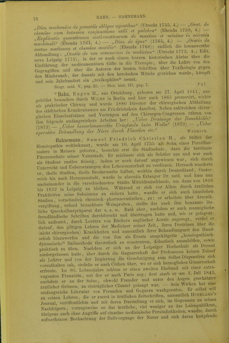 jg HAHN. — H AHNEMANN. Dzss. mechanica de potentns ohUque agentibus (Utrecht 1755, 4.) - .O^at de chemiae cum botamca conjunctione ntih et pulchra (Ebenda 1.759, 4.) - ExvUcatio quaestionum maihematicarum de maximo et mimmoiHSCtentia ÄaZ  (Ebenda 1761, 4.) - „Diss. de igne (1765 4 ) - Orat^o de 7utuo matlLos et cker>nae a^Hlo'' (Ebenda 1768); -f-^;^ ^-J-^:^'?^?,^ Abhandlung: „Oratio de usu venenonnn in nnedicina (Utrecht 177 3, 4 Lüit. nova Lcinzio- 1775), in der er nach einem kurzen historischen Abriss über die Einführung der niedicamentösen Gifte in die Therapie, über die Lehre von den Gegengiften und über die Autoren der besten Schriften über Toxikologie gegen den Missbrauch, der damals mit den heroischen Mitteln getrieben wurde, kämpft und sein Jahrhundert ein „toxikophiles nennt. Biogr. möd. V, pag. 20. — Biet. Mst. III, pag. 7. Pgl- *Halili Eugen IT., aus Orteisburg, geboren am 27. April 1841, aus- o-ebildet besonders durch Wilms in Berlin und.hier auch 1865 promovirt wirkte tls praktischer Chirurg und wurde 1880 Director der chirurgischen Abtheilung des städtischen Krankenhauses am Friedrichshain daselbst. Neben zahlreichen chirur- gischen Einzelaufsätzen und Vorträgen auf den Chirurgen-Congressen rühren von ihm folgende umfangreichere Arbeiten her: „Ueher Drainage der Bauchliohle, n873) — „C^eöer hemerlcenswerthe Urinfisteln heim Weibe (1879) — „Ueber operative Behandlung der Niere durch Fixation etc. Wem ich. Hahnemanil, Samuel Friedrich Christian H., als Stifter der Homöopathie weltbekannt, wurde am 10. April 1755 als Sohn eines Pqrcellan- malers in Meissen geboren, besuchte erst die Stadtschule, dann die berühmte Fürstenschule seiner Vaterstadt. Er zeichnete sich als Schüler aus und war auch als Student rastlos fleissig, indem er noch darauf angewiesen war, sich durch Unterricht und Uebersetzungen den Lebensunterhalt zu verdienen. Hernach wauder e er theils Studien, theils Broderwerbs halber, weithin durch Deutschland Oestei- rei'ch bis nach Hci-mannstadt, wurde in abseutia Erlang^r Dr. med. und kam nun nacheinander in die verschiedensten Städte Mitteldeutschlands um dann von 1816 ^is 1820 in Leipzig zu bleiben. Während er sich vor Allem durch arzU.ches Prakticiren seine Subsistenz zu sichern hatte, wandte er ^'^^ Studien, vornehmlich chemisch - pharmaceutischen, zu; er arbeitete ubei Aisemk- vergiftung, erfand brauchbare Weinproben, stellte das nach ihm benannte los- Hche Quecksilberpräparat dar u.a.m. Bald aber, nachdem er auch ---gf^^t« fremdländische Schriften durchforscht und übertragen hatte und, wie er gelegent- lich andeutet, durch Leetüre von Büchern englischer Aerzte angeregt, verfiel er darauf den giltigen Lehren der Mediciner seiner Zeit, ihren Doctnnen über de S h rurgfschen) Krankheiten und namentlich ihrer Behandlungsart den Hand- ichuh hinzuwerfen \ind die von ihm als Ersatz ausgeklügelte .^^-^.^^ff^ dynamische Heilmethode theoretisch zu coustruiren, ^idactisch auszubilden sow^ praktisch zu üben. Nachdem er sich an der Leipziger Hochschule als Docent niedergelassen hatte, aber durch die Gegnerschaft der P'-^ff^^^^^..^^^i^,' ^ als Lehrer und von der Regierung die Genehmigung zum ^'^^^ff^'^^^'^'l^f''^ vorenthalten sah, siedelte er nach Göthen über, wo er ^'^'^^'^'^^f'^l^^^'l^^^ erfreute. Im 80. Lebensjahre schloss er einen zweiten Ehebund mit einer extia- Vaganten Französin, mit der er nach Paris zog; dort starb er am 3. Juli 184.^, nachdem er an der Seine, obwohl Fremder und unter den Augen geschätzter ärztlicher Grössen, zu einträglicher Clientel gelangt war. - Sem WiAen hat eine umfangreiche Literatur von Freunden und Gegnern wachgerufen Er selbst will zu seinen Lehren, die er zuerst in ärztlichen Zeitschriften, namentlich Hüfeland . Journal, veröffentlichte und mit deren Darstellung er sich, im Gegensatz zu seinen Nachfolgern, vorzugsweise an das ärztliche, viel weniger an das LaienpubUkun , übri-ens auch ohne Angriffe auf einzelne medicinische Persönlichkeiten, wandte durcli aSmerksame Beobachtung der Heilvorgänge der Natur und sich daran knüpfende