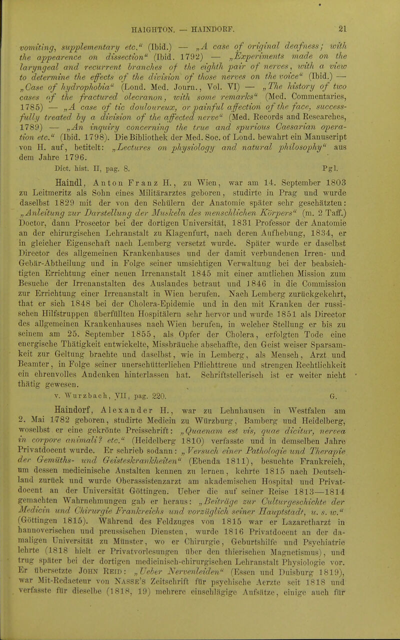 vomiting, supplementär^ etc. (Ibid.) — „A case of original deafness; with the appearence on dissection (Ibid. 1792} — „Experiments made on the laryngeal and recurrent branches of the eighih pair of nerves ^ with a view to determine the efects of the division of those nerves on the voice (Ibid.) — „ Case of hydrophobia (Loiid. Med. Jouru., Vol. VI) — „ The history of two cases of the fractured olecranon, with some remarks (Med. Commentaries, 1785) — „A case of tic douloureux, or painfuL affection of the face, success- fidly treated by a division of the affected nerve (Med. Records and Eesearehes, 1789) — „An inquiry concerning the true and spurious Gaesarian Opera- tion etc. (Ibid. 1798). Die Bibliothek der Med. Soc. of Lond. bewahrt ein Manuscript von H. auf, betitelt: „Lectures on physiology and natural philosophy aus dem Jahre 1796. Dict. liist. II, pag. 8. Pgl. Haindl, Anton Franz H., zu Wien, war am 14. September 1803 zu Leitmeritz als Sohn eines Militärarztes geboren, studirte in Prag und wurde daselbst 1829 mit der von den Schülern der Anatomie später sehr geschätzten: „Anleitung zur Darstellung der Mushein des menschlichen Körpers im. 2 Taff.) Doctor, dann Prosector bei der dortigen Universität, 1831 Professor der Anatomie an der chirurgischen Lehranstalt zu Klagenfurt, nach deren Aufhebung, 1834, er in gleicher Eigenschaft nach Lemberg versetzt wurde. Später wurde er daselbst Director des allgemeinen Krankenhauses und der damit verbundenen Irren- und Gebär-Abtheilung und in Folge seiner umsichtigen Verwaltung bei der beabsich- tigten Errichtung einer neuen Irrenanstalt 1845 mit einer amtlichen Mission zum Besuche der Irrenanstalten des Auslandes betraut und 1846 in die Commission zur Errichtung einer Irrenanstalt in Wien berufen. Nach Lemberg zurückgekehrt, that er sich 1848 bei der Cholera-Epidemie und in den mit Kranken der russi- schen Hilfstruppen überfüllten Hospitälern sehr hervor und wurde 1851 als Director des allgemeinen Krankenhauses nach Wien berufen, in welcher Stellung er bis zu seinem am 25. September 1855, als Opfer der Cholera, erfolgten Tode eine energische Thätigkeit entwickelte, Missbräuche abschaffte, den Geist weiser Sparsam- keit zur Geltung brachte und daselbst, wie in Lemberg, als Mensch, Arzt und Beamter, in Folge seiner unerschütterlichen Pflichttreue und strengen Rechtlichkeit ein ehrenvolles Andenken hinterlassen hat. Schriftstellerisch ist er weiter nicht thätig gewesen. v. Wurzbach, yil, pag. 220. G. Haindorf, Alexander H., war zu Lehnhauseh in Westfalen am 2. Mai 1782 geboren, studirte Medicin zu Würzburg, Bamberg und Heidelberg, woselbst er eine gekrönte Preisschrift: „Quaenam est vis, qiiae dicitur, nervea in corpore animali^ etc. (Heidelberg 1810) verfasste und in demselben Jahre Privatdocent wurde. Er schrieb sodann: „ Versuch einer Pathologie und Therapie der Gemüths- und Geisteskrankheiten (Ebenda 1811), besuchte Frankreich, um dessen medieinische Anstalten keunen zu lernen, kehrte 1815 nach Deutsch- land zurück und wurde Oberassistenzarzt am akademischen Hospital und Privat- docent an der Universität Göttingen. Ueber die auf seiner Reise 1813—1814 gemachten Wahrnehmungen gab er heraus: „Beiträge zur Cidturgeschickte der Medicin und Chirurgie Frankreichs und vorzüglich seiner Hauptstadt, u.s.to. (Göttingen 1815). Während des Feldzuges von 1815 war er Lazaretharzt in hannoverischen und preussischen Diensten, wurde 1816 Privatdocent an der da- maligen Universität zu Münster, wo er Chirurgie, Geburtshilfe und Psj^chiatric lehrte (1818 hielt er Privatvorlesungeu über den thierisclien Magnetismus), uud trug später bei der dortigen medicinisch-chirurgischen Lehranstalt Physiologie vor. Er übersetzte John Reib: „Ueher Nervenleiden (Essen und Duisburg 1819), war Mit-Redacteur von Nasse's Zeitschrift für psychische Aerzte seit 1818 und verfasste für dieselbe (1818, 19) mehrere einschlägige Aufsätze, einige auch für