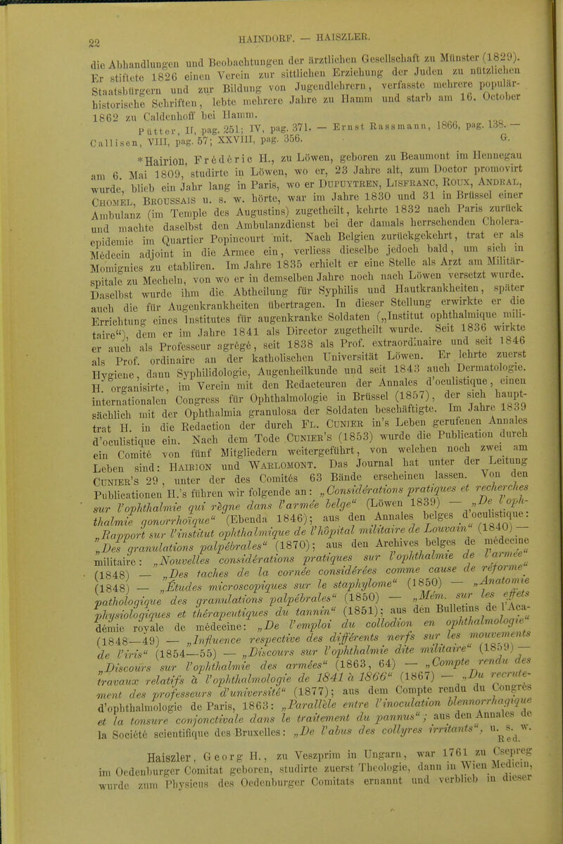 dio ALbandluDgen und Beobachtungen der ärztlichen Gesellschaft zu Münster (1829). Fr stiftete 1826 einen Verein zur sittlichen Erziehung der Juden zu ntitzhcheu Staatsbürgern und zur Bildung von Jugendlebrern, f V'^'Tfi historische Schriften, lebte mehrere Jahre zu Hamm und starb am 16. October 1862 zu Caldenholf bei Hamm. Piittcr, ir, pag. 251; IV, pag. 371. - Ernst Eassmann, 186Ö, pag. - Call Isen, YHI, pag. 57; XXVIII, pag. 356. G. *Hairioil Fröderic H., zu Löwen, geboren zu Beaumont im Hennegau am 6 Mai 1809,'studirte in Löwen, wo er, 23 Jahre alt, zum Doctor proraovirt wurde blieb ein Jahr lang in Paris, wo er Dupdytren, Lisfkanc, Roux, Andral, Chomel Beoussajs u. s. w. hörte, war im Jahre 1830 und 31 in Brüssel emer Ambulanz (im Temple des Augustins) zugetheilt, kehrte 1832 nach Paris zurück und machte daselbst den Ambulanzdienst bei der damals herrschenden Cholera- epidemie im Quartier Popincourt mit. Nach Belgien zurückgekehrt, trat er als Medecin adjoint in die Armee ein, verliess dieselbe jedoch bald, um sich in Momio-nies zu etabliren. Im Jahre 1835 erhielt er eine Stelle als Arzt am Militär- süitale zu Mecheln, von wo er in demselben Jahre noch nach Löwen versetzt wurde. Daselbst wurde ihm die Abtheiluug für Syphilis und Hautkrankheiten, später auch die für Augenkrankheiten übertragen. In dieser Stellung erwirkte er die Errichtung eines Institutes für augenkranke Soldaten („Institut ophthalmique mili- taire) dem er im Jahre 1841 als Director zugetheilt wurde. Seit 1836 wirkte er auch als Professeur agrege, seit 1838 als Prof. extraordluaire und seit 1846 als Prof ordinairc an der katholischen Universität Löwen. Er lehrte zuerst Hygiene; dann Syphilidologie, Augenheilkunde und seit 1843 auch Dermatologie. H orffanisirte, im Verein mit den Redacteuren der Annales d oculistique, einen internationalen Congress für Ophthalmologie in Brüssel (1857), der sieh haupt- sächlich mit der Ophthalmia granulosa der Soldaten beschäftigte. Im Jahre 1839 trat H. in die Redaction der durch Fl. Cuniee in's Leben gerufenen Annales d'oculistique ein. Nach dem Tode Cünier's (1853) wurde die Publication durch ein Comite von fünf Mitgliedern weitergeführt, von welchen noch zwei am Leben sind: Haibion und WaeloMONT. Das Journal hat unter der Leitung CüNlEE's 29 , unter der des Comit6s 63 Bände erscheinen lassen. Von den Publicationen H.'s führen wir folgende an: „ConsicUratio^^s pratiq^^^s et recherches sur VopUhalmie qui r^gne dans Varmee helge (Löwen 1839) - ''J'P'- thalrnif gonorrholque (El^encU 1846); aus den Annales beiges d oculistique: Rapport sur Vinstitut ophthalmique de VUpital mthtane de Louvatn (1840) - ifl^granuMions palp4brales''ilS10), aus den Archives beiges de medecme militaire: „Nouvelles considirations pratiques sur Vophthahme de Lajmte^ (1848) — „Des faches de la cornde consid^rSes comme cause de reforme^ n848) — ,Jtudes microscopiques sur le staphylome (1850) — „Anatomie pathologique des granulations palpehrales (1850) - /^r'' physioloqiques et thirapeutiques du tannm (1851); aus den Bulletins de 1 Aca- demie royale de medecine: „De Vemploi du collodton en Ophthalmologie (1848-49) - „Influence respectwe des difdrents nerfs sur les r,iouve>ne>its de l'iris (1854—55) — „Discours sur l'Ophthalmie dtte miktaire „Discours sur VOphthalmie des armdes (1863, 64) - „Compte rendu des travaux relatifs a VOphthalmologie de 1841 h 1866 (1867) - „Du recrute- ment des professeurs d'universite (1877); aus dem Compte rendu du Congres d'ophthalmologie de Paris, 1863: „ParaUele entre Vinoculation blennorrhagique et la tonsure conjonctivale dans le traitement du pannus; aus den Annales ac la Societe scieutifique des Bruxelles: „De Vabus des coUyres irritants , Haiszier, Georg H., zu Veszprim in Ungarn, war 1761 zu Csepreg im Oedenburger Comitat geboren, studirte zuerst Theologie, dann in Wien Mediein, wurde zum Physicns des Oedenburger Comitats ernannt und verblieb m dieser