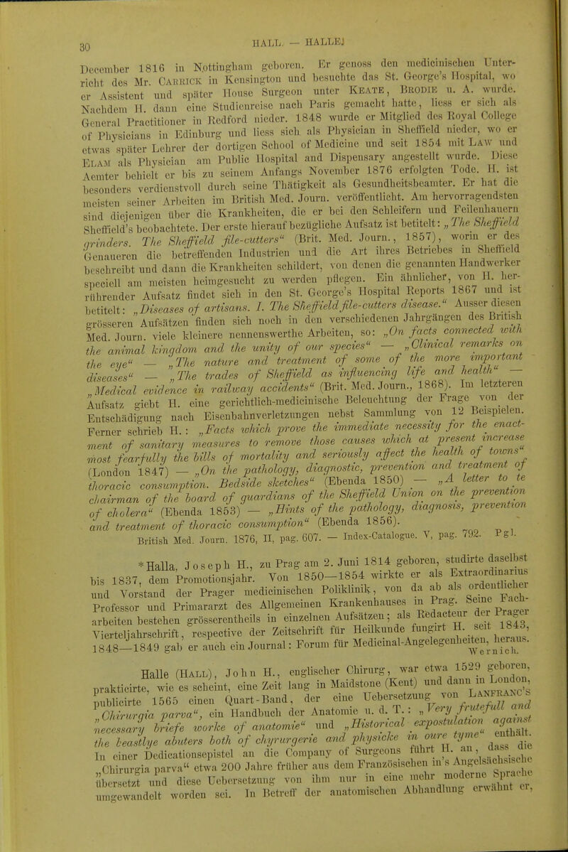 December 1816 iu Nottingham geboren. Er genoBS den medicmiBcben Unter- richt des Mr Caerick in Keusiugton und bosuehte das St. George'« ITospital, wo er Assistent nnd später ITouse Surgeon unter Keate Brodie u. A. wurde. Nachdem IT dauu eine Studienreise nach Paris gemacht hatte, hess er sich als Gcueral Practitioner in Redford nieder. 1848 wurde er Mitglied des Royal College of Physicians in Edinburg und liess sich als Physician in Sheffield nieder, wo er etw-is später Lehrer der dortigen School of Mcdicine und seit 1854 mit Law und Elam als Physician am Public Hospital and Dispeusary angestellt wurde. Diese Aemter behielt er bis zu seinem Anfangs November 1876 erfolgten Tode. H ist besonder« verdienstvoll durch seine Thätigkeit als Gesundheitsbcamter. Er hat die meisten seiner Arbeiten im British Med. Journ. veröffentlicht. Am hervorragendsten sind diejenigen über die Krankheiten, die er bei den Schleifern und Feilenhauern Sheffield's beobachtete. Der erste hierauf bezügliche Aufsatz ist betitelt: „ Ihe NiepeLd qrinders. The Sheffield file-cutters (Brit. Med. Journ., 1857) ^orin er des Genaueren die betreffenden Industrien uud die Art ihres Betriebes m Sheffield beschreibt und dann die Krankheiten schildert, von denen die genannten Handwerker speciell am meisten heimgesucht zu werden pflegen. Ein ähnlicher, von H. her- rührender Aufsatz findet sich in den St. George's Hospital Reports 1867 und ist betitelt: „Diseases of artisans. I. The Sheffieldfile-cutters dtsease. Ausser diesen grösseren Aufsätzen'finden sich noch in den verschiedenen Jahrgängen des British Med Journ. viele kleinere nennenswerthe Arbeiten, so: „On fa^ts connected with the animal kingdom and the unity of out species - Ghmcal remarks on the eye - „The nature and treatment of some of the more tmportant diseases - „The trades of Sheffield as inßuencincj life and health — IZZal evid^kce in roMr^ay acJents (Brit. Med. Journ., 1868). Im letzteren Aufsatz giebt H. eine gerichtlich-raedicinische Beleuchtung der Frage von_ der Entschädigung nach Eiseubahnverletzungen nebst Sammlung von 12 Beispielen Ferner schrieb H : „Facts lohich prove the immediate necessity jor the^ enact- ment of sanitary measures to remove those causes wUck at P^^^/'^^ /«^''^^ most fearfully the Ulis of mortality and seriously affect the health of towns (London 1847) - „On the pathology, diagnostic, prevention and treatment of thoracic consumption. Bedside sketches (Ebenda 1850) — „Ä letter to te l atZn of he'^hoard of guardians of the Sheffield Union on the pre.ent^on of Cholera {m.^^^ 1853) - „Bints of the pa.thology, d^agnos^s, prevent^on and treatment of thoracic consumption (Ebenda 1856). Britisli Med. Journ. 1876, II, pag. 607. - Index-Catalogue. V, pag. /92. Pgl- *Halla Joseph H., zu Prag am 2. Juni 1814 geboren, studirte daselbst bis 1837, dem Promotionsjahr'. Von 1850-1854 wirkte er als f traf manus nnd Vorstand der Präget medicinischen Poliklinik von da f ordenthche^^ Professor und Primararzt des Allgemeinen Krankenhauses J^^^^'^^^^^,^! p^^:^^ arbeiten bestehen grösserentheils in einzelnen Aufsätzen; als Redacteur ^er Pra ei Vierteliahrschrift, respective der Zeitschrift für Heilkunde fungirt H. seit 1843, er auch ein Journal: Forum für Medicinal-Angelegenheiten, h™ Halle (HALL), John H., englischer Chirurg, war etwa 1529 geboren prakticirtr-^e es scheint, eine Zeit lang in Maidstone (Kent) ^^^^^^^^l^ publicirte'l565 einen Quart-Band, der eine Ueberset.ung von^^^^^^^^^^^^^ Chiruraia parva, ein Handbuch der Anatomie u. d. T. : „Very ßutefuU ana ne ZZr^^ ^orke of anatomie und „Historical expostulat^on agm.^ ZZXe aluters hoth If chyrurgerie and physicke ^.ov.^yrr. ^ In einer Dedicationsepistel an die Company of Surgeons fuhrt '^^' f^. ! J^^^^ Chirurgia parva etwa 200 Jahre früher aus dem Französischen m s A^R-clsacl^s sch^ ibLtz? und diese Uebersetzung von ihm nur '-^ ^^^^^^f^\.^'l^^i^'':, umgewandelt worden sei. In Betreff der anatomischen Abhandlung ermahnt ci.