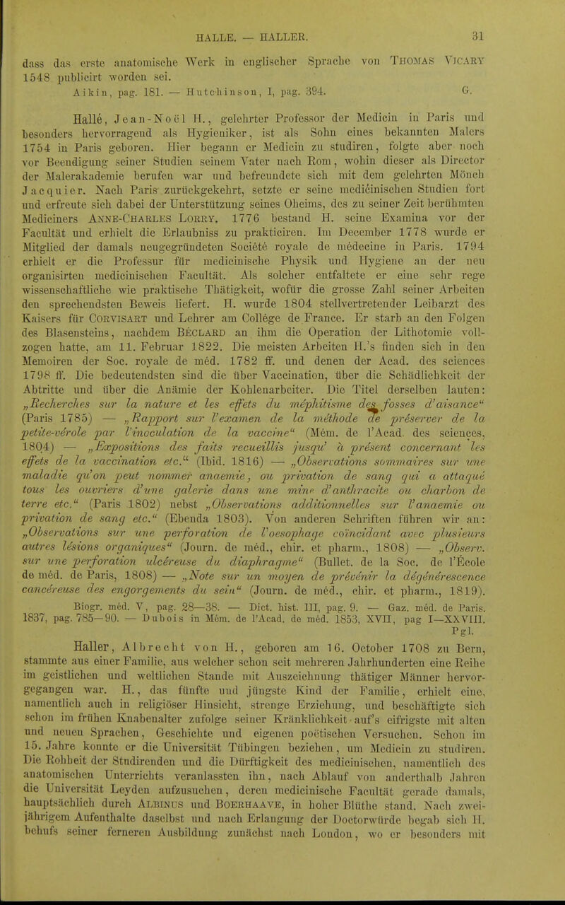 dass das erste anatomische Werk in englischer Sprache von Thomas Yjcary 1548 publicirt worden sei. Aikin, pag. 181. — Hutcli i u s ou , I, pag. 394. G. Halle, Jean-Noöl II., gelehrter Professor der Medicin in Paris und hesouders hervorragend als Hygieuiker, ist als Sohn eines bekannten Malers 1754 in Paris geboren. Hier begann er Medicin zu studiren, folgte aber noch vor Beendigung seiner Stndien seinem Vater nach Rom, wohin dieser als Director der Malerakadeniie berufen war nnd befrenndete sich mit dem gelehrten Mönch Jacquier. Nach Paris zurückgekehrt, setzte er seine medicinischen Studien fort nnd erfreute sich dabei der Unterstützung seines Oheims, des zu seiner Zeit berühmten Mediciuers Anne-Charles Lorry. 1776 bestand H. seine Examina vor der Facnltät und erhielt die Erlaubniss zu prakticiren. Im December 1778 wurde er Mitglied der damals neugegrüudeten Societe royale de medeciue in Paris. 1794 erhielt er die Professur für medicinische Physik und Hygiene an der neu organistrten medicinischen Facnltät. Als solcher entfaltete er eine sehr rege wissenschaftliche wie praktische Thätigkeit, wofür die grosse Zahl seiner Arbeiten den sprechendsten Beweis liefert. H. wurde 1804 stellvertretender Leibarzt des Kaisers für Corvisart und Lehrer am College de France. Er starb an den Folgen des Blasensteins, nachdem Beclard an ihm die Operation der Lithotomie voll- zogen hatte, am 11. Februar 1822. Die meisten Arbeiten H.'s finden sich in den Memoiren der Soc. royale de med. 1782 flf. und denen der Acad. des sciences 1798 ff. Die bedeutendsten sind die über Vaccination, über die Schädlichkeit der Abtritte und über die Anämie der Kohlenarbeiter. Die Titel derselben lauten: „Recherches sur la nature et les e-ffets du mdpMtisme desfosses d'aisance (Paris 1785) — „Rapport sur l'examen de la vidthode de priserver de la petüe-verole par l'inoculation de la Vaccine (Mem. de l'Acad. des sciences, 1804) — „Expositions des faits recueillis jusqu' ä prdsent concernant les effets de la vaccination etc.'''' (Ibid. 1816) — „Observations sommaires sur une maladie qu'on peut nommer anaemie, ou privation de sang qui a attaque tous les ouvriers d'nne galerie dans une mim' d'anthracite ou charhon de terre etc. (Paris 1802) nebst „Observations additionnelles sur Vanaemie ou privation de sang etc. (Ebenda 1803). Von anderen Schriften führen wir an: „Observations sur une perforation de Voesophage coincidant avec plusieurs autres lesions organiques (Journ. de med., ehir. et pharm., 1808) — „Observ. sur une perforation ulcereuse du diaphragme (Bullet, de la Soc. de l'Ecole de med. de Paris, 1808) — „Note sur un moyen de preuenir la ddgdndrescence cancereuse des engorgements du sein (Journ. de med., chir. et pharm., 1819). Biogr. med. V, pag. 28—38. — Dict. hist. III, pag. 9. — Gaz. m6d. de Paris. 1837, pag. 785—90. — Dubois in Mem. de l'Acad. de med. 1853, XVII, pag I—XXVIIL Pgl. Haller, Albrecht von H., geboren am 16. October 1708 zu Bern, stammte aus einer Familie, aus welcher schon seit mehi-eren Jahrhunderten eine Reihe im geistlichen und weltlichen Stande mit Auszeichnung thätiger Männer hervor- gegangen war. H., das fünfte und jüngste Kind der Familie, erhielt eine, namentlich auch in religiöser Hinsicht, strenge Erziehung, und beschäftigte sich schon im frühen Knabenalter zufolge seiner Kränklichkeit auf's eifrigste mit alten und neuen Sprachen, Geschichte und eigenen poetischen Versuchen. Schon im 15. Jahre konnte er die Universität Tübingen beziehen, um Medicin zu studiren. Die Rohbeit der Studirenden und die Dürftigkeit des medicinischen, namentlich des anatomischen Unterrichts veranlassten ihn, nach Ablauf von anderthalb Jahren die Universität Leyden aufzusuchen, deren medicinische Facnltät gerade damals, hauptsächlich durch Albinus und Boerhaave, in hoher Blüthe stand. Nach zwei- jährigem Aufenthalte daselbst und nach Erlangung der Doctorwürde begab sich H. behufs seiner ferneren Ausbildung zunächst nach London, wo er besonders mit