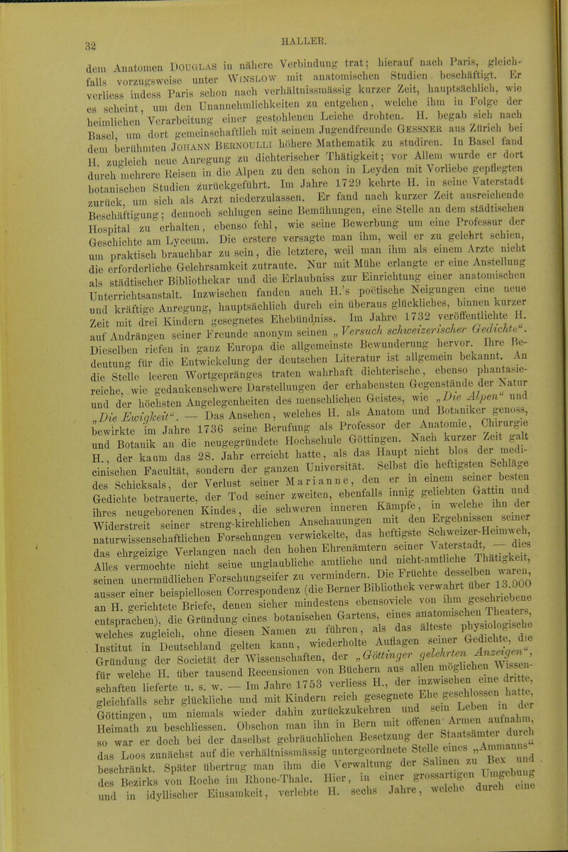 22 HALLEE. dem Anatomen Douglas ia nähere Verbindung trat; hierauf nach Paris, gleich- falls vorzuo-sweisc unter WiNSLOW mit anatomischen Studien, beschäftigt. Er verliess indess Paris schon nach vcrhältnissmässig kurzer Zeit, hauptsächlich, wie es scheint um den Unannehmlichkeiten zu entgehen, welche ihm in Folge der heimlichen'Verarbeitung einer gestohlenen Leiche drohten. H. begab sich nach Basel um dort gemeinschaftlich mit seinem Jugendfreunde Gessner aus Zürich bei dem berühmten Johann Bernoulli höhere Mathematik zu studiren. In Basel fand 11 zugleich neue Anregung zu dichterischer Thätigkeit; vor Allem wurde er dort durch mehrere Reisen in die Alpen zu den schon in Leyden mit Vorliebe gepflegten botanischen Studien zurückgeführt. Im Jahre 1729 kehrte H. in seine Vaterstadt zurück um sich als Arzt niederzulassen. Er fand nach kurzer Zeit ausreichende Beschäftigung • dennoch schlugen seine Bemühimgen, eine SteUe an dem städtischen Hospital zu erhalten, ebenso fehl, wie seine Bewerbung um eine Professur der Geschichte am Lyceum. Die erstere versagte man ihm, weil er zu gelehrt schien, um praktisch brauchbar zu sein, die letztere, weil man ihm als einem Arzte nicht die erforderliche Gelehrsamkeit zutraute. Nur mit Mühe erlangte er eme Anstellung als städtischer Bibliothekar und die Erlaubniss zur Einrichtung einer anatomischen Unterrichtsanstalt. Inzwischen fanden auch H.'s poötische Neigungen eine neue und kräftige Anregung, hauptsächlich durch ein überaus glückliches, }>^^^^^^™ Zeit mit drei Kindern gesegnetes Ehebündniss. Im Jahre 1732 yeroffentlichte H. auf Andrängen seiner Freunde anonym seineu „Versuch schweizerischer Gedichte . Dieselben riefen in gauz Europa die allgemeinste Bewunderimg hervor Ihre Be- deutung für die Eutwickelung der deutschen Literatur ist allgemem bekannt An die Stelle leeren Wortgepränges traten wahrhaft dichterische, ebenso phantasie- reiche, wie gedankenschwere Darstellungen der erhabensten Gegenstände der Natur und der höchsten Angelegenheiten des menschlichen Geistes, wie Alpen und DieEwwkeü - Das Ansehen, welches H. als Anatom und Botaniker genoss, bewirkte im Jahre 1736 seine Berufung als Professor der Anatomie, Chirurgie und Botanik an die neugegründete Hochschule G^ö^tinfu. Nacn kurzer Zeit g^ t H., der kaum das 28. Jahr erreicht hatte, als das Haup meht blos der medi- cin sehen Facultät, sondern der ganzen Universität Selbst_ die _ heftigsten Schl^^^^ des Schicksals, der Verlust seiner Marianne den er m '^^.^''^Zt^^'Z Gedichte betrauerte, der Tod seiner zweiten, ebenfalls mnig S^^^^^*^^^. ihres neugeborenen Kindes, die schweren inneren Kampfe, m welche ihn der wTderstreit seiner streng-kirchlichen Anschauungen mit den Ergebnissen sein r ™rwtsen^ Forschungen verwickelte, das heftigste Roh- das ehrgeizige Verlangen nach den hohen Ehrenämtern semer \ aterstadt -- die. l ies vermochte nicht'seine unglaubliche amtliehe und f^''^''^^^^^^^^^^ seinen unermüdlichen Forschungseifer zu ^^^^^^'^^'^-^.^.^^^^^^ l7o00 ausser einer beispiellosen Correspondenz (die Berner Bibhothek verwahit ^J^^^^^^^^ an H. gerichtete Briefe, denen sicher mindestens ebensoviele von '^J^J^'^^^''^^^^^^^ entsprachen), die Gründung eines botanischen Gartens eines «^^^^^^ welches zugleich, ohne diesen Namen zu führen, a s das ^^l*«.«*«/„^J,^^^^^^^^^^ Institut in Deutschland gelten kann, wiederholte Auflagen ^^fl^f^}^?^^^^ Gründung der Societät der Wissenschaften, der ''(^otUnger gelehrten^^^^^^^ für welche H. über tausend Recensionen von Büchern aus allen «^«f «^«^J^ ^ ^ Schäften lieferte u. s. w. - Im Jahre 1753 verliess H., der mzwischen eme dri e, ;^^ich all^ s^^^ glückliche und mit Kindern reich ge-.-«te Ehe geschk^^^^^^^^^ Göttingen um niemals wieder dahin zurückzukehren und sem Leben in der He mafh z'u beschliessen. Obschon man ihn in Bern mit offenen^ A~^ so war er doch bei der daselbst gebräuchlichen Besetzung der Staatsamter durc dls Loos zunächst auf die vcrhältnissmässig untergeordnete Stelle emes „Ammanns b chränkt. Später übertrug man ihm die Verwaltung der Salinen zn B x nd des Bezbks von Roche im Rhone-Thale. Hier , in einer und in idyllischer Einsamkeit, verlebte H. sechs Jahre, welche durch