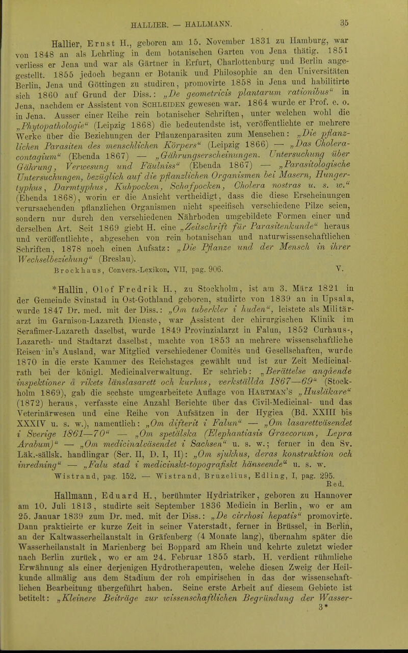 Hallier, Emst H., geboren am 15. November 1831 zu Hamburg, war von 1848 au als Lelirliug in dem botauischen Garteu von Jeua thätig. 1851 verliess er Jena und war als Gärtner in Erfurt, Charlotteuburg und Berlin auge- o-estellt. 1855 jedoch begann er Botanik und Philosopliie an den Universitäten Berlin, Jena und Göttingen zu studiren, promovirte 1858 in Jena und liabilitirte sich 1860 auf Grund der Diss.: „De geometricis plantarum rationibus in Jena, nachdem er Assistent von Schleiden gewesen war, 1864 wurde er Prof. e. o. in Jena. Ausser einer Reihe rein botanischer Schriften, unter welchen wohl die „PhytopatJiologie (Leipzig 1868) die bedeutendste ist, veröffentlichte er mehrere Werke über die Beziehungen der Pflanzenparasiten zum Menschen: „Die pflanz- lichen Parasiten des menschlichen Kö7'p>ers (Leipzig 1866) — „Das Oholera- contagium (Ebenda 1867) — „Gährungserscheinungen. Untersuchung über Gährung, Verioesimg und Fäulniss (Ebenda 1867) — „Parasitologische Untersuchungen, bezüglich auf die pflanzlichen Organismen bei Masern, Hunger- typhus, Darmtyphus, Kuhpocken, Schafpocken, Cholera nostras u. s. lo. (Ebenda 1868), worin er die Ansicht veritheidigt, dass die diese Erscheinungen verursachenden pflanzlichen Organismen nicht specifisch verschiedene Pilze seien, sondern nur durch den verschiedenen Nährboden umgebildete Formen einer und derselben Art. Seit 1869 giebt H. eine „Zeitschrift für Parasitenkunde heraus und veröffentlichte, abgesehen von rein botauischan und naturwissenschaftlichen Schriften, 1878 noch einen Aufsatz: „Die Pflanze und der Mensch in ihrer Wechselbeziehung (Breslau). Brock Ii aus, Convers.-Lexikon. VIT, pag. 906. V. *Hallill, Olof Fredrik H., zu Stockholm, ist am 3. März 1821 in der Gemeinde Svinstad in Ost-Gothland geboren, studirte von 1839 an in Upsala, wurde 1847 Dr. med. mit der Diss.: „Oin tuberkler i liuden, leistete als Militär- arzt im Garnison-Lazareth Dienste, war Assistent der chirurgischen Klinik im Serafimer-Lazareth daselbst, wurde 1849 Provinzialarzt in Falun, 1852 Curhaus-, Lazareth- und Stadtarzt daselbst, machte von 1853 an mehrere wissenschaftliche Reisen'in's Ausland, war Mitglied verschiedener Comites und Gesellschaften, wurde 1870 in die erste Kammer des Reichstages gewählt und ist zur Zeit Medicinal- rath bei der königl. MedicinalVerwaltung. Er schrieb: ^Berättelse angäende inspiektioner ä rikets länslasarett och kurhus, verkställda 1867—69 (Stock- holm 1869), gab die sechste umgearbeitete Auflage von Hartman's „Husläkare (1872) heraus, verfasste eine Anzahl Berichte über das Civil-Medicinal- und das Veterinärwesen und eine Reihe von Aufsätzen in der Hygiea (Bd. XXIII bis XXXIV u. s. w.), namentlich: „Gm difterit i Falun — „Gm lasarettväsendet i Svertge 1861—70 — „Gm spetälska (Elephantiasis Graecorum, Lepra Arabum) — „Gm medicinaloäsendet i Sachsen u. s. w.; ferner in den Sv. Läk.-sällsk. handlingar (Ser. II, D, I, II): „Gm sjukhus, deras konstruktion och inredning — „Falu stad i medicinskt-topografiskt hänseende'^ u. s. w. Wistrand, pag. 152. — Wistrand, Bruzelius, Edling, I, pag. 295. Red. Hallmanii, Eduard H., berühmter Hydriatriker, geboren zu Hannover am 10, Juli 1813, studirte seit September 1836 Medicin in Berlin, wo er am 25. Januar 1839 zum Dr, med, mit der Diss.: „De cirrhosi hepatis promovirte. Dann prakticirte er kurze Zeit in seiner Vaterstadt, ferner in Brüssel, in Berlin, an der Kaltwasserheilanstalt in Gräfenberg (4 Monate lang), übernahm später die Wasserheilanstalt in Marienberg bei Boppard am Rhein und kehrte zuletzt wieder nach Berlin zurück, wo er am 24. Februar 1855 starb. H. verdient rühmliche Erwähnung als einer derjenigen Hydrotherapeuten, welche diesen Zweig der Heil- kunde allmälig aus dem Stadium der roh empirischen in das der wissenschaft- lichen Bearbeitung übergeführt haben. Seine erste Arbeit auf diesem Gebiete ist betitelt: „Kleinere Beiträge zur xoissenschaftlichen Begründung der Wasser-