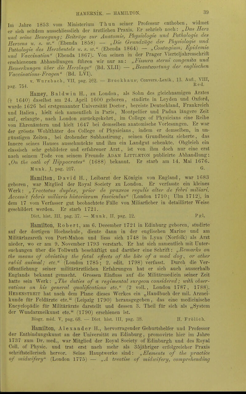 HAMERNIK. — HAMILTON. Ira Jahre 1853 vom Ministerium Tliuu seiner Professur enthoben, widmet er sich seitdem ausschliesslich der ärztlichen Praxis. Er schrieb noch: „Das Herz und seine Bewegung; Beitrüge zur Anatomie, Physiologie und Pathologie des Herzens u. s. w. (Ebenda 1858) — „Die Grundzüge der Physiologie und Pathologie des HerzheuteU u. s. to. (Ebenda 1864) — „Contagium, Epidemie und Vaccination (Ebenda 1867). Von seinen iu der Prager Vierteljahresschrift erschienenen Abhandlungen führen wir nur an: „Fissura sternt congenita und Bemerkungen über die Herzlage (Bd. XLII) — „Beantwortimg der englischen Vaccinations-Fragen (Bd. LVI). V Wurzbacli, VII, pag. 262. — Brockhaus- Convers.-Lexik., 13. Aufl., VIII, pag. 754. I^'''^- Hamey, Baldwin H., zu London, als Sohn des gleichnamigen Arztes (t 1640) daselbst am 24. April 1600 geboren, studirte in Leyden und Oxford, wurde 1626 bei erstgenannter Universität Doctor, bereiste Deutschland, Frankreich und Italien, hielt sich namentlich in Paris, Montpellier und Padua längere Zeit auf, erlangte, nach London zurückgekehrt, im College of Physicians eine Reihe von Ehrenämtern und hielt 1647 bei demselben anatomische Vorlesungen. Er war der grösste Wohlthäter des College of Physicians, indem er demselben, in un- günstigen Zeiten, bei drohender Subhastirung, seinen Grundbesitz sicherte, das Innere seines Hauses ausschmückte und ihm ein Landgut schenkte. Obgleich ein classisch sehr gebildeter und erfahrener Arzt, ist von ihm doch nur eine erst nach seinem Tode von seinem Freunde Adam Littleton publicirte Abhandlung: ^On the oath of Hippocrates (1688) bekannt. Er starb am 14. Mai 1676. Münk, I, pag. 207. Hamilton, David H., Leibarzt der Königin von England, war 1683 geboren, war Mitglied der Royal Society zu London. Er verfasste ein kleines Werk: „ Tractatus duplex^ prior de praxeos regulis alter de fehri miliari. Accessit fehris miliaris historiarum fascieulus (London 1710; Ulm 1712), in dem 17 vom Verfasser gut beobachtete Fälle von Miliarfieber in detaillirter Weise geschildert werden. Er starb 1721. Dict. bist. III, pag. 37. — Münk, IT, pag. 12. Pgl. Hamilton, Robert, am 6. December 1721 in Edinburg geboren, studirte auf der dortigen Hochschule, diente dann in der englischen Marine und am Militärlazareth von Port-Mahon und Hess sich 1748 in liynn (Norfolk) als Arzt nieder, wo er am 9. November 1793 verstarb. Er hat sieh namentlich mit Unter- suchungen über die Tollwuth beschäftigt und darüber eine Schrift: „Remarks on the means of obviating the fatal effects of the hite of a mad dog, or other rahid animal; etc. (London 1785; 2. edit. 1798) verfasst. Durch die Ver- öffentlichung seiner militärärztlichen Erfahrungen hat er sich auch ausserhalb Englands bekannt gemacht. Grossen Einfluss auf die Militärmedicin seiner Zeit hatte sein Werk: „ The duties of a regimental surgeon considered; with ohser- vations on his general quaUfications etc. (2 voll., London 1787, 1788). Hebenstreit hat nach dem Plane dieses Werkes ein „Handbuch der mil. Arznei- kunde für Feldärzte etc. (Leipzig 1790) herausgegeben, das eine medicinische Encyclopädie für Militärärzte darstellt und dessen 3. Theil für sich als „System der Wundarzneikunst etc. (1790) erschienen ist. Biogr. m6cl. V, pag. 68. — Dict. hist. III, pag. 38. H. Frölich. Hamilton, Alexander H., hervorragender Geburtshelfer und Professor der Entbindungskunst an der Universität zu Edinburg, promovirte hier im Jahre 1737 zum Dr. med., war Mitglied der Royal Society of Edinburgh und des Royal Coli, of Physic. und trat erst nach mehr als 35jähriger erfolgreicher Praxis schriftstellerisch hervor. Seine Hauptwerke sind: „Elements of the practice of midwifery (London 177b) — „A treatise of midwifery, comprehending