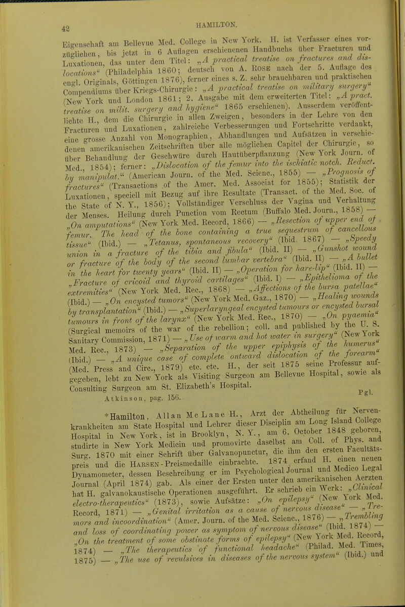 ^2 HAMILTON. Eigenschaft am Bellevue Med. College in New York. H. i«t VerfaBser eines vor- züR-lichen, bis jetzt in 6 Auflagen erschienenen Handbuchs iiber Fracturen und Luxationen, das unter dem Titel: practical treaüse an fractures and d^- /^^;L. (Philadelphia 1860; deutsch von A. Kose nach der 5 Auflage des cnToriginals, Göttingen 1876), ferner eines s. Z. sehr brauchbaren und praktischea Compendfums über Kriegs-Chirurgie: „A pracUcal treatise on nahtary supery mewYork und London 1861; 2. Ausgabe mit dem erweiterten Titel: pmc . \^aihe an müit. surgery and hycjiene^' 1865 erschienenj Ausserdem veroffent- ichte H dem die Chirurgie in allen Zweigen, besonders m der Lehre von den Fracturen und Luxationen, zahlreiche Verbesserungen und Fortschritte verdankt, eine grosse Anzahl von Monographien, Abhandlungen und Aufsätzen m verschie- denen amerikanischen Zeitschriften über alle möglichen Capitel der Cliirurgie, so über Behandlung der Geschwüre durch Hautüberpflanzung New York Journ. of Mod 1854V ferner: „Dislocation of the femur mto the tschaüc notch. Jieduct. hy mampJat  (American Journ. of the Med. Scienc., 1855) - „Prognose of /« Tran aetions of the Amer. Med. Associat for 1855); Statistik der Lux tionen,\peciell mit Bezug auf ihre Resultate (Transact. of the Med .^^^^^^^^^ the State of N. Y., 1856); Vollständiger Verschluss der Vagina und ^ erhaltung der Menses. Heilung durch Function vom Rectum (Buffalo Med. Journ., 1858) - On amvutations (New York Med. Record, 1866) - „ResecUon of upper end of femur. \he head of the hone containing a true ^^f^^^^^™ Q^Tdl ti\^ue flbid) — „Tetanus, spontaneous recovery (Ibid. 1867) — „l^peeay : a fractu;e of tke tkia and fihula (Ibid. II) - ^^^^^-^j or fracture of the hody of the second lumhar vertebra (Ibid.  / in the heart for tioenty years (Ibid. II) - „Operatton for hare-hp (Ibid. II) - Fracture of cricoidVnd thyroid cartilages (Ibid. I) - EpUheUoma of the ;i^^rmte (New York Med. Ree, 1868) - „Affections of the bursa patellae mlT- lon encysted tumors (New York Med. Gaz., 1870) - .^eahng v^ounds by transpantatioJ (Ibid.) - „Superlaryngeal encysted tumou^'s or ^'^^y^^^db-^^^^ tLoursin front ofthe larynx (New York Med. Ree, 1870) - P^a.ma (Surgical memoii-s of the war of the rebellion; coli, and published bj the U. S Saniiry Commission, 1871) - „ Use of rcar.n and hot water ^nsujry (Newlo k Med. Ree, 1873) - „Separation of the upper ep^phys^s of the humerus am) - „A unique case of complete ontward dislocatzon of Med Pres and Circ, 1879) etc. etc. H., der seit 1875 seine Professur auf- SeriebtTuN^^ als Visiting Surgeon am Bellevue Hospital, sowie als Consulting Surgeon am St. Elizabeth's Hospital. ^ ^ Atkinson, pag. 156.. ^Hamilton, Allan Mc Lane H., Arzt der Abtheilung für Nerven- krankheiten arst'at'e Hospital und Lehrer dieser Disciplin - ^o^^^^^^^^^^^^ Hospital in New York, ist in Brooklyn, N.Y. am 6. October ^^J^^^^'';^^^ studirte in New York Medicin und promovirte daselbst am Coli, of ^^Y^-J^^ Surg. 1870 mit einer Schrift über Galvanopunctur, die ihm den «^«ten Facu t.^ preis und die Ha KS ek - Preismedaille einbrachte. 1874 erfand H- ^en neuen Dynamometer, dessen Beschreibung er im P^y^^ologica Journal und Medu^o Leg^^ Jo^irnal (April 1874) gab. Als einer der Ersten unter den -^^^l^^^f'^'^.^ ^^^^^^ hat H. galianokaustische Operationen ausgeführt. Er schrieb ein ^erk. Win^ca^ electro-therapeutics (1873), sowie Aufsätze: „On epüepsy (Jsew loik Med. Record, 1871) - „Genital irritation as a cause of nercous disease   mors and incoordinatwn (Amer. Journ. of the Med. Scienc , 1876) ^[^'!^^ and loss of coordinating power as symptom f''^:f^^''\;^;'^^^^^^ „On the treatment of some obstinate forms of epdepsy^ m a T\me.' J874) - „The iherapeutics of functional headache (P^ad- Med- T^^ies 1875) _ „The use of revulsives in diseases ofthe nervom System (Ibia.J una