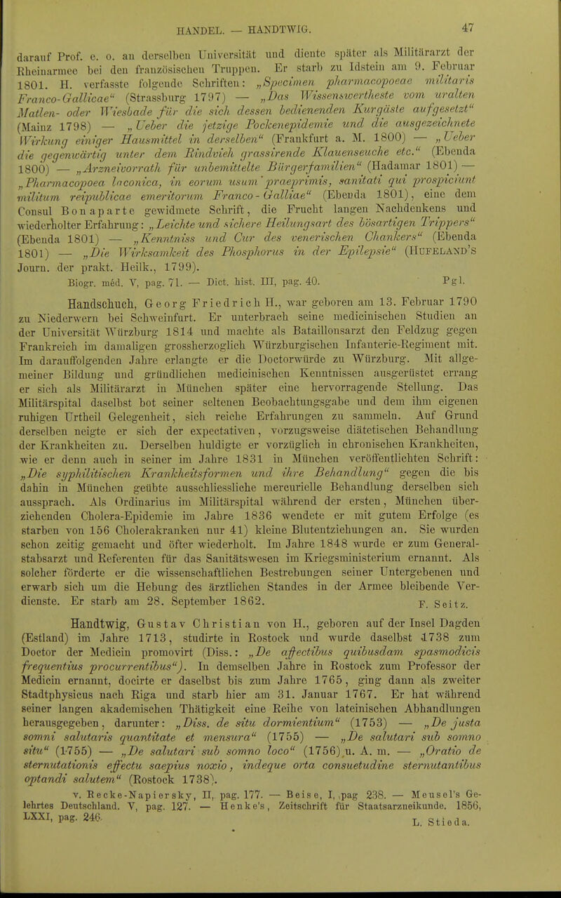 HANDEL. — HANDTWIG. darauf Prof. e. o. au derselben Universität und diente später als Militärarzt der Eheinarmeo bei den französischeu Truppeu. Er starb zu Idstein am 9. Februar 1801. H. verfasste folgende Schriften: „Specimen pharmac.opoeae müitaris Franco-Gallicae (Strassburg 1797) — „Dan Wtssemioertheste vom uralten Maden- oder Wiesbade für die sich dessen bedienenden Kurgäste aufgesetzt (Mainz 1798) — „ Ueber die jetzige Pochenepidemie und die ausgezeichnete Wirkung einiger Hausmittel in derselben (Frankfurt a. M. 1800) — „Ueber die gegemvärtig unter dem Rindvieh grassirende Klauenseuche etc. (Ebenda ISOÖ) — „Arzneivorrath für unbemittelte Bürgerfamilien (Hadamar 1801) — „Phannacopoea Inconica, in eorum usum'praeprimis, sanitati qui prospiciunt militum reipublicae emeritorum Franca - Galliae (Ebenda 1801), eine dem Consul Bon aparte gewidmete Schrift, die Frucht langen Nachdenkens und Aviederiiolter Erfahrung: „Leichte und fiichere Heilungsart des bösartigen Trippers (Ebenda 1801) — „Kenntniss und Cur des venerischen Ghanhers (Ebenda 1801) — „i)/e Wirksamkeit des Phosphorus in der E'pilepsie (Hdfeland's Journ. der prakt. Heilk., 1799). Biogr. med. V, pag. 71. — Dict. liist. III, pag. 40. Pgl. Handschucll, Georg Friedrich H., war geboren am 13. Februar 1790 zu Niederwern bei Schweinfurt. Er unterbrach seine medicinischen Studien an der Universität Würzburg 1814 und machte als Bataillonsarzt den Feldzug gegen Frankreich im damaligen grossherzoglich Würzburgischeu Infanterie-Regiment mit. Im darauffolgenden Jahre erlangte er die Doctorwtirde zu Wiirzburg. Mit allge- meiner Bildung und gründlichen medicinischen Kenntnissen ausgerüstet errang er sich als Militärarzt in München später eine hervorragende Stellung. Das Militärspital daselbst bot seiner seltenen Beobachtungsgabe imd dem ihm eigenen ruhigen Urtheil Gelegenheit, sich reiche Erfahrungen zu sammeln. Auf Grund derselben neigte er sich der expectativen, vorzugsweise diätetischen Behandlung der Krankheiten zu. Derselben huldigte er vorzüglich in chronischen Krankheiten, wie er denn auch in seiner im Jahre 1831 in München veröffentlichten Schrift: „Bie syphilitischen Krankheitsformen und ihre Behandlung gegeu die bis dahin in München geübte ausschliessliche mercurielle Behandlung derselben sich aussprach. Als Ordinarius im Militärspital während der ersten, München über- ziehenden Cholera-Epidemie im Jahre 1836 wendete er mit gutem Erfolge (es starben von 156 Cholerakranken nur 41) kleine Blutentziehungen an. Sie wurden schon zeitig gemacht und öfter wiederholt. Im Jahre 1848 wurde er zum General- stabsarzt imd Referenten für das Sanitätswesen im Kriegsministerium ernannt. Als solcher förderte er die wissenschaftlichen Bestrebungen seiner Untergebenen und erwarb sich um die Hebung des ärztlichen Standes in der Armee bleibende Ver- dienste. Er starb am 28. September 1862. p Seitz. Handtwig, Gustav Christian von H., geboren auf der Insel Dagden (Estland) im Jahre 1713, studirte in Rostock und wurde daselbst -1738 zum Doetor der Medicin promovirt (Diss.: „Be afectibus quibusdam spasmodicis frequentius procurrentibus). In demselben Jahre in Rostock zum Professor der Medicin ernannt, docirte er daselbst bis zum Jahre 1765, ging dann als zweiter Stadtphysicus nach Riga und starb hier am 31. Januar 1767. Er hat während seiner langen akademischen Thätigkeit eine Reihe von lateinischen Abhandlungen herausgegeben, darunter: „Diss. de situ dormientium (1753) — „Be justa somni salutai'is quantttate et mensura (1755) — „Be salutari sub somno situ (1-755) — „Be salutari sub somno loco (1756)_u. A. m. — „Oratio de sternutationis effectu saepius noxio, indeque oHa consuetudine sternutantibus optandi salutem (Rostock 1738). V. Eecke-Napiersky, II, pag. 177. — Beise, I, ,pag 238. — Meusel's Ge- lehrtes Deutschland. V, pag. 127. — Henke's, Zeitschrift für Staatsarzueikunde. 1856, LXXI, pag. 246. L. Stieda.