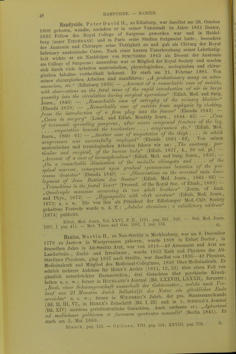 ^^g HANDYSIDE. — HANIUS. Handyside Peter David IL, zu Ediuburg-, war daselbst am 26. October 1808 ^eboreu, waudte, nachdem er in seiner Vaterstadt im Jahre 1831 Doctor, 1833 Fellow des Royal College of Surgeons geworden war und in Ileidcl- hPvo- runter Tiedemann) und in Paris seine Studien fortgesetzt hatte, besonders der'Anatomie nnd Chirurgie seine Thiltigkeit zu und gab als Chirurg der Royal Infirmary anatomische Curse. Nach einer kurzen Unterbrechung semer Lehrthatig- kdt wirkte er als Nachfolger von Steüthers 1863 als Docent der Anatomie am Collea-e of Surgeons; ausserdem war er Mitglied der Royal Society und machte li^h flnroh viele Arbeiten anatomischen, physiologischen, zoologischen und chiriir- Ichen Inhaltes vortheilhaft bekannt. Er starb am 21. Februar 1881. Von seinen chirurgischen Arbeiten sind anzuführen: „A prohationavii essay on osteo- aneurisvi, etc. (Edinburg 1833) - „Account of a remarhahle case of smcide, with ohsercations on the fatal issue of the rapid introduction of avr in larfje quantity into the Motion during surgical Operations (Edinb. Med. and Surg Journ 1840) — „Remarkable case of extroplnj of the unnary Hadder (Ebenda 1839) - „Remarhahle case of suicide from ^« % ^^'«f 5'' from the introduction of a firm ylug ^^^^^/^^^ /«^'^^^ «^^^ \Z Gases in surgery (Lond. and Edinb. Monthly Journ., 1844 - 45) J of traumatdc spread,i,xg gangrene after severe <^ompound frcu:tr.-e ofJ^e h^^^ arnputation beneath the trochanters .... acupressure etc. (Edinb. Med. TnnVn 1860 - 61) — „Anothe7' case of arnputation of the thgh m wluc/i «c;;4J«^^J e^^pioyed (Ebenda 1861 - 62). Von seinen .It^ischen und teratologischen Arbeiten fähren wir an: ^ f ^^^^my par- ticular and surgical, of the human body (Edinb. 1837, 4. 30 col pl) iLunt of a eise of lLnaphrodi.m (Edinb. Med. and Surg. Journ., 1835) - On a remarkable diminution of the medulla oblongata and ■■■■ of the vinal marrow, consequent upon gradual .pontaneous luxation of the pro- feTsus dentatus (Ebenda 1840) - „Obser.ations on the -^^rested t^in de^ lopment of Jean Battista dos Santos (Edinb. ^e^- J^^^^'^-', .^f ^„^^  7rransitiLinthefoetal heart (Proceed. f^l^^r^].^'^ „Quadruple mammae occurring m two adult ..ii^^r Med Jo^n Ja Phvf 1872) — , Eypospadia xoith cleft scrotum (Edmb. Med. Journ., r873) u 's w Die v'on ihm'^als Präsident der Edinburger Med.-Chir. Society gehaltene Festrede wurde u. d. T.: „Juhelee chronicon; a valedtctory address (1874) publicirt. , T TT 1 wvT P TT IPSl naa- 861 949 — Brit. Med. Journ. Edinb. Med. Journ. Vol. XXVI, P. II, IcbL, P'^|-' 1881, I, pag. 411. - Med. Tmies and Gaz. 1881, I, pag. 3d4. g. HanillS M a r ti n H., zu Neu-Strelitz in Mecklenburg, war am 8 December 1778 zu jZow in Westpr ussen geboren, wurde 1808 in Erfurt Doctor m Llelb Jahre in Alt-Strelitz Arzt, war von 1818-49 Armenarzt und Arzt am Landarbeits-, Zucht- und Irrenhause, wurde ^^^'^ ^^i^ll'^'^^^^ Strelitzer Phvsicats ging 1837 nach Strelitz, war daselbst von 1836-49 1 hysicus, schrieb mehrere Aufsätze für Horn's Archiv (1811, 12, 33) uDei emtn r.m Ä -terdrückter Harnsecretion, drei ,<^;tachteu ül.r ^.^^^^^^^^^ heiten u s. w.: ferner in Hufeland's Journal (Bd. LXXVIII, LXXXII), da^-unter. ^b 1er Schwangerschaft ausserhalb der Gebärmutter, wehhe nach Ver- lauf von 21 Monaten durch Selbsthülfe der Natur em 9l^fl''^>'\^^'^ deichte usw.: ferner in Wildberg's Jahrb. der ges. Staatsarzneikunde ßd I III, VI il ilENKE's Zeitschrift (Bd. I, III) und in Y. Siebold's Journa Bd. XIV) 'meistens gerichtsärztliche Gutachten. Auch verfosste er: , ^..m. ad medicinam politicam et foreusem spectantes nonnulh (Beilin 1841). starb am 3. Mai 1859. Blande, pag. 125. Gallisen, VlII, pag. 104; XXVIII, pag. 3*6- ^-