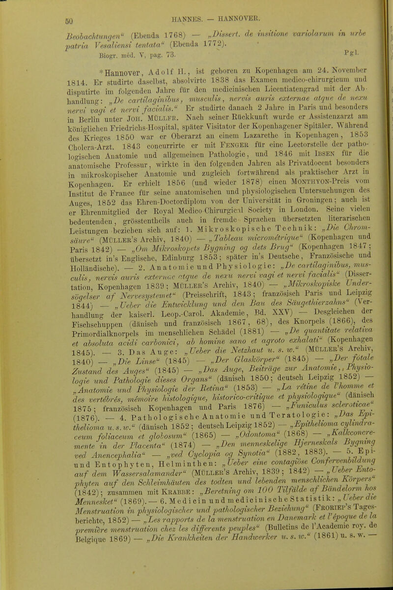 Beobacktiinge7i (Ebeuda 1768) — „Dissert. de insüione variolarum in urbe patria Vesaliensi tentata (Ebeuda 1772). Biogr. m6d. V, pag. 73.  ^e'- * Hannover, Adolf iL, ist g-oboreu zu Kopeuhagcn am 24. November 1814. Er studirte daselbst, absolvirte 1838 das Exameu medico-chirurgicum uud disputirte im folgeudeu Jahre für deu medicinisclien Licentiateug-rad mit der Ab- liaudluug: „De cartilaginibus, muscuUs, nervis auris externae atque de nexu nervi vagi et nei^vi facialis. Er studirte danacb 2 Jalire in Paris uud besonders in Berlin unter JOH. Müllfb. Nach seiner Rückkunft wurde er Assistenzarzt am königlichen Friedi-ichs-Hospital, später Visitator der Kopeuhagener Spitäler. Während des Krieges 1850 war er Oberarzt au einem Lazarethe in Kopenhagen, 1853 Cholera-Arzt. 1843 coucurrirte er mit Fenger für eine Lectorstelle der patho- logischen Auatomie uud allgemeinen Pathologie, uud 1846 mit iBSEN für die anatomische Professur, wirkte in den folgenden Jahren als Privatdocent besonders in mikroskopischer Anatomie uud zugleich fortwährend als praktischer Arzt in Kopenhagen. Er erhielt 1856 (uud wieder 1878) einen MONTHYON-Preis vom Institut de France für seine anatomischen und physiologischen Untersuchungen des Auges, 1852 das Ehren-Doctordiplom von der Universität in Groningen; auch ist er Ehrenmitglied der Royal Medieo Chirurgieal Society in London. Seine vielen bedeuteuden, grösstentheils auch in fremde Sprachen übersetzten literarischen Leistungen beziehen sich auf: 1. Mikr o sk o p i s c h e T e ch n i k : „Die Chrom- säure (Müller's Archiv, 1840) — „Tableau micrometrique (Kopenhagen und Paris 1842) — „Om Mikroslwpets Bygning og dets Brug (Kopenhagen 1847 ; übersetzt in's Englische, Edinburg 1853; später in's Deutsche, Französische und Holländische). — 2. A n a t o m i e u u d Ph y s i o 1 o g i e : „De cartdagimbus, mus- culis, nervis auris externae ntque de nexu nervi vagi et nervi facialis (Disser- tation, Kopenhagen 1839; Müller's Archiv, 1840) — „Mikroslwpishe Under- söqelser af Ber ve System et (Preisschrift, 1843; französisch Paris uud Leipzig 1844) — Ueber die Entwicklung und den Bau des SäugetJnerzahns (Ver- handlung der kaiserl. Leop.-Carol. Akademie, Bd. XXV) — Desgleichen der Fischschuppen (dänisch uud französisch 1867, 68), des Knorpels (1866) des Primordialknorpels im menschlichen Schädel (1881) — „De quantitate relativa et absoluta acidi carbonici, ab homine sano et agroto exhalati (Kopenhagen 1845) — 3 Das Auge: „TJeher die Netzhaut u. s. w. (Müller s Archiv, 1840) — „Die Linse (1845) — „Der Glaskörper (1845) - „Der fötale Zustand des Auges (1845) — „Das Auge, Beiträge zur Anatovne, ,Fhysio- loqie und Patholoqie dieses Organs (dänisch 1850; deutsch Leipzig 1852) - „Anatomie und Physiologie der Retina (1853) - „La retme de Ihomme et des vertSrSs, mimoire Mstologique, historico-critique et physiologique (dänisch 1875; französisch Kopenhagen und Paris 1876) - „Funiculus sclerottcae^ (1876) — 4. Pathologische Anatomie und Teratologie: „Vas J^i- thelioma u.s.w. (dänisch 1852; deutsch Leipzig 1852) - „Epithelioma cyUndra- ceum foliaceum et glolosum (1865) - „Odontoma (1868) - „Kalkconcre- mente in der Placenta (1874) — „Den menneskelige Bjerneskals Bygmng ved Anencephalia — „ved Gyclopia og Synotia (1882, 1883). — 5- -^Pl- undEutophyten,Helmiuthen: „üeber eine contagwse ConferveMdung auf dem Wasser Salamander (Müller's Archiv, 1839; 1842) — Leber i^nto-^ phyten auf den Schleimhäuten des todten und lebenden menschlichen Korpers (1842); zusammen mit Krabbe : „Beretning om 100 Tilfälde af Bändelorni hos Merinesket (1869).— 6.Medioin und medicinische Statistik: „Leberdie Menstruation in physiologischer und pathologischer Beziehung (Froriep S Tages- berichte, 1852) — „Les rapports de la menstruation en Danemark et l Spoque de La premih-e menstruation chez les differents peuples (Bulletins de l'Academie roy. de Belgique 1869) — „Die Krankheiten der Handwerker u. s. w. (1861) u. s. w.