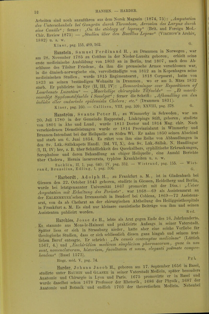 HANSEN. — HÄRDER. Arbeiten sind noch anzuführen ans dem Norslt Magazin (1874, 75): „Amputation des Unterschenkels bei Gangrän durch Thrombose, Arrosion des Larynx durch eine Canüle; ferner: „On the etiology of leprosif (Brit. and Foreign Med.- Chir. Review 1875) — „Studien über den Bacillus Leprae (Virchow's Archiv, 1882) u. s. w. Kiaer. pag. 155,489, 562. . Hanstein, Samuel Ferdinand H. , zu Drammen in Norwegen , war am 28. November 1785 zu Cottbus in der Nieder-Lausitz geboren, erhielt seine erste medicinische Ausbildung von 1803 an in Berlin, trat 1807, nach dem Ab- schlüsse des Tilsiter Friedens, da ihm die preussische Armee verschlossen war, in die dänisch-norwegische ein, vervollständigte von 1812 an in Kopenhagen seine medicinischen Studien, wurde 1815 Regimeutsarzt, 1818 Corpsarzt, hatte von 1823 an seinen beständigen Wohnsitz in Drammen, wo er am 5. März 1832 starb. Er publicirte im Eyr (II, III, IV): „Bemaerkninger over Repositionen af Laarbenets Luxation — „Maerkelige chirurgiske Tilfaelde — „Et maerk- vaerdigt Sycßomstilfaelde i Svaelget; ferner die Schrift: „Afhandhng om den indiske eller ondartede epidemiske Cholera; etc. (Drammen 1831). Kiaer, pag. 160. — Callisen, VIII, pag. 109; XXVIII, pag. 378. G. Hanström, Svante Peter H., zu Wimmerby in Schweden, war am 20 Juli 1780 in der Gemeinde Rappestad, Linköpings Stift, geboren, studirte von 1801 in Abo und Lund, wurde 1813 Doctor und 1814 Mag. chir. Nach verschiedenen Dienstleistungen wurde er 1814 Provinzialarzt in Wimmerby und Brunnen-Intendant bei der Heilquelle zu Södra Wi. Er nahm 1850 seinen Abschied lind starb am 6. Juni 1854. Es rührt von ihm eine Reihe von Abhandlungen in den Sv. Läk.-SällBkapets Handl. (Bd. VI, X), den Sv. Läk.-SäUsk. N. Handlingar (I II IV) her, z. B. über Schädlichkeit des Quecksilbers, syphilitische Erkrankungen, Scrophulose und deren Behandlung an obiger Heilquelle, eine Anzahl Berichte über Cholera, Hernia incarcerata, typhöse Krankheiten u. s. w. Sacklen, II, 1, pag. 640; IV, pag. 352. - Wistrand, pag. 155. — Wist- rand, Bruzelius, Edling, I, pag. 306. G. =^Harbordt, Adolph H., zu Frankfurt a. M., ist in Gladenbach bei Giessen den 22. October 1843 geboren, studirte in Glessen, Heidelberg und Berlin, wurde bei letztgenannter Universität 1867 promovirt mit der Diss.: „Ueber Amputation mit Erhaltung des Periosts , war 1868—69 als Assistenzarzt an der EBLENMEYER'schen Irrenanstalt in Bendorf bei Coblenz, 1869—72 Assistenz- arzt von da ab Chefarzt an der chirurgischen Abtheilung des Heiliggeisthospitals in Frankfurt a. M. Es sind nur kleinere casuistische Beiträge von ihm uud semen Assistenten publicirt worden. ßed. HarcMes, Josse de H., lebte als Arzt gegen Ende des 16. Jahrhunderts. Es stammte aus Mons-le-Hainaut und prakticirte Anfangs , in seiner Vaterstadt. Später Hess er sich in Strassburg nieder, hatte aber eine solche Vorhebe für theologische Studien, dass er sich schliesslich diesen ganz hingab und seinem arzt- lichen Beruf entsagte. Er schrieb: „De causis contemptae medicmae (Luttich 1567, 4.) und „Enchiridion medicitm simpUcmm pharmacorum, quae in usii sunt, nomenclaturam, historiam, facidtatem et usum, eleganti poemate compre- hendens (Basel 1573). ^ Biogr. möd. Y, pag. 74. ^ ' Härder, Johann Jacob H., geboren am 17. September 1656 in Ba^el, studirte unter Bauhin und Glaser in seiner Vaterstadt Medicin, später besonders Anatomie und Chirurgie in Lyon und Paris. 1675 promovirte er m Basel und ^urde daselbst schon 1678 Professor der Rhetorik, 1686 der Physik, .1687 der Anatomie und Botanik ' und endlich 1703 der theoretischen Medicin. Nebenbei \