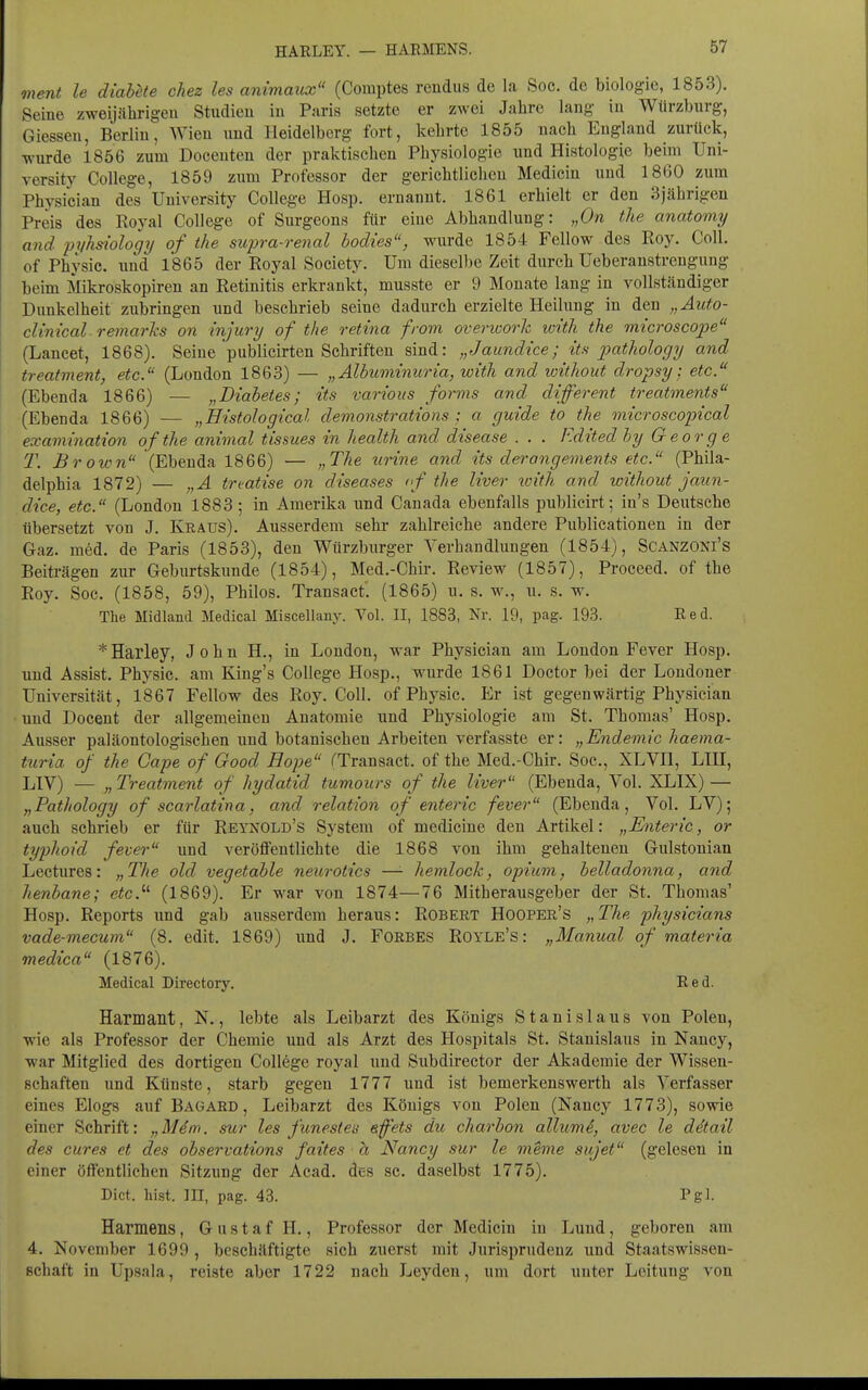 HAKLEY. — HAEMENS. ment le diabete chez les animaux (Coraptes reudus de la Soc. de biologic, 1853). Seine zweijährigen Studien in Paris setzte er zwei Jahre laug iu Würzburg, Giessen, Berliu, Wien und Heidelberg fort, kehrte 1855 uach England zurück, wurde 1856 zum Doceuten der praktischen Physiologie und Histologie beim Uni- versity College, 1859 zum Professor der gerichtlichen Mediciu und 1860 zum Physician des University College Hosp. ernannt. 1861 erhielt er den 3jährigen Preis des Royal College of Surgeons für eine Abhandlung: „On the anatomy and pyhsiology of the supra-renal bodies, wurde 1854 Fellow des Roy. Coli, of Physic. und 1865 der Royal Society. Um diesellje Zeit durch Ueberanstrengung beim Mikroskopiren an Retinitis erkrankt, musste er 9 Monate lang in vollständiger Dunkelheit zubringen und beschrieb seine dadurch erzielte Heilung in den „Auto- clinical remarhs on injury of the retina froni overioork wi'th the microscope (Laneet, 1868). Seine publicirten Schriften sind: „Jaundice; ü.h pathology and treatment, etc. (London 1863) — „Älbuminuria, with and without dropsy; etc. (Ebenda 1866) — „Diabetes; its various forms and different treatments (Ebenda 1866) — „Eistological demonstrations ; a guide to the microscopical examination o f the animal tissues in health and disease . . . F.dited by George T. Brown (Ebenda 1866) — „The tirine and its derangements etc. (Phila- delphia 1872) — „A treatise on diseases <•/ the liver loith and without jaun- dice, etc. (London 1883; in Amerika und Canada ebenfalls publieirt; in's Deutsche übersetzt von J. Kraus). Ausserdem sehi- zahlreiche andere Publicationen in der Gaz. med. de Paris (1853), den Würzburger Verhandlungen (1854), Scanzoni's Beiträgen zur Geburtskunde (1854), Med.-Chir. Review (1857), Proceed. of the Roy. Soc. (1858, 59), Philos. Transact. (1865) u. s. w., u. s. w. The Midland Medical Miscellany. Vol. II, 1883, Nr. 19, pag. 193. Red. * Harley, John H., in London, war Physician am London Fever Hosp. und Assist. Physic. am King's College Hosp., wurde 1861 Doctor bei der Londoner Universität, 1867 Fellow des Roy. Coli, of Physic. Er ist gegenwärtig Physician und Docent der allgemeinen Anatomie und Physiologie am St. Thomas' Hosp. Ausser paläontologischen und botanischen Arbeiten verfasste er: „Endemie haema- turia of the Cape of Good Hope i'Transact. of the Med.-Chir. Soc, XLVIl, LHI, LIV) — „Treatment of hydatid tumours of the liver (Ebenda, Vol. XLIX) — „Pathology of scarlatina, and relation of enteric fever (Ebenda, Vol. LV); auch schrieb er für Reynold's System of medicine den Artikel: „Thiteric, or typhoid fever und veröffentlichte die 1868 von ihm gehalteneu Gulstonian Lectnres: „Tlie old vegetable neurotics —- hemlock, opium, belladonna, and henbane; etc.''- (1869). Er war von 1874—76 Mitherausgeber der St. Thomas' Hosp. Reports und gab ausserdem heraus: Robert Hooper's „The physicians vade-mecum (8. edit. 1869) und J. FoRBES Royle's : „Manual of materia medica (1876). Medical Directory. Eed. Harmant, N., lebte als Leibarzt des Königs Stanislaus von Polen, wie als Professor der Chemie imd als Arzt des Hospitals St. Stanislaus in Nancy, war Mitglied des dortigen College royal und Subdirector der Akademie der Wissen- schaften und Künste, starb gegen 1777 und ist bemerkenswerth als Verfasser eines Elogs auf Baüard , Leibarzt des Königs von Polen (Nancy 1773), sowie einer Schrift: „Mdm. sur les funesteis effets du charbon allumS, avec le ddtail des eures et des observations faites h Nancy sur le oneme sujet (gelesen in einer öffentlichen Sitzung der Acad. des sc. daselbst 1775). Dict. hist. III, pag. 43. l'gl- Harmens, G u s t a f H., Professor der Medicin iu Luud, geboren am 4. November 1699 , beschäftigte sich zuerst mit Jurisprudenz und Staatswissen- Bchaft in Upsala, reiste aber 1722 nach Leyden, um dort unter Leitung von