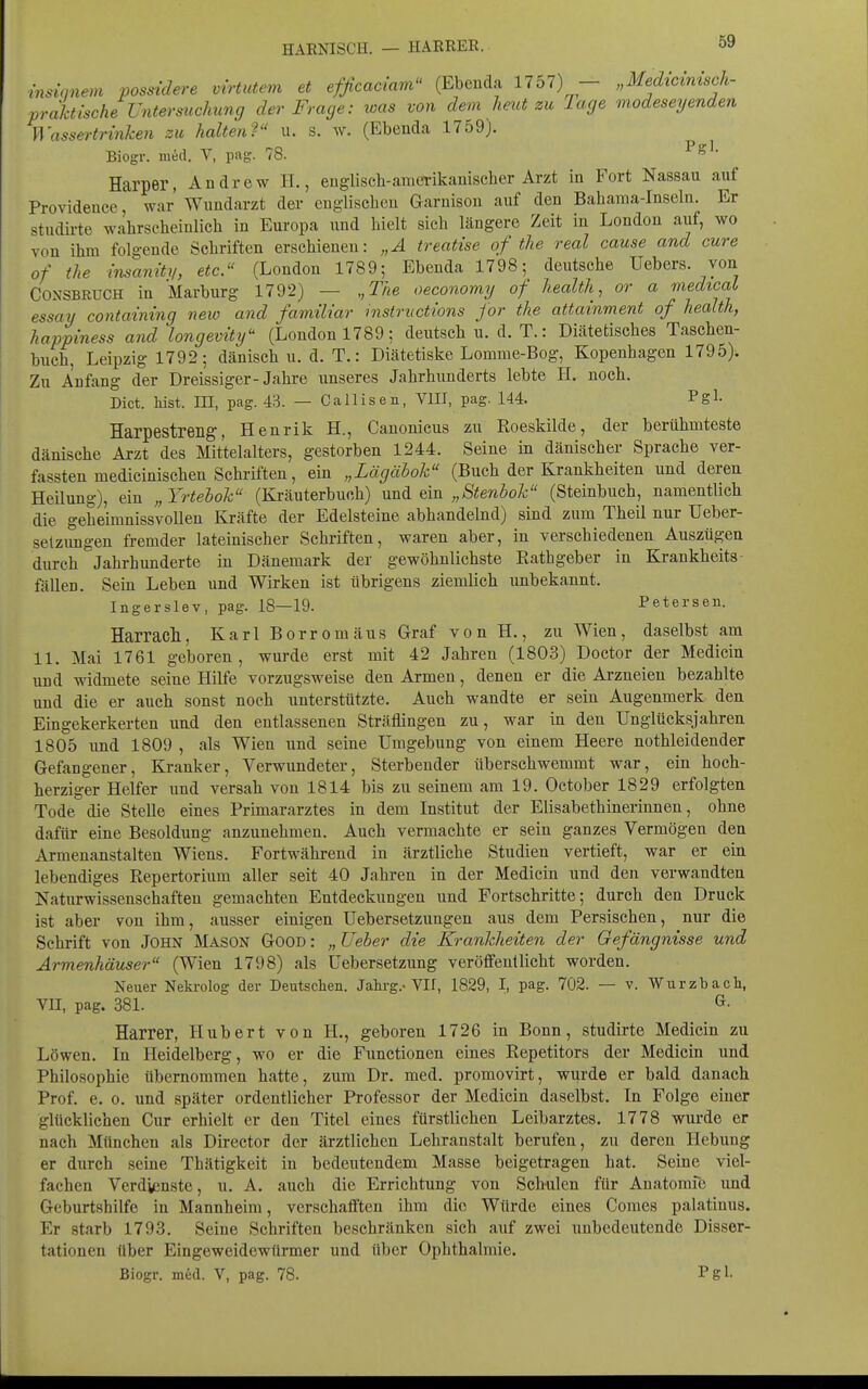 HARNISCH. — HARRER. mslonem possidere virtutem et efficaciam (Ebenda 1757) - „Medicvnisch- prahtische Untersuchung der Frage: was von dem heut zu Tage modeseyenden Wassertrinken zu halten? u. s. w. (Ebenda 1759). Biogr. med. V, pag. 78. Harper, Andrew H., euglisch-amcTikamscher Arzt in Fort Nassau auf Providence, war Wundarzt der englischen Garnison auf den Baharaa-Inseln. Er studii-te wahrscheinlich in Europa und hielt sich längere Zeit in London auf, wo von ihm folgende Schriften erschienen: „Ä treatise of the real cause and eure of the insaniti/, etc. (London 1789; Ebenda 1798; deutsche Uebers. von CONSBRUCH in Marburg 1792) — „The oeconomy of health, or a medicaL essay containing new and familiär Instructions jor the attainment of health, happiness and longevity (London 1789; deutsch u. d. T.: Diätetisches Taschen- buch, Leipzig 1792; dänisch u. d. T.: Diätetiske Lomme-Bog, Kopenhagen 1795). Zu Anfang der Dreissiger-Jahre unseres Jahrhunderts lebte H. noch. Dict. bist, in, pag. 43. — Callisen, VIII, pag. 144. Pgl- Harpestreng, Henrik H., Canonicus zu Roeskilde, der berühmteste dänische Arzt des Mittelalters, gestorben 1244. Seine in dänischer Sprache ver- fassten medicinischen Schriften, ein „Lägäbok (Buch der Krankheiten und deren Heilung), ein „Yrtebok (Kräuterbuch) „Stenbok (Steinbuch, namentbch die geheimnissvolleu Kräfte der Edelsteine abhandelnd) sind zum Theil nur Ueber- selzimgen fremder lateinischer Schriften, waren aber, in verschiedenen Auszügen durch Jahrhunderte in Dänemark der gewöhnlichste Ratbgeber in Krankheits- fällen. Sein Leben und Wirken ist übrigens ziemlich unbekannt. Ingerslev, pag. 18—19. Petersen. Harrach, Karl Borrom äus Graf von H., zu Wien, daselbst am 11. Mai 1761 geboren, wurde erst mit 42 Jahren (1803) Doctor der Medicin und widmete seine Hilfe vorzugsweise den Armen, denen er die Arzneien bezahlte und die er auch sonst noch unterstützte. Auch wandte er sein Augenmerk den Eingekerkerten und den entlassenen Sträflingen zu, war in den Unglücksjahren 1805 und 1809 , als Wien und seine Umgebung von einem Heere nothleidender Gefangener, Kranker, Verwundeter, Sterbender überschwemmt war, ein hoch- herziger Helfer und versah von 1814 bis zu seinem am 19. October 1829 erfolgten Tode die Stelle eines Primararztes in dem Institut der Elisabethinerinnen, ohne dafür eine Besoldung anzunehmen. Auch vermachte er sein ganzes Vermögen den Armenanstalten Wiens. Fortwährend in ärztliche Studien vertieft, war er ein lebendiges Repertorium aller seit 40 Jahren in der Medicin und den verwandten Naturwissenschaften gemachten Entdeckungen und Fortschritte; durch den Druck ist aber von ihm, ausser einigen Uebersetzungen aus dem Persischen, nur die Schrift von John Mason Good : „ Ueher die Krankheiten der Gefängnisse und Armenhäuser (Wien 1798) als üebersetzung veröffentlicht worden. Neuer Nekrolog der Deutschen. Jahi-g.-VII, 1829, I, pag. 702. — v. Wurzbach, VII, pag. 381. Harrer, Hubert von H., geboren 1726 in Bonn, studirte Medicin zu Löwen. In Heidelberg, wo er die Functionen eines Repetitors der Medicin und Philosophie übernommen hatte, zum Dr. med. promovirt, wurde er bald danach Prof. e. 0. und später ordentlicher Professor der Medicin daselbst. In Folge einer glücklichen Cur erhielt er den Titel eines fürstlichen Leibarztes. 1778 wurde er nach München als Director der ärztlichen Lehranstalt berufen, zu deren Hebung er durch seine Thätigkeit in bedeutendem Masse beigetragen hat. Seine viel- fachen Verdienste, u. A. auch die Errichtung von Schulen für Anatomfe und Geburtshilfe in Mannheim, verschafften ihm die Würde eines Comes palatinus. Er starb 1793. Seine Schriften beschränken sich auf zwei unbedeutende Disser- tationen über Eingeweidewürmer und über Ophthalmie. Biogr. m6d. V, pag. 78. Pgl-