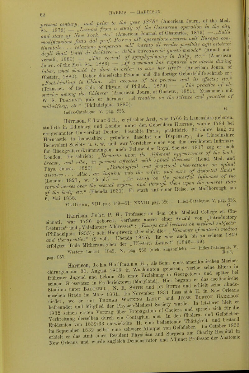 present Century, and prior to the year 1878^' (American Journ. of the Med. ^1 Tft7q^ — Lessons from a study of the Caesarean Operation m the city '/ZlKfNew Yo^Vetc. (American Journal of Obstetricß, 1879) -.„Sulla Ztd$f:Jnef:ta^^^^^^ Porro all' opera^one cesarea nell' Europa con- Zentale . . . relazione preparata coli' intento d^^ render possMe agh ostetrici 2nn \nl'! Uniti dl decidere se debha introdurvist questo mßlodo (Annali uni- vtSi 1880) - of syrnphysioto^ny in Italy etc. (An.erican versau, loo; _ Jf a looman has ruptiired her uterus during irE;^ '^^ in ölr to save her lifef (Ameriean Journ. of Seir 1^80) Ueber eMnesische Frauen und die dortige Geburtshilfe schneb er : F^f-Mnding in China. An account of the process and Us effects; etc. (Tv 'LZt of the Coli, of Physic. of Philad., 1879) - „The practxce of oh- ^tetZ lnlg the Chinese (Ameriean Journ. of Obstetr., 1881). Zusammen m.t W. S PLAYFAIE gab er heraus: „A treatise on the science and practzce of midwifery, etc. (Philadelphia 1880). ^ ludex-Catalogue. V, pag. 855. Härrison, Edward H., englischer Arzt, war 1766 in Lancashire geboren, studirte irEdfnbürg und London unter den Gebrüdern Hdktee wurde 1784 bei er ttnan^^^^^ besuchte Paris, prakticirte 30 Jahre lang zu Hornc Jle in Lancashire, gründete daselbst ein Dispensary, die Lincolnshire nt So\i^; u. s. w! und war Vorsteher einer von '^^^^^^^'^^^^^^^ für Rück^ratsverkrümmungen, auch Fellow der Royal Society. 1817 ^^^f Lonct:^Er schrieb: „Re^arks u,on the^ different m^—J ^^/^^^ breast and ribs, in persons afected with spmal diseases (Lond. Med. and Phvs Joarn 820) - „Pathological and practical observations on ..pinal diseases Also an i^m into the origin and eure of d^torted hmbs flnTZ 1827 w 15 V\) - ,An essay on the powerful tnfluence of the ^l^^JoJ-t^s^al Organs, and'through ^^^^.^Pon^^^J^:^^ of the body etc. (Ebenda 1831). Er starb auf einer Reise, zu Mailborough am 'c!msen, VIII, pag. M9-51; XXYIII, pag. 386. - Inde.-Catalogue. Y, pag. 856. TTarrison John P H., Professor an dem Ohio Medical College zu Cin- and therapeutic? (2 voll., JiDenaa io^tu;. xj erfolgten Tode Mitherausgeber der „Western Lancet l^^*^-*») Western Lancet. 1849, X, pag. 266 (nicht .uganghch). - Inde.-Catalo^ue^^N. pag. 857. Harrison John Hoffmann H., als Sohn eines amerikanischen Marine- seinem Grossvater - Jfericktown W -^.^^^ ^^^^ Studium unter Baltzell, N. R. Smith und ^^^u ^^^^^^ mischen Grade im März 1831. Im November 1831 hess sicli tt m nieder, wo er mit Thomas Watkins Leigh und Jesse B^^J^^^^^ befreuidet und Mitglied der Physico-Medical «o-ty -^^^^^^^ 1832 seinen ersten Vortrag über Propagation of Cholera ^^J'P^^^^^^ Gelbfieber- Verbreitung derselben durch ein Contagium aus. In den S^^^^^^^.^^^^^^^^^^^^ Epidemien von 1832/33 entwickelte H. eine ^^^«f ™f oXber 1833 im September 1832 selbst eine «^bwere Attaque von Gelbfieher. l^n^^^^ erhielt er das Amt eines Resident Physician '-»^^ f/f^^« '^,,f^^^^^^^^^^^ New Orleans und wurde zugleich Demonstrator und Adjunct Protessor Qer