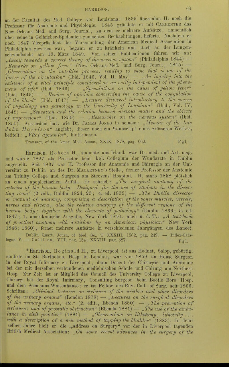 au der Faciiltät des Med. College vou Louisiana. 1835 übernahm TT. noch die Professur für Anatomie und Physiologie. 1845 gründete er mit Carpenter das New Orleans Med. and Surg. Journal, zu dem er mehrere Aufsätze, namentlich über seine in Gelbfieber-Epidemieu gemachten Beobachtungen, lieferte. Kaehdem er noch 1847 Vicepräsident der Versammlung der American Medical Association in Philadelphia gewesen war, begann er zu kränkeln und starb an der Lungen- schwindsucht am 19. März 1849. Von seinen Publicationcn führen wir an: „Essay towards a correct theory of the nervous system (Philadelphia 1844) — ^Remarks on yellow fever (New Orleans Med. und Surg. Journ., 1845) — „Ohservations on the nutritive process: tending to shoio that is one of the forces of the circulation (Ibid. 1846, Vol. II, May) — „An inquiry into the existence of a vital principle conside7'ed as an entity independent of the pheno- mena of life (Ibid. 1846) — „Speculations on the cause of yelloio fever (Ibid. 1845) — „Beview of opinions concerning the cause of the coagulation of the hiood (Ibid. 1847) — „Lecture delivered introductory to the coiirse of physiology and pathology in the TJniversüy of Louisiana (Ibid., Vol. IV, 1848) — „Sensation and the relation hetween nervous matter and the ohjects of impressions (Ibid. 1850) — „Eesearches on the nervous System (Ibid. 1850). Ausserdem hat, wie Dr. James Jones in seinem: „Memoir of the late John Harris on angiebt, dieser noch ein Manuscript eines grösseren Werkes, betitelt: „Vital dynamics, hinterlassen. Transact. of tte Amer. Med. Assoc, XXIX, 1878, pag. 662. Pgl. Harrison, Robert H., stammte aus Irland, war Dr. med. und Art. mag. und wurde 1827 als Prosector beim kgi. CoUegium der Wundärzte in Dublin angestellt. Seit 1837 war H. Professor der Anatomie und Chirurgie an der Uni- versität zu Dublin an des Dr. Macartney's Stelle, ferner Professor der Anatomie am Trinity College und Surgeon am Steevens' Hospital. H. starb 1858 plötzlich an einem apoplectischen Anfall. Er schrieb: „ The surgical anatomy of the arteries of the human hody. Designed for the use of students in the dissec- ting room (2 voll., Dublin 1824, 25; 4. ed. 1839) — „The Dublin dissector or manual of anatomy, comprising a description of the bones muscles, vessels, nei'ves and viscera, also the relative anatomy of the different regions of the human hody; together with the elements of pathology (Dublin 1836; 5. ed. 1847; 1. amerikanische Ausgabe, New York 1840, auch u. d. T.: „A text-hooh of practical anatomy loith additions by an American physician New York 1848; 1860), ferner mehrere Aufsätze in verschiedenen Jahrgängen des Lancet. Dublin Quart. Journ. of Med. Sc, T. XXXIII, 1862, pag. 249. — Index-Gata- logue. V. — Callisen, VIII, pag. 154; XXVIII, pag. 387. Pgl. * Harrison, Reginald H., zu Liverpool, ist aus Hodnet, Salop, gebürtig, studirte im St. Bartholom. Hosp. in London, war von 1859 an House Surgeon in der Royal Infirmary zu Liverpool, dann Docent der Chirurgie und Anatomie bei der mit derselben verbundenen medicinischen Schule und Chirurg am Northern Hosp. Zur Zeit ist er Mitglied des Council des University College zu Liverpool, Chirurg bei der Royal Infirmary, Consulting Surgeon beim Bootle Boro' Hosp. und dem Seemanns-Waisenhause; er ist Fellow des Roy. Coli, of Surg. seit 1&66. Schriften: „Glinical lectures on stricture of the Urethra and other disorders of the urinary organs (London 1878) — „Lectures on the surgical disorders of the urinary organs, etc. (2. edit., Ebenda 1880) — „The prevention of stricture; and of prostatic obstruction (Ebenda 1881) — „The use of the amhi- lance in civil practice (1881) — „Observations on lithotomy, lithotrity . . . with a description of a new method of tapping the bladder (1883). In dem- selben Jahre hielt er die „Address on Surgery vor der in Liverpool tagenden British Medical Association: „On some recent advances in the surgery of the