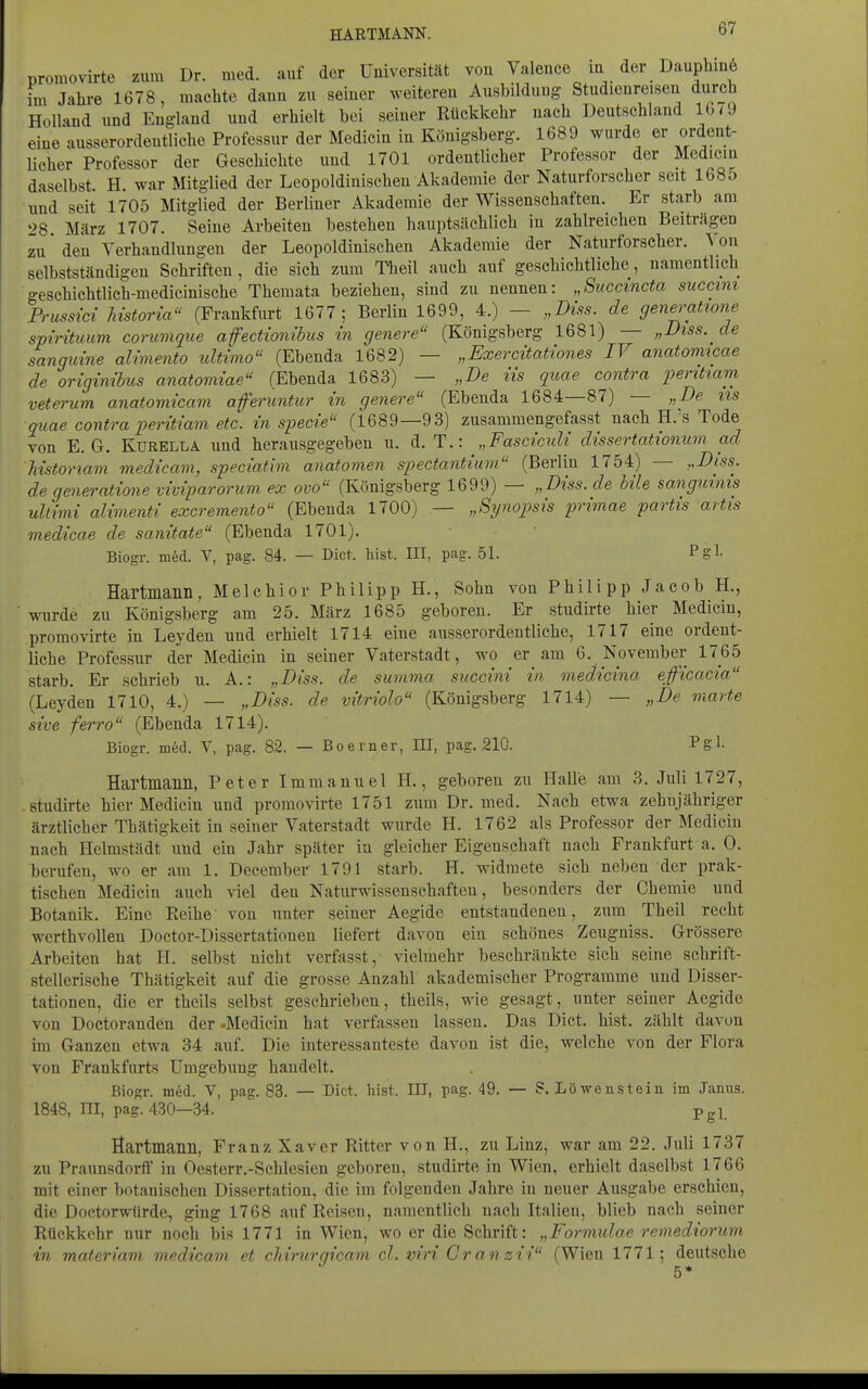 promovirte zum Dr. med. auf der Universität vou Valeuce iu der Daupbinö im Jahre 1678, machte dauu zu seiner weiteren Ausbildung Studienreisen dur_ch Holland und England und erhielt bei seiner Rückkehr nach Deutschland l(./9 eine ausserordentliche Professur der Medicin in Königsberg. 1689 wurde er ordent- licher Professor der Geschichte und 1701 ordentlicher Professor der Mediciu daselbst. H. war Mitglied der Leopoldinischeu Akademie der Naturforscher seit 1685 und seit 1705 Mitglied der Berliner Akademie der Wissenschaften. Er starb am 28. März 1707. Seine Arbeiten bestehen hauptsächlich in zahlreichen Beiträgen zu' den Verhandlungen der Leopoldinischen Akademie der Naturforscher. \ on selbstständigen Schriften , die sich zum Tlieil auch auf geschichtliche, namentlich geschichtlich-medicinische Themata beziehen, sind zu nennen: „Succtncta succim Prussici Mstoria (Frankfurt 1677; Berlin 1699, 4.) — „Biss. de generattone spirituum conwique afectionibus in genere (Königsberg 1681) — „Diss. de sangmne aUmento ultimo (Ebenda 1682) — „Exercitationes IV anatomicae de originibus anatomiae (Ebenda 1683) — „De iis quae contra peritiam veterum anatomicam aferimtur in genere (Ebenda 1684—87) — „De iis quae contra peritiam etc. in specie (1689—93) zusammengefasst nach H.'s Tode von E.G. Kurella und herausgegeben u. d. T.: „Fasciculi dissertationum ad Mstonam medicam, speciatim anatomen spectantium (Berlin 1754) — „Diss. de generatione viviparorum ex ovo (Königsberg 1699) — „Diss. de bile sanguinis Ultimi alimenti excremento (Ebenda 1700) — „Synopsis primae partis artis medicae de sanitate (Ebenda 1701). Biogr. med. V, pag. 84. — Dict. bist. III, pag. 51. Pgl- Hartmann, Melchior Philipp H., Sohn von Philipp Jacob H., wurde zu Königsberg am 25. März 1685 geboren. Er studirte hier Medicin, promovirte in Leyden und erhielt 1714 eine ausserordentliche, 1717 eine ordent- liche Professur der Medicin in seiner Vaterstadt, wo er am 6, November 1765 starb. Er schrieb u. A.: „Diss. de summa succini in medicina eficacia (Leyden 1710, 4.) — „Diss. de vitriolo (Königsberg 1714) — „De inarte sive ferro (Ebenda 1714). Biogr. med. V, pag. 82. — Boerner, ni, pag. 210. Pgl- Hartmann, Peter Immanuel H., geboreu zu Halle am 3. Juli 1727, studirte hier Medicin und promovirte 1751 zum Dr. med. Nach etwa zehnjähriger ärztlicher Thätigkeit in seiner Vaterstadt wurde H. 1762 als Professor der Mediciu nach Helmstädt und ein Jahr später in gleicher Eigenschaft nach Frankfurt a. 0. berufen, wo er am 1. December 1791 starb. H. widmete sich neben der prak- tischen Medicin auch viel den Naturwissenschaften, besonders der Chemie und Botanik. Eine Reihe von unter seiner Aegide entstandenen, zum Theil recht werthvollen Doctor-Dissertationen liefert davon ein schönes Zeugniss. Grössere Arbeiten hat H. selbst nicht verfasst, vielmehr beschränkte sich seine schrift- stellerische Thätigkeit auf die grosse Anzahl akademischer Programme und Disser- tationen, die er theils selbst geschrieben, theils, wie gesagt, unter seiner Aegide von Doctoranden der -Medicin hat verfassen lassen. Das Dict. bist, zählt davon im Ganzen etwa 34 auf. Die interessanteste davon ist die, welche von der Flora von Frankfurts Umgebung handelt. Biogr. med. V, pag. 83. — Dict. liist. III, pag. 49. — ?. Löwenstein im Jamis. 1848, III, pag. 430—34. Pgl. Hartmann, Franz Xaver Ritter von H., zu Linz, war am 22. Juli 1737 zu Praunsdorif in Oesterr.-Schlesien geboren, studirte in Wien, erhielt daselbst 1766 mit einer botanischen Dissertation, die im folgenden Jahre in neuer Ausgabe erschien, die Doctorwtirde, ging 1768 auf Reisen, namentlich nach Italien, blieb nach seiner Rückkehr nur noch bis 1771 in Wien, wo er die Schrift: „Formidae remediorum in materiam medicam et rhirnrm'cam cl.viriCranzii (Wien 1771; deutsche 5*