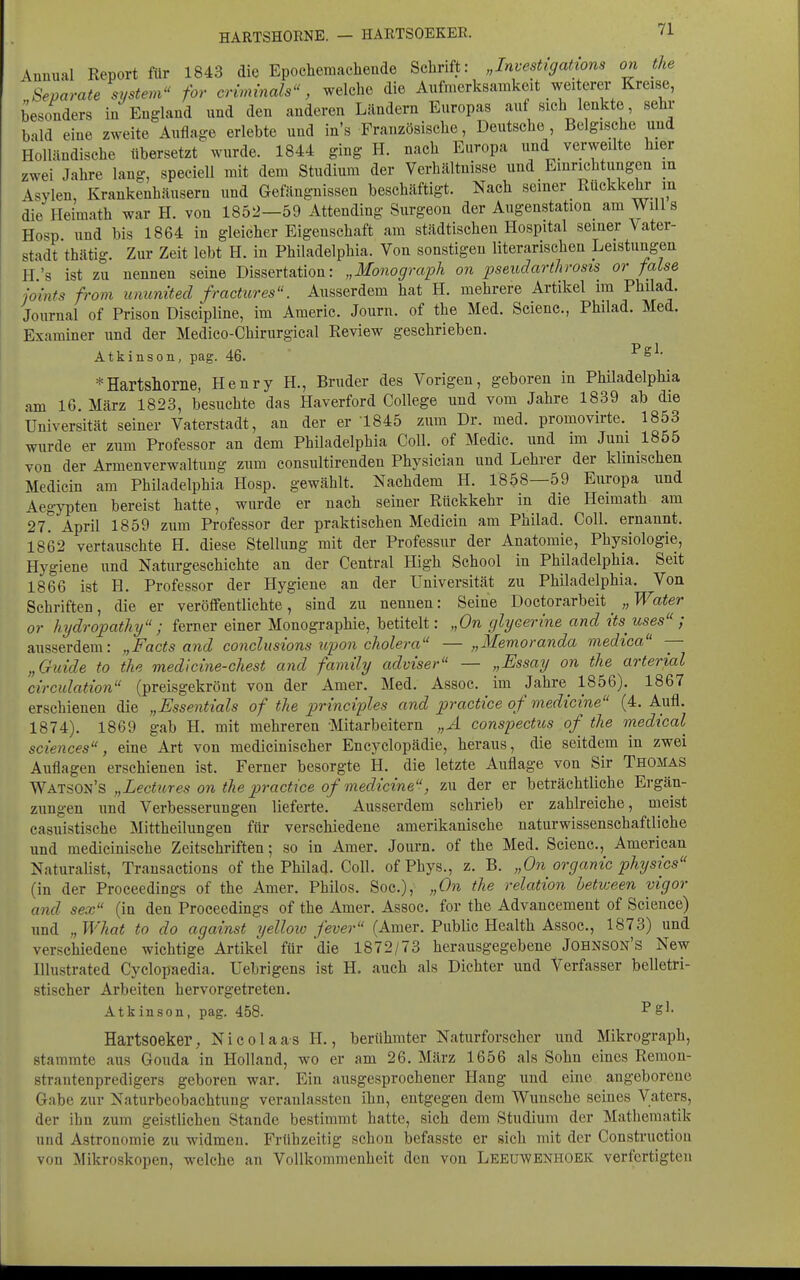 Annual Report ftir 1843 die Epochemachende Schrift: „Investigations on the Separate System for criminals, welche die Aufmerksamkeit weiterer Kreise, besonders in England und den anderen Ländern Europas auf sich lenkte, sein- bald eine zweite Auflage erlebte und in's Französische, Deutsche, Belgische und Holländische übersetzt wurde. 1844 ging H. nach Europa und verweilte hier zwei Jahre lang, speciell mit dem Studium der Verhältnisse und Einrichtungen in Asylen, Krankenhäusern und Gefängnissen beschäftigt. Nach seiner Rückkehr m die Heimath war H. von 1852—59 Attending Surgeou der Augenstation am Will 3 Hosp und bis 1864 in gleicher Eigenschaft am städtischen Hospital seiner Vater- stadt thätig. Zur Zeit lebt H. in Philadelphia. Von sonstigen literarischen Leistungen H's ist zu nennen seine Dissertation: „MoJiograph on pseudarthrosis or faLse joints from uminited fractures. Ausserdem hat H. mehrere Artikel im Philad. Journal of Prison Discipline, im Americ. Journ. of the Med. Scienc, Philad. Med. Examiner und der Medico-Chirurgical Review geschrieben. Atkinson, pag. 46. ^  *Hartsllorne, Henry H., Bruder des Vorigen, geboren in Philadelphia am IG. März 1823, besuchte das Haverford College und vom Jahre 1839 ab die Universität seiner Vaterstadt, an der er 1845 zum Dr. med. promovirte. 1853 wurde er zum Professor an dem Philadelphia Coli, of Medic. und im Juni 1855 von der Armenverwaltung zum consultirenden Physician und Lehrer der klinischen Medicin am Philadelphia Hosp. gewählt. Nachdem H. 1858—59 Europa und Aegypten bereist hatte, wurde er nach seiner Rückkehr in die Heimath am 27. April 1859 zum Professor der praktischen Medicin am Philad. Coli, ernannt. 1862 vertauschte H. diese Stellung mit der Professur der Anatomie, Physiologie, Hygiene und Naturgeschichte an der Central High School in Philadelphia. Seit 1866 ist H. Professor der Hygiene an der Universität zu Philadelphia. Von Schriften, die er veröffentlichte, sind zu nennen: Seine Doctorarbeit „Water or hydropathy ; ferner einer Monographie, betitelt: „On glyeerine and itsuses ; ausserdem: „Facts and conclusions upon cholera — „Memoranda medtca — „Gtiide to the medlcine-chest and family adviser — „Essay on the arterial circulation (preisgekrönt von der Amer. Med. Assoc. im Jahre^ 1856). 1867 erschienen die „Essentials of the principles and practice of medicine (4. Aufl. 1874). 1869 gab H. mit mehreren Mitarbeitern „A conspectiis of the medical sciences, eine Art von medicinischer Encyclopädie, heraus, die seitdem in zwei Auflagen erschienen ist. Ferner besorgte H. die letzte Auflage von Sir Thomas Watson's „Lecttires on the practice of medicine, zu der er beträchtliche Ergän- zungen und Verbesserungen lieferte. Ausserdem schrieb er zahlreiche, meist casuistische Mittheilungen für verschiedene amerikanische naturwissenschaftliche und medicinische Zeitschriften; so in Amer. Journ. of the Med. Scienc, American Naturalist, Trausactions of the Philad. Coli. ofPhys., z. B. „On organic physics (in der Proceedings of the Amer. Philos. Soc), „On the relation hetween vigor and sex (in den Proceedings of the Amer. Assoc. for the Advancement of Science) und „What to do against yelloio fever (Amer. Public Health Assoc, 1873) und verschiedene wichtige Artikel für die 1872/73 herausgegebene Jobnson's New Illustrated Cyclopaedia. Uebrigens ist H. auch als Dichter und Verfasser belletri- stischer Arbeiten hervorgetreten. Atkinson, pag. 458. -^S'- Hartsoeker, Nicolaas H., berühmter Naturforscher und Mikrograph, stammte aus Gouda in Holland, wo er am 26. März 1656 als Sohn eines Reraon- strantenpredigers geboren war. Ein ausgesprochener Hang iiud eine angeborene Gabe zur Naturbeobachtung veranlassten ihn, entgegen dem Wunsche seines Vaters, der ihn zum geistlichen Stande bestimmt hatte, sich dem Studium der Mathematik und Astronomie zu widmen. Frühzeitig schon befasste er sich mit der Construction von Mikroskopen, welche an Vollkommenheit den von Leeuwenhoek verfertigten