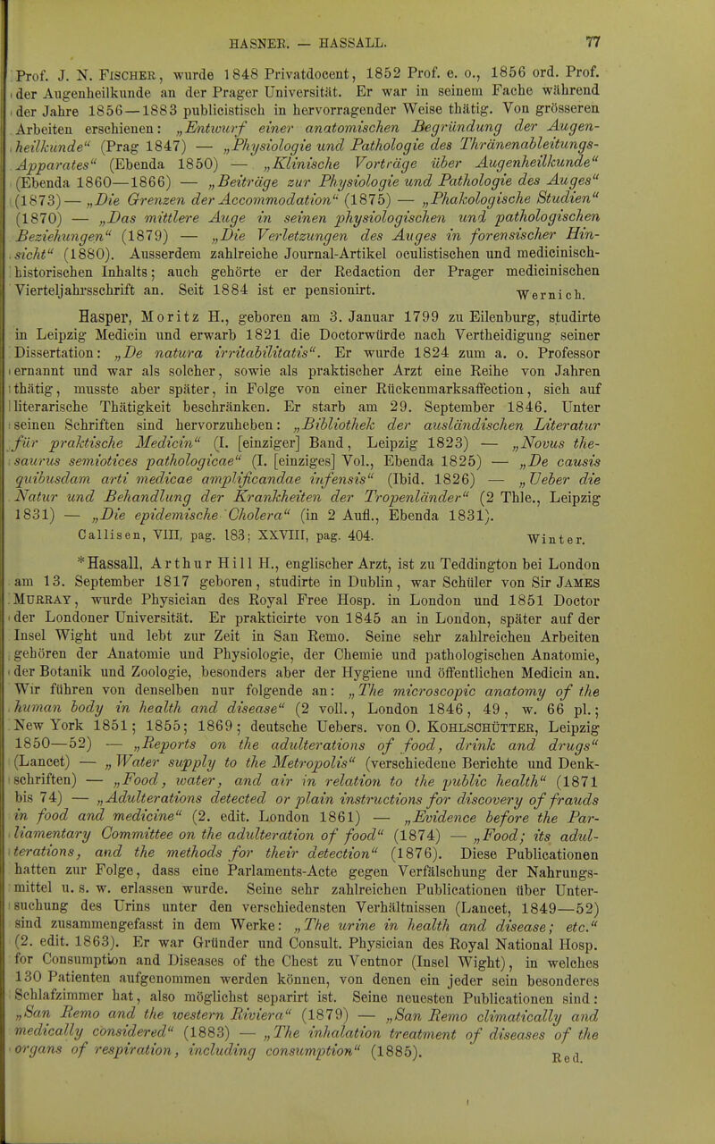 :Prof. J. N. Fischer, wurde 1848 Privatdoeent, 1852 Prof. e. o., 1856 ord. Prof. I der Augenheilkunde an der Prager Universität. Er war in seinem Fache während ■ der Jahre 1856 —1883 publicistisch in hervorragender Weise thätig. Von grösseren Arbeiten erschienen: „Entwurf einer anatomischen Begründung der Augen- ,heilkunde (Prag 1847) — „Physiologie und Pathologie des Thränenableitungs- Apparates (Ebenda 1850) — „Klinische Vorträge über Augenheilkunde (Ebenda 1860—1866) — „Beiträge zur Physiologie und Pathologie des Auges (1873)— „Die Grenzen der Accommodation (1875) — „Phakologische Studien (1870) — „Das mittlere Auge in seinen physiologischen und pathologischen Beziehungen (1879) — „Die Verletzungen des Auges in forensischer Hin- .sieht (1880). Ausserdem zahlreiche Journal-Artikel oculistischen und medicinisch- ; historischen Inhalts; auch gehörte er der Redaction der Prager medicinischen ■ Vierteljahrsschrift an. Seit 1884 ist er pensionirt. ■Wernich. Hasper, Moritz H., geboren am 3. Januar 1799 zu Eilenburg, studirte in Leipzig Medicin und erwarb 1821 die Doctorwürde nach Vertheidigung seiner Dissertation: „De natura irritabilitatis. Er wurde 1824 zum a. o. Professor Iernannt und war als solcher, sowie als praktischer Arzt eine Reihe von Jahren I thätig, musste aber später, in Folge von einer Rückenmarksaffection, sich auf Iliterarische Thätigkeit beschränken. Er starb am 29. September 1846. Unter :seinen Schriften sind hervorzuheben: „Bibliothek der ausländischen Literatur für praktische Medicin (1. [einziger] Band, Leipzig 1823) — „Novus the- saurus semiotices pathologicae (I, [einziges] Vol., Ebenda 1825) — „De causis quibusdam arti medicae amplificandae infensis (Ibid. 1826) — „ XJeber die Natur und Behandlung der Krankheiten der Tropenländer (2 Thle., Leipzig 1831) — „Die epidemische 'Cholera (in 2 Aufl., Ebenda 1831). Callisen, VIII, pag. 183; XXVIir, pag. 404. Winter. * Hassall, Arthur Hill H., englischer Arzt, ist zu Teddington bei London am 13. September 1817 geboren, studirte in Dublin, war Schüler von Sir James iMURRAY, wurde Physician des Royal Free Hosp. in London und 1851 Doctor 'der Londoner Universität. Er prakticirte von 1845 an in London, später auf der Insel Wight und lebt zur Zeit in San Remo. Seine sehr zahlreichen Arbeiten ; gehören der Anatomie und Physiologie, der Chemie und pathologischen Anatomie, I der Botanik und Zoologie, besonders aber der Hygiene und öffentlichen Medicin an. Wir führen von denselben nur folgende an: „ The microscopic anatomy of the human body in health and disease (2 voll., London 1846, 49, w. 66 pl.; KewYork 1851; 1855; 1869; deutsche Uebers. von 0. Kohlschütter, Leipzig 1850—52) — „Reports on the adulterations of food, drink and drugs I (Lancet) — „ Water supply to the Metropolis (verschiedene Berichte und Denk- : Schriften) — „Food, water, and air in relatio7i to the imblic health (1871 bis 74) — „Adulterations detected or piain Instructions for discovery of frauds in food and medicine (2. edit. London 1861) — „Evidence before the Par- diamentary Committee on the adidteration of food (1874) — „Food; its adul- \terations, and the methods for their detection (1876), Diese Publioationen hatten zur Folge, dass eine Parlaments-Aete gegen Verfälschung der Nahrungs- mittel U.S. w. erlassen wurde. Seine sehr zahlreichen Publicationen über Unter- ! suchung des Urins unter den verschiedensten Verhältnissen (Lancet, 1849—52) sind zusammengefasst in dem Werke: „The urine in health and disease; etc. (2. edit. 1863). Er war Gründer und Consult. Physician des Royal National Hosp. for Consuraption and Diseases of the Chest zu Ventnor (Insel Wight), in welches 130 Patienten aufgenommen werden können, von denen ein jeder sein besonderes Schlafzimmer hat, also möglichst separirt ist. Seine neuesten Publicationen sind: „San Pento and the toestern Riviera (1879) — „San Remo climatically and medically considered (1883) — „The inhalation treatment of diseases of the Organs of respiration, including consumption (1885). p ^