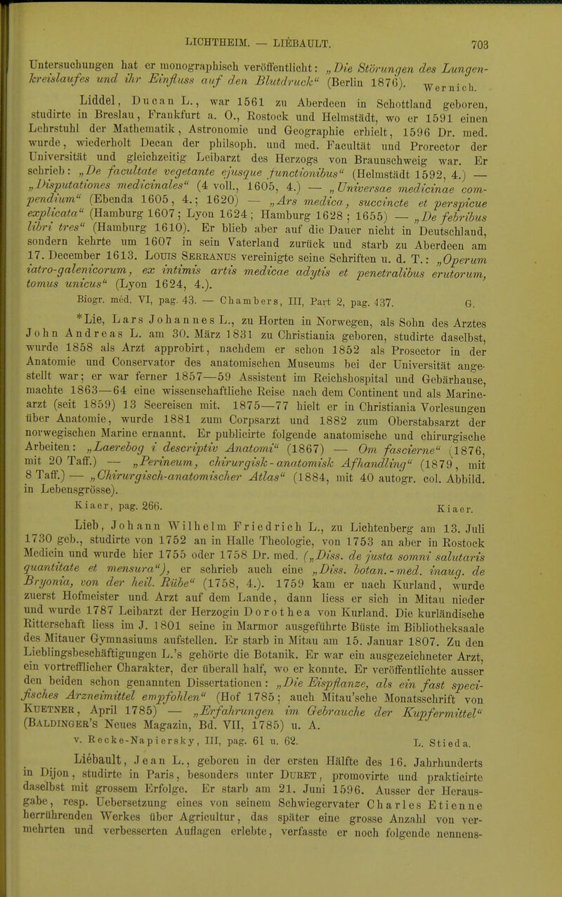 Untersucbuugen hat er monographisch veröffentlicht: „Die Störungen des Lungen- kreislaufes und ihr Einfluss auf den Blutdruck (Berlin 187G). ^ • i Liddel, Ducan L., war 1561 zu Aberdeen in Schottland geboren, studirte in Breslau, Frankfurt a. 0., Rostock und Helmstädt, wo er 1591 einen Lehrstuhl der Mathematik, Astronomie und Geographie erhielt, 1596 Dr. med. wurde, wiederholt Decan der philsoph. und med. Facultät und Prorector der Universität und gleichzeitig Leibarzt des Herzogs von Braunschweig war. Er schrieb: „De facultate vegetante ejrisque functionibus (Helmstädt 1592, 4.) — „IHsputationes medicinales (4 voll, 1605, 4.) — „üniversae medicinae com- pendlum (Ebenda 1605, 4.; 1620) — „Ars medica, succincte et perspicue explicata (Hamburg 1607; Lyon 1624; Hamburg 1628; 1655) — „De febribus libri tres (Hamburg 1610). Er blieb aber auf die Dauer nicht in Deutschland, sondern kehrte um 1607 in sein Vaterland zurück und starb zu Aberdeen am 17. December 1613. Louis Seeeanüs vereinigte seine Schriften u. d. T.: „Operum iatro-galenicorum, ex intimis artis medicae adytis et penetralibus e'rutorum, tomus unicus'' (Lyon 1624, 4.). ' Biogr. med. VI, pag. 43. — Chambers, III, Part 2, pag. 437. G. *Lie, Lars Johannes L., zu Horten in Norwegen, als Sohn des Arztes John Andreas L. am 30. März 1831 zu Christiania geboren, studirte daselbst, wurde 1858 als Arzt approbirt, nachdem er schon 1852 als Prosector in der Anatomie und Conservator des anatomischen Museums bei der Universität aufge- stellt war; er war ferner 1857—59 Assistent im Reichshospital und Gebärhause, machte 1863—64 eine wissenschaftliche Reise nach dem Continent und als Marine- arzt (seit 1859) 13 Seereisen mit. 1875—77 hielt er in Christiania Vorlesungen über Anatomie, wurde 1881 zum Corpsarzt und 1882 zum Oberstabsarzt der norwegischen Marine ernannt. Er publicirte folgende anatomische und chirurgische Arbeiten: „Laerebog i descriptiv Anatomi (1867) — Om fascierne (1876, mit 20 Taff.) — „Perineum, cMrurgisk-anatomisk Afhandling (1879, mit 8 Taff.)— „Chirurgisch-anatomischer Atlas (1884, mit 40 autogr. col. Abbild, in Lebensgrösse). Kiaer, pag. 266. Kiaer. Lieb, Johann V^ilhelm Friedrich L., zu Lichtenberg am 13. Juli 1730 geb., studirte von 1752 an in Halle Theologie, von 1753 an aber in Rostock Medicin und wurde hier 1755 oder 1758 Dr. med. („Diss. de justa somni salutaris quantitate et mensura), er schrieb auch eine „Diss. hotan.-med. inaug. de Bryonia, von der heil. Rübe (1758, 4.). 1759 kam er nach Kurland, wurde zuerst Hofmeister und Arzt auf dem Lande, dann Hess er sich in Mitau nieder und wurde 1787 Leibarzt der Herzogin Dorothea von Kurland. Die kurländische Ritterschaft liess im J. 1 801 seine in Marmor ausgeführte Büste im Bibliotheksaale des Mitauer Gymnasiums aufstellen. Er starb in Mitau am 15. Januar 1807, Zu den Lieblingsbeschäftigungen L.'s gehörte die Botanik. Er war ein ausgezeichneter Arzt ein vortrefflicher Charakter, der überall half, wo er konnte. Er veröffentlichte ausser den beiden schon genannten Dissertationen: „Die Eispflanze, als ein fast speci- ßsches Arzneimittel empfohlen (Hof 1785; auch Mitau'sche Monatsschrift von KuETNER, April 1785) — „Erfah 'ungen im Gebrauche der Kupfermittel (Baldingee's Neues Magazin, Bd, VH, 1785) u, A. v. Recke-Napiersky, III, pag. 61 u. 62. L. Stieda. Liebault, Jean L., geboren in der ersten Hälfte des 16. Jahrhunderts in Dijon, studirte in Paris, besonders unter Düeet, promovirte und prakticirte daselbst mit grossem Erfolge. Er starb am 21. Juni 1596. Ausser der Heraus- gabe, resp. Uebersetzung eines von seinem Schwiegervater Charles Etienne herrührenden Werkes über Agricultur, das später eine grosse Anzahl von ver- mehrten und verbesserten Auflagen erlebte, verfasste er noch folgende nenuens-