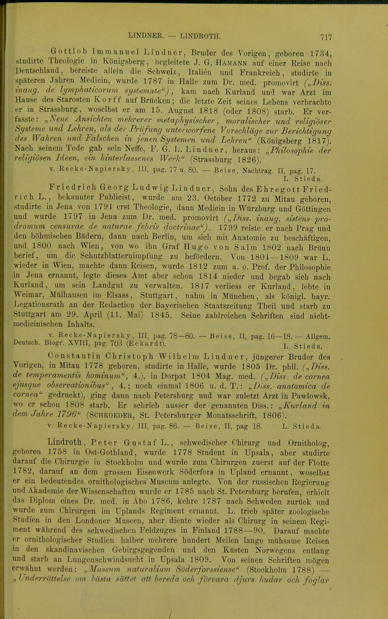 Gottlob Immanuel Liudner, Bruder dos Vorigen, geboren 1734, studirte Theologie in Königsberg, begleitete J. G. Hamann auf einer Reise nach Deutschland, bereiste allein die Schweiz, Italidn und Frankreich, studirte in späteren Jahren Medicin, wurde 1787 in Halle zum Dr. med. promovirt („Diss. inaug. de li/mphaticorum systemate), kam nach Kurland und war Arzt im Hause des Starosten Kor ff auf Brücken; die letzte Zeit seines Lebens verbrachte er in Strassburg, woselbst er am 15. August 1818 (oder 1808) starb. Er ver- fasste: „Neue Ansichten mehrerer metaphysischer, moralischer und religiöser Systeme und Lehren, als der Prüfung unterworfene Vorschläge zur Berichtigung des Wahren und Falschen in jenen Systemen und Lehren (Königsberg 1817). Nach seinem Tode gab sein Neffe, F. G. L. Li n du er, heraus: „Philosophie der religiösen Ideen, ein hinterlassenes Werk (Strassburg 1826). V. Recke-Napiersky, III, pag. 77 u. 80. — Beise, Nachtrag. II, pag. 17. L. Stieda. Friedrich Georg Ludwig Lindner, Sohn des Ehregott Fried- rich L., bekannter Publicist, wurde am 23. October 1772 zu Mitau geboren, studirte in Jena von 1791 erst Theologie, dann Medicin in Wtirzburg und Göttingen und wurde 17 97 in Jena zum Dr. med. promovirt („Diss. inaug. sistens pro- dromum censarae de naturae febris doctrinae). 1799 reiste er nach Prag und den böhmischen Bädern, dann nach Berlin, um sich mit Anatomie zu beschäftigen, und 1800 nach Wien, von wo ihn Graf Hugo von Salm 1802 nach Brünn berief, um die Sehutzblatternimpfung zu befördern. Von 1804—1809 war L, wieder in Wien, machte dann Reisen, wurde 1812 zum a. o. Prof. der Philosophie in Jena ernannt, legte dieses Amt aber schon 1814 nieder und begab sich nach Kurland, um sein Landgut zu verwalten. 1817 verliess er Kurland, lebte in Weimar, Mülhausen im Elsass, Stuttgart, nahm in München, als königl. bayr. Legationsrath an der Redaction der Bayerischen Staatszeitung Theil und starb zu Stuttgart am 29. April (11. Mai) 1845. Seine zahlreichen Schriften sind uicht- medicinisehen Inhalts. v. Recke-Napiersky, III, pag. 78—80. —Beise, II, pag. 16—18. — Allgem. Deutsch. Biogr. XVIII, pag. 703 (Eckardt). L Stieda. Constantin Christoph Wilhelm Lindner, jüngerer Bruder des Vorigen, in Mitau 1778 geboren, studirte in Halle, wurde 1805 Dr. phil. („Diss. de tempen-amentis hominum, 4.), in Dorpat 1804 Mag. med. („Diss. de cornea ejusque observationibus, 4.; noch einmal 1806 u. d. T.: „Diss. anatomica de Cornea gedruckt), ging dann nach Petersburg und war zuletzt Arzt in Pawlowsk, wo er schon 1808 starb. Er schrieb ausser der genannten Diss.: „Kurland in dem Jahre 1796 (Schroedbr, St. Petersburger Monatsschrift, 1806). v. Recke-Napiersky, III, pag. 86. — Beise, II, pag 18- L. Stieda. Lindroth, Peter Gustaf L., schwedischer Chirurg und Ornitholog, geboren 1758 in Ost-Gothland, wurde 1778 Student in Upsala, aber studirte darauf die Chirurgie in Stockholm und wurde zum Chirurgen zuerst auf der Flotte 1782, darauf an dem grossen Eisenwerk Söderfors in Upland ernannt, woselbst er ein bedeutendes , ornitlaologisches Museum anlegte. Von der russischen Regierung und Akademie der Wissenschaften wurde er 1785 nach St. Petersburg berufen, erhielt das Diplom eines Dr. med. in Äbo 1786, kehre 1787 nach Schweden zurück und wurde zum Chirurgen im Uplands Regiment ernannt. L. trieb später zoologische Studien in den Londoner Museen, aber diente wieder als Chirurg in seinem Regi- ment während des schwedischen Feldzuges in Finland 1788—90. Darauf machte er ornithologischer Studien halber mehrere hundert Meilen lange mühsame Reisen in den skandinavischen Gebirgsgegenden und den Küsten Norwegens entlang und starb an Lungenschwindsucht in Upsala 1809. Von seinen Schriften mögen erwähnt werden: „Museum naturalium Söderforssiense (Stockholm 1788) — Underrättelse om bästa sättet att bereda och förvara djurs hudar och foglar