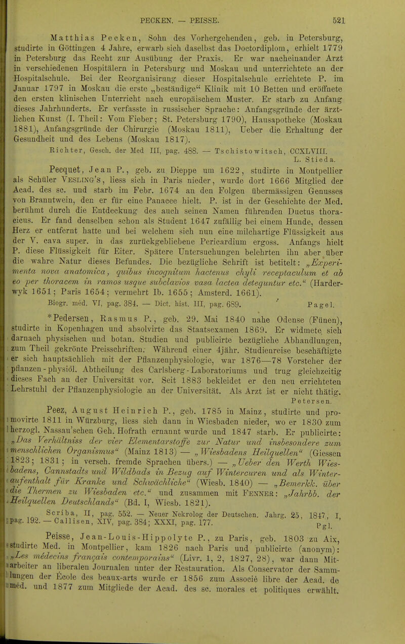 Matthias Pecken, Sohu des Vorhergehenden, geb. in Petersburg, studirte iu Göttingeu 4 Jahre, erwarb sich daselbst das Doctordiplom, erhielt 1779 in Petersburg das Recht zur Ausübung der Praxis. Er war nacheinander Arzt iu verschiedenen Hospitälern in Petersburg und Moskau und unterrichtete an der Hospitalschule. Bei der Reorganisiruug dieser Hospitalschule errichtete P. im Januar 1797 in Moskau die erste „beständige Klinik mit 10 Betten und eröffnete den ersten klinischen Unterricht nach europäischem Muster. Er starb zu Anfang dieses Jahrhunderts. Er verfasste in russischer Sprache: Anfangsgründe der ärzt- lichen Kunst (I. Theil: Vom Fieber; St. Petersburg 1790), Hausapotheke (Moskau 1881), Aufangsgrttnde der Chirurgie (Moskau 1811), Ueber die Erhaltung der Gesundheit und des Lebens (Moskau 1817). Eichter, Gesch. der Med III, pag. 488. — Tschistowitscli, CCXLVIII. L. Stieda. Pecquet, Jean P., geb. zu Diej^pe um 1622, studirte in Montpellier als Schüler Vesling's , Hess sich in Paris nieder, wurde dort 1666 Mitglied der Acad, des sc. und starb im Febr. 1674 an den Folgen übermässigen Genusses von Branntwein, den er für eine Panacee hielt. P. ist in der Geschichte der Med. berühmt durch die Entdeckung des auch seinen Namen führenden Ductus thora- cicus. Er fand denselben schon als Student 1647 zufällig bei einem Hunde, dessen Herz er entfernt hatte und bei welchem sich nun eine milehartige Flüssigkeit aus der V. Cava super, in das zurückgebliebene Pericardium ergoss. Anfangs hielt P. diese Flüssigkeit für Eiter. Spätere Untersuchungen belehrten ihn aber über die wahre Natur dieses Befundes. Die bezügliche Schrift ist betitelt: „Experi- menta nova anatomica, quibus incognituvi liactenus chyli receptaculum et ab eo yer thoracem in ramos usque subclavios vasa lactea deteguntur etc. (Harder- wyk 1651,- Paris 1654; vermehrt Ib. 1655; Amsterd. 1661). Biogr. med. VI, pag. 384. — Dict. bist. III, pag. 689. ' Pagel. *Pedersen, Rasmus P., geb. 29. Mai 1840 nahe Odense (Fünen), studirte in Kopenhagen und absolvirte das Staatsexamen 1869. Er widmete, sich darnach physischen und botan. Studien und publicirte bezügliche Abhandlungen, zum Theil gekrönte Preisschriften; Während eiuer 4jähr. Studienreise beschäftigte er sich hauptsächlich mit der Pflanzenphysiologie, war 1876—78 Vorsteher der pflanzen-physiöl. Abtheilung des Carlsberg - Laboratoriums und trug gleichzeitig dieses Fach an der Universität vor. Seit 1883 bekleidet er den neu errichteten Lehrstuhl der Pflanzenphysiologie an der Universität. Als Arzt ist er nicht thätig. Petersen. Peez, August Heinrich P., geb. 1785 in Mainz, studirte und pro- raovirte 1811 in Würzburg, liess sich dann in Wiesbaden nieder, wo er 1830 zum berzogl. Nassau'schen Geh. Hofrath ernannt wurde und 1847 starb. Er publicirte: „Das Verhältniss der vier Elementarstoffe zur Natur und insbesondere zum menschlichen Organismus (Mainz 1813) — „Wiesbadens Heilquellen (Glessen 1823; 1831; in versch. fremde Sprachen übers.) — „Ueber den Werth Wies- badens, Gannstadts und Wildbads in Bezug auf Wintercuren und als Winter- aufenthalt für Kranke und Schioächliche (Wiesb. 1840) — „Bemerhh. über die Thermen zu Wiesbaden etc. und zusammen mit Fenner: „Jahrbb. der Heilquellen Deutschlands (Bd. I, Wiesb. 1821). Scriba, II, pag. 552. — Neuer Nekrolog der Deutschen. Jahrg. 25, 1817 I pag. 192. — Callisen, XIV, pag. 384; XXXI, pag. 177. Pgl ' Peisse, Jean-Louis-Hippolyte P., zu Paris, geb. 1803 zu Aix, studirte Med. in Montpellier, kam 1826 nach Paris und publicirte (anonym): ■,Les midecins frane^ais contemporains (Livr. 1, 2, 1827, 28), war dann Mit- arbeiter an liberalen Journalen unter der Restauration. Als Conservator der Samm- lungen der tcole des beaux-arts wurde er 1856 zum Associö libre der Acad. de med. und 1877 zum Mitgliede der Acad. des sc. morales et politiques erwählt.