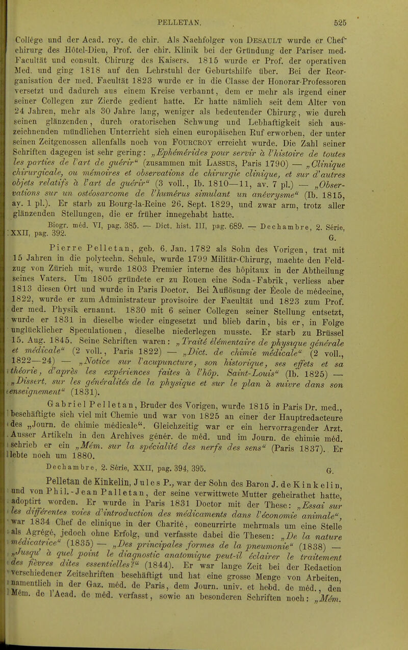 College und der Acad. roy. de chir. Als Nachfolger von Desault wurde er Chef' Chirurg des Hötel-Dieu, Prof. der chir. Klinik bei der Gründung der Pariser med- Facultat und consult. Chirurg des Kaisers. 1815 wurde er Prof. der operativen Med. und ging 1818 auf den Lehrstuhl der Geburtshilfe über. Bei der Reor- ganisation der med. Facultät 1823 wurde er in die Classe der Honorar-Professoren versetzt und dadurch aus einem Kreise verbannt, dem er mehr als irgend einer seiner CoUegen zur Zierde gedient hatte. Er hatte nämlich seit dem Alter von i.'4 Jahren, mehr als 30 Jahre lang, weniger als bedeutender Chirurg, wie durch seinen glänzenden, durch oratorischen Schwung und Lebhaftigkeit sich aus- zeichnenden mündlichen Unterricht sich einen europäischen Euf erworben, der unter seinen Zeitgenossen allenfalls noch von Foürceoy erreicht wurde. Die Zahl seiner Schriften dagegen ist sehr gering: „EphemSrides pour servir a l'Mstoire de toutes les parties de Vart de guSrir (zusammen mit Lassus, Paris 1790) — „Glinique cMrurgicale, ou memoires et observations de Chirurgie clinique, et mr d'autres ohjets relatifs ä Vart de guerir (3 voll., Ib. 1810—11, av. 7 pl.) — „Obser- vations sur un osteosarcome de l'hum^rus simulant un anävrysme (Ib. 1815, av. 1 pl.). Er starb zu Bourg-la-Eeine 26. Sept. 1829, und zwar arm, trotz aller glänzenden Stellungen, die er früher innegehabt hatte. Biogr. med. VI, pag. 385. -- Dict. hist. III, pag. 689. — Dechambre, 2. Serie XXII, pag. 392. ^ Pierre Pelletan, geb. 6. Jan. 1782 als Sohn des Vorigen, trat mit 15 Jahren in die polytechn. Schule, wurde 1799 Militär-Chirurg, machte den Feld- zug von Zürich mit, wurde 1803 Premier interne des höpitaux in der Abtheilung seines Vaters. Um 1805 gründete er zu Ronen eine Soda-Fabrik, verliess aber 1813 diesen Ort und wurde in Paris Doctor. Bei Auflösung der ficole de medecine, 1822, wurde er zum Administrateur provisoire der Facultät und 1823 zum Prof. der med. Physik ernannt. 1830 mit 6 seiner CoUegen seiner Stellung entsetzt, wurde er 1831 in dieselbe wieder eingesetzt und blieb darin, bis er, in Folge unglücklicher Speculatiouen, dieselbe niederlegen musste. Er starb zu Brüssel 15. Aug. 1845. Seine Schriften waren: „Traiti elementaire de physique generale et mMicale (2 voll., Paris 1822) — „Dict. de chimie mSdicale (2 voll., 1822—24) — „Notice sur Vacupuncture, son historique, ses efets et sa thiorie, d'aprls les experiences faites h l'hop. Saint-Louis (Ib. 1825) „Dissen, sur les generalitds de la physique et sur le plan h suivre dans son enseignement (1831). Gabriel Pelletan, Bruder des Vorigen, wurde 1815 in Paris Dr. med., beschäftigte sich viel mit Chemie und war von 1825 an einer der Hauptredacteure des „Journ. de chimie mfedicale. Gleichzeitig war er ein hervorragender Arzt. Ausser Artikeln in den Archives gener. de med. und im Journ. de chimie m6d! schrieb er ein „Mem. sur la specialiti, des nerfs des sens (Paris 1837) Er lebte noch um 1880. Dechambre, 2. S6rie, XXII, pag. 394, 395. q Pelletan de Kinkelin, J u 1 e s P., war der Sohn des Baron J. deKinkelin und von Phil.-Jean Palletan, der seine verwittwete Mutter geheirathet hatte' adoptirt worden. Er wurde in Paris 1831 Doctor mit der These: „Essai sur les difdrentes voies d\ntroduction des mddicaments dans Vdconomie animale, war 1834 Chef de clinique in der Charite, concurrirte mehrmals um eine Stelle als Agr6g6, jedoch ohne Erfolg, und verfasste dabei die Thesen: „De la nature midicatpce (1835) — „Des principales formes de la pneumonie (1838) — „Jusqu h quel point le diagnostic anatomique peut-il 6clairer le traitement des ßevres dttes essentiellesP^ (1844). Er war lange Zeit bei der Redaction verschiedener Zeitschriften beschäftigt und hat eine grosse Menge von Arbeiten namentlich in der Gaz. mM. de Paris, dem Journ. univ. et hebd. de m6d., den M6m. de lAcad. de m6ä. verfasst, sowie an besonderen Schriften noch: Mdm