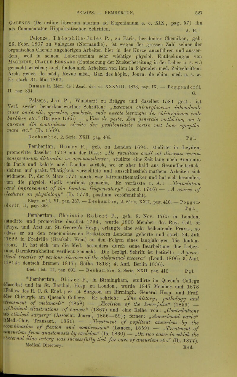 Galenus (De ordiue librorum suorum ad Eugeniauum e. c. XIX, pag. 57) ihn als Comraentator Hippokra tisch er Schriften, ^ g Pelouze, Th60phile-Jules P., zu Paris, berühmter Chemiker, geb. 26. Febr. 1807 zu Valogaes (Normaudie), ist wegen der grossen Zahl seiner der organischen Chemie angehörigen Arbeiten hier in der Kürze anzuführen und ausser- dem , weil in seinem Laboratorium sehr wichtige physiol. Entdeckungen von Magendie, Claude Bernard (Entdeckung der Zuckerbereitung in der Leber u, s. w.) gemacht wurden; auch finden sich Arbeiten von ihm in folgenden med. Zeitschriften: Arch. göner. de m6d., Revue m6d., Gaz. des hopit., Journ. de chim. möd. u. s. w. Er starb 31. Mai 1867. Dumas in M6m. de l'Acad. des sc. XXXVIII, 1873, pag. IX. — Poggendorff, II, pag. 394. Q Pelsers, Jan P., Wimdarzt zu Brügge und daselbst 1581 gest., ist Verf. zweier bemerkenswerther Schriften: „Examen cMrurgicorum inhoudende ciaer onderviis, oprechte, gescMcte, ende naecte leeringhe der chirurgienen ende barhiers etc. (Brügge 1565) — „Van de feste. Ben generale methodus, om te cureren die contagieuse zieckte der pestüentiaele cortse met haer siimptTio- mata etc. (Ib. 1569). Dechambre, 2. Serie, XXII, pag. 406. Pgl. Pemberton, Henry P., geb. zu London 1694, studirte in Leyden, promovirte daselbst 1719 mit der Diss.: „De facultate oculi ad diversas rerum Gon-opectarum distantias se accommodante, studirte eine Zeit lang noch Anatomie in Paris und kehrte nach London zurück, wo er aber bald aus Gesundheitsrück- sichten auf prakt. Thätigkeit verzichtete und ausschliesslich mathem. Arbeiten sich widmete. P., der 9. März 1771 starb, war latromathematiker und hat sich besonders um die physiol. Optik verdient gemacht. Er verfasste u. A.: „Translation and improvement of the London Dispensatory (Lond. 1746) — „Ä course of leetures on physiology (Ib. 1773, posthum veröfi'entlicht). Biogr. med. VI, pag. 387. — Dechambre, 2. S6rie, XXII, pag. 410. — Poggen- dorff, II, pag. 398. Pemberton, Christie Robert P., geb. 8, Nov. 1765 in London, studirte und promovirte daselbst 1794, wurde _;800 Member des Roy. Coli, of Phys. und Arzt am St. George's Hosp., erlangte eine sehr bedeutende Praxis, so dass er zu den renommirtesten Praktikern Londons gehörte und starb 24. Juli 1822 in Fredville (Grafsch. Kent) an den Folgen eines langjährigen Tic doulou- reux. P. hat sich um die Med. besonders durch seine Bearbeitung der Leber- und Darmkrankheiten verdient gemacht. Die bezügl. Schrift ist betitelt: „Äprac- f'ical treatise of various diseases of the ahdominal viscera (Lond, 1806; 3. Aufl. 1814; deutsch Bremen 1817; Gotha 1818; 4, Aufl, Berlin 1836). Dict. bist. III, pag. 691. — Dechambre, 2. Serie, XXII. pag. 410. Pgl. * Pemberton, Oliver P., in Birmingham, studirte im Queen's College daselbst und im St. Barthol. Hosp. zu London, wurde 1847 Member und 1878 Fellow des R. C. S. Engl.; er ist Surgeon am Birmingh. General Hosp. und Prof. '1er Chirurgie am Queen's College. Er schrieb: „The history, pathology and freatment of melanosis (1858) — „Excision of the hnee-joint (1859) — ..Clinical illustrations of Cancer (1867) und eine Reihe von: „Gontributions fo clinical surgery (Associat. Journ., 1856—59); ferner: „Aneurismal varix Med.-Chir. Transact,, 1861) — „Treatment of popliteal aneurism by the ombmation of flexion and compression (Lancet, 1859) — „Treatment of ueunsrnfrom anastomosis by excision (Ib. 1860) — „On two cases in which the cxternal iliac artery was successfully tied for eure of aneurism etc. (Ib. 1877). Medical Directory. -^^^